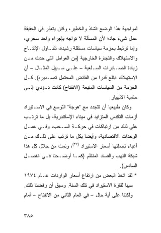 ‫ﻟﻤﻭﺍﺠﻬﺔ ﻫﺫﺍ ﺍﻟﻭﻀﻊ ﺍﻟﺸﺎﺫ ﻭﺍﻟﺨﻁﻴﺭ، ﻭﻜﺎﻥ ﻴﺘﻌﺫﺭ ﻓﻲ ﺍﻟﺤﻘﻴﻘﺔ‬
‫ﻋﻤل ﺸﻲﺀ ﺠﺎﺩ؛ ﻷﻥ ﺍﻟﻤﺴﺄﻟﺔ ﻻ ﺘﻭﺍﺠﻪ ﺒﺈﺠﺭﺍﺀ ﻭﺍﺤﺩ ﺴﺤﺭﻱ،‬
‫ﻭﺇﻤﺎ ﺘﺭﺘﺒﻁ ﺒﺤﺯﻤﺔ ﺴﻴﺎﺴﺎﺕ ﻤﺴﺘﻘﻠﺔ ﺭﺸﻴﺩﺓ، ﺘﺘﻨـﺎﻭل ﺍﻹﻨﺘـﺎﺝ‬
‫ﻭﺍﻻﺴﺘﻬﻼﻙ ﻭﺍﻟﺘﺠﺎﺭﺓ ﺍﻟﺨﺎﺭﺠﻴﺔ )ﻤﻥ ﺍﻟﻌﻭﺍﻤل ﺍﻟﺘﻲ ﺤ ‪‬ﺕ ﻤـﻥ‬
     ‫ﺩ‬
‫ﺯﻴﺎﺩﺓ ﺍﻟﺼـﺎﺩﺭﺍﺕ ﺍﻟﺴـﻠﻌﻴﺔ – ﻋﻠـﻰ ﺴـﺒﻴل ﺍﻟﻤﺜـﺎل – ﺃﻥ‬
‫ﺍﻻﺴﺘﻬﻼﻙ ﺍﺒﺘﻠﻊ ﻗﺩ ‪‬ﺍ ﻤﻥ ﺍﻟﻔﺎﺌﺽ ﺍﻟﻤﺤﺘﻤل ﺘﺼـﺩﻴﺭﻩ(. ﻜـل‬
                                 ‫ﺭ‬
‫ﺍﻟﺤﺯﻤﺔ ﻤﻥ ﺍﻟﺴﻴﺎﺴﺎﺕ ﺍﻟ ‪‬ﺘﺒﻌﺔ )ﺍﻻﻨﻔﺘﺎﺡ( ﻜﺎﻨﺕ ﺘـﺅﺩﻱ ﺇﻟـﻰ‬
                              ‫ﻤ‬
                                          ‫ﺤﺘﻤﻴﺔ ﺍﻻﻨﻬﻴﺎﺭ.‬
‫ﻭﻜﺎﻥ ﻁﺒﻴﻌ ‪‬ﺎ ﺃﻥ ﺘﺘﺠﺩﺩ ﻤﻊ "ﻫﻭﺠﺔ" ﺍﻟﺘﻭﺴﻊ ﻓﻲ ﺍﻻﺴـﺘﻴﺭﺍﺩ‬
                                        ‫ﻴ‬
‫ﺃﺯﻤﺎﺕ ﺍﻟﺘﻜ ‪‬ﺱ ﺍﻟﻤﺘﺯﺍﻴﺩ ﻓﻲ ﻤﻴﻨﺎﺀ ﺍﻹﺴﻜﻨﺩﺭﻴﺔ، ﺒل ﻤﺎ ﺘﺭﺘـﺏ‬
                                          ‫ﺩ‬
‫ﻋﻠﻰ ﺫﻟﻙ ﻤﻥ ﺍﺭﺘﺒﺎﻜﺎﺕ ﻓﻲ ﺤﺭﻜـﺔ ﺍﻟﺴـﺤﺏ، ﻭﻓـﻲ ﻋﻤـل‬
‫ﺍﻟﻭﺤﺩﺍﺕ ﺍﻻﻗﺘﺼﺎﺩﻴﺔ، ﻭﺃﻴ ‪‬ﺎ ﺒﻜل ﻤﺎ ﺘﺭﺘﺏ ﻋﻠﻰ ﺫﻟـﻙ ﻤـﻥ‬
                          ‫ﻀ‬
‫ﺃﻋﺒﺎﺀ ﺘﺤ ‪‬ﻠﺘﻬﺎ ﺃﺴﻌﺎﺭ ﺍﻻﺴﺘﻴﺭﺍﺩ )٧٣(، ﻭﻨﻤﺕ ﻤﻥ ﺨﻼل ﻜل ﻫﺫﺍ‬
                                            ‫ﻤ‬
‫ﺸﺒﻜﺔ ﺍﻟﻨﻬﺏ ﻭﺍﻟﻔﺴﺎﺩ ﺍﻟﻤﻨﻅﻡ )ﻜﻤـﺎ ﺃﻭﻀـﺤﻨﺎ ﻓـﻲ ﺍﻟﻔﺼـل‬
                                              ‫ﹸ‬
                                               ‫ﺍﻟﺴﺎﺩﺱ(.‬
‫* ﻟﻘﺩ ﺍﺘﺨﺫ ﺍﻟﺒﻌﺽ ﻤﻥ ﺍﺭﺘﻔﺎﻉ ﺃﺴﻌﺎﺭ ﺍﻟﻭﺍﺭﺩﺍﺕ ﻋـﺎﻡ ٤٧٩١‬
‫ﺴﺒ ‪‬ﺎ ﻟﻘﻔﺯﺓ ﺍﻻﺴﺘﻴﺭﺍﺩ ﻓﻲ ﺘﻠﻙ ﺍﻟﺴﻨﺔ. ﻭﺴﺒﻕ ﺃﻥ ﺭﻓﻀﻨﺎ ﺫﻟﻙ.‬
                                                 ‫ﺒ‬
‫ﻭﻟﻜﻨﻨﺎ ﻋﻠﻰ ﺃﻴﺔ ﺤﺎل – ﻓﻲ ﺍﻟﻌﺎﻡ ﺍﻟﺜﺎﻨﻲ ﻤﻥ ﺍﻻﻨﻔﺘﺎﺡ – ﺃﻤﺎﻡ‬


‫٥٨٣‬
 