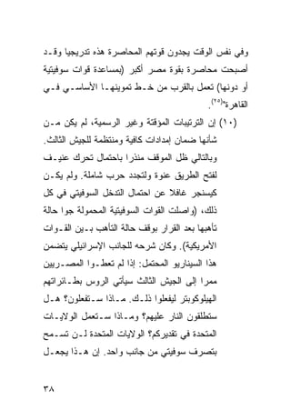 ‫ﻭﻓﻲ ﻨﻔﺱ ﺍﻟﻭﻗﺕ ﻴﺠﺩﻭﻥ ﻗﻭﺘﻬﻡ ﺍﻟﻤﺤﺎﺼﺭﺓ ﻫﺫﻩ ﺘﺩﺭﻴﺠ ‪‬ﺎ ﻭﻗـﺩ‬
      ‫ﻴ‬
‫ﺃﺼﺒﺤﺕ ﻤﺤﺎﺼﺭﺓ ﺒﻘﻭﺓ ﻤﺼﺭ ﺃﻜﺒﺭ )ﺒﻤﺴﺎﻋﺩﺓ ﻗﻭﺍﺕ ﺴﻭﻓﻴﺘﻴﺔ‬
‫ﺃﻭ ﺩﻭﻨﻬﺎ( ﺘﻌﻤل ﺒﺎﻟﻘﺭﺏ ﻤﻥ ﺨـﻁ ﺘﻤﻭﻴﻨﻬـﺎ ﺍﻷﺴﺎﺴـﻲ ﻓـﻲ‬
                                            ‫ﺍﻟﻘﺎﻫﺭﺓ")٥٢(.‬
‫)٠١( ﺇﻥ ﺍﻟﺘﺭﺘﻴﺒﺎﺕ ﺍﻟﻤﺅﻗﺘﺔ ﻭﻏﻴﺭ ﺍﻟﺭﺴﻤﻴﺔ، ﻟﻡ ﻴﻜﻥ ﻤـﻥ‬
‫ﺸﺄﻨﻬﺎ ﻀﻤﺎﻥ ﺇﻤﺩﺍﺩﺍﺕ ﻜﺎﻓﻴﺔ ﻭﻤﻨﺘﻅﻤﺔ ﻟﻠﺠﻴﺵ ﺍﻟﺜﺎﻟﺙ.‬
‫ﻭﺒﺎﻟﺘﺎﻟﻲ ﻅل ﺍﻟﻤﻭﻗﻑ ﻤﻨﺫ ‪‬ﺍ ﺒﺎﺤﺘﻤﺎل ﺘﺤﺭﻙ ﻋﻨﻴـﻑ‬
                    ‫ﺭ‬
‫ﻟﻔﺘﺢ ﺍﻟﻁﺭﻴﻕ ‪‬ﻨﻭﺓ ﻭﻟﺘﺠﺩﺩ ﺤﺭﺏ ﺸﺎﻤﻠﺔ. ﻭﻟﻡ ﻴﻜـﻥ‬
                              ‫ﻋ‬
‫ﻜﻴﺴﻨﺠﺭ ﻏﺎﻓﻼ ﻋﻥ ﺍﺤﺘﻤﺎل ﺍﻟﺘﺩﺨل ﺍﻟﺴﻭﻓﻴﺘﻲ ﻓﻲ ﻜل‬
                                ‫ﹰ‬
‫ﺫﻟﻙ، )ﻭﺍﺼﻠﺕ ﺍﻟﻘﻭﺍﺕ ﺍﻟﺴﻭﻓﻴﺘﻴﺔ ﺍﻟﻤﺤﻤﻭﻟﺔ ﺠ ‪‬ﺍ ﺤﺎﻟﺔ‬
      ‫ﻭ‬
‫ﺘﺄﻫﺒﻬﺎ ﺒﻌﺩ ﺍﻟﻘﺭﺍﺭ ﺒﻭﻗﻑ ﺤﺎﻟﺔ ﺍﻟﺘﺄﻫﺏ ﺒـﻴﻥ ﺍﻟﻘـﻭﺍﺕ‬
‫ﺍﻷﻤﺭﻴﻜﻴﺔ(. ﻭﻜﺎﻥ ﺸﺭﺤﻪ ﻟﻠﺠﺎﻨﺏ ﺍﻹﺴﺭﺍﺌﻴﻠﻲ ﻴﺘﻀﻤﻥ‬
‫ﻫﺫﺍ ﺍﻟﺴﻴﻨﺎﺭﻴﻭ ﺍﻟﻤﺤﺘﻤل: ﺇﺫﺍ ﻟﻡ ﺘﻌﻁـﻭﺍ ﺍﻟﻤﺼـﺭﻴﻴﻥ‬
‫ﻤﻤ ‪‬ﺍ ﺇﻟﻰ ﺍﻟﺠﻴﺵ ﺍﻟﺜﺎﻟﺙ ﺴﻴﺄﺘﻲ ﺍﻟﺭﻭﺱ ﺒﻁـﺎﺌﺭﺍﺘﻬﻡ‬
                                         ‫ﺭ‬
‫ﺍﻟﻬﻴﻠﻭﻜﻭﺒﺘﺭ ﻟﻴﻔﻌﻠﻭﺍ ﺫﻟـﻙ. ﻤـﺎﺫﺍ ﺴـﺘﻔﻌﻠﻭﻥ؟ ﻫـل‬
‫ﺴﺘﻁﻠﻘﻭﻥ ﺍﻟﻨﺎﺭ ﻋﻠﻴﻬﻡ؟ ﻭﻤـﺎﺫﺍ ﺴـﺘﻌﻤل ﺍﻟﻭﻻﻴـﺎﺕ‬
‫ﺍﻟﻤﺘﺤﺩﺓ ﻓﻲ ﺘﻘﺩﻴﺭﻜﻡ؟ ﺍﻟﻭﻻﻴﺎﺕ ﺍﻟﻤﺘﺤﺩﺓ ﻟـﻥ ﺘﺴـﻤﺢ‬
‫ﺒﺘﺼﺭﻑ ﺴﻭﻓﻴﺘﻲ ﻤﻥ ﺠﺎﻨﺏ ﻭﺍﺤﺩ. ﺇﻥ ﻫـﺫﺍ ﻴﺠﻌـل‬


‫٨٣‬
 