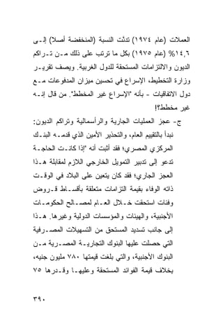 ‫ﺍﻟﻌﻤﻼﺕ )ﻋﺎﻡ ٤٧٩١( ﺘﺩ ﱠﺕ ﺍﻟﻨﺴﺒﺔ )ﺍﻟﻤﻨﺨﻔﻀﺔ ﺃﺼﻼ( ﺇﻟـﻰ‬
      ‫ﹰ‬                     ‫ﻨ‬
‫٦,٤١% )ﻋﺎﻡ ٥٧٩١( ﺒﻜل ﻤﺎ ﺘﺭﺘﺏ ﻋﻠﻰ ﺫﻟﻙ ﻤـﻥ ﺘـﺭﺍﻜﻡ‬
‫ﺍﻟﺩﻴﻭﻥ ﻭﺍﻻﻟﺘﺯﺍﻤﺎﺕ ﺍﻟﻤﺴﺘﺤﻘﺔ ﻟﻠﺩﻭل ﺍﻟﻐﺭﺒﻴﺔ. ﻭﻴﺼﻑ ﺘﻘﺭﻴـﺭ‬
‫‪‬‬
‫ﻭﺯﺍﺭﺓ ﺍﻟﺘﺨﻁﻴﻁ، ﺍﻹﺴﺭﺍﻉ ﻓﻲ ﺘﺤﺴﻴﻥ ﻤﻴﺯﺍﻥ ﺍﻟﻤﺩﻓﻭﻋﺎﺕ ﻤـﻊ‬
                             ‫‪‬‬
‫ﺩﻭل ﺍﻻﺘﻔﺎﻗﻴﺎﺕ - ﺒﺄﻨﻪ "ﺍﻹﺴﺭﺍﻉ ﻏﻴﺭ ﺍﻟﻤﺨﻁﻁ". ﻤﻥ ﻗﺎل ﺇﻨـﻪ‬
                                              ‫ﻏﻴﺭ ﻤ ﹶﻁﻁ؟!‬
                                                  ‫‪‬ﺨ‬
‫ﺝ- ﻋﺠﺯ ﺍﻟﻌﻤﻠﻴﺎﺕ ﺍﻟﺠﺎﺭﻴﺔ ﻭﺍﻟﺭﺃﺴﻤﺎﻟﻴﺔ ﻭﺘﺭﺍﻜﻡ ﺍﻟﺩﻴﻭﻥ:‬
‫ﻨﺒﺩﺃ ﺒﺎﻟﺘﻘﻴﻴﻡ ﺍﻟﻌﺎﻡ، ﻭﺍﻟﺘﺤﺫﻴﺭ ﺍﻷﻤﻴﻥ ﺍﻟﺫﻱ ﻗ ‪‬ﻤـﻪ ﺍﻟﺒﻨـﻙ‬
‫‪‬‬         ‫ﺩ‬
‫ﺍﻟﻤﺭﻜﺯﻱ ﺍﻟﻤﺼﺭﻱ؛ ﻓﻘﺩ ﺃﺜﺒﺕ ﺃﻨﻪ "ﺇﺫﺍ ﻜﺎﻨـﺕ ﺍﻟﺤﺎﺠـﺔ‬
‫ﺘﺩﻋﻭ ﺇﻟﻰ ﺘﺩﺒﻴﺭ ﺍﻟﺘﻤﻭﻴل ﺍﻟﺨﺎﺭﺠﻲ ﺍﻟﻼﺯﻡ ﻟﻤﻘﺎﺒﻠﺔ ﻫـﺫﺍ‬
‫ﺍﻟﻌﺠﺯ ﺍﻟﺠﺎﺭﻱ؛ ﻓﻘﺩ ﻜﺎﻥ ﻴﺘﻌﻴﻥ ﻋﻠﻰ ﺍﻟﺒﻼﺩ ﻓﻲ ﺍﻟﻭﻗـﺕ‬
‫ﺫﺍﺘﻪ ﺍﻟﻭﻓﺎﺀ ﺒﻘﻴﻤﺔ ﺍﻟﺘﺯﺍﻤﺎﺕ ﻤﺘﻌﻠﻘﺔ ﺒﺄﻗﺴـﺎﻁ ﻗـﺭﻭﺽ‬
‫ﻭﻓﺌﺎﺕ ﺍﺴﺘﺤ ﹼﺕ ﺨـﻼل ﺍﻟﻌـﺎﻡ ﻟﻤﺼـﺎﻟﺢ ﺍﻟﺤﻜﻭﻤـﺎﺕ‬
                               ‫ﻘ‬
‫ﺍﻷﺠﻨﺒﻴﺔ، ﻭﺍﻟﻬﻴﺌﺎﺕ ﻭﺍﻟﻤﺅﺴﺴﺎﺕ ﺍﻟﺩﻭﻟﻴﺔ ﻭﻏﻴﺭﻫﺎ. ﻫـﺫﺍ‬
‫ﺇﻟﻰ ﺠﺎﻨﺏ ﺘﺴﺩﻴﺩ ﺍﻟﻤﺴﺘﺤﻕ ﻤﻥ ﺍﻟﺘﺴﻬﻴﻼﺕ ﺍﻟﻤﺼـﺭﻓﻴﺔ‬
‫ﺍﻟﺘﻲ ﺤﺼﻠﺕ ﻋﻠﻴﻬﺎ ﺍﻟﺒﻨﻭﻙ ﺍﻟﺘﺠﺎﺭﻴـﺔ ﺍﻟﻤﺼـﺭﻴﺔ ﻤـﻥ‬
‫ﺍﻟﺒﻨﻭﻙ ﺍﻷﺠﻨﺒﻴﺔ، ﻭﺍﻟﺘﻲ ﺒﻠﻐﺕ ﻗﻴﻤﺘﻬﺎ ٠٨٧ ﻤﻠﻴﻭﻥ ﺠﻨﻴﻪ،‬
‫ِﺨﻼﻑ ﻗﻴﻤﺔ ﺍﻟﻔﻭﺍﺌﺩ ﺍﻟﻤﺴﺘﺤﻘﺔ ﻭﻋﻠﻴﻬـﺎ ﻭﻗـﺩﺭﻫﺎ ٥٧‬
                                            ‫ﺒ‬


‫٠٩٣‬
 