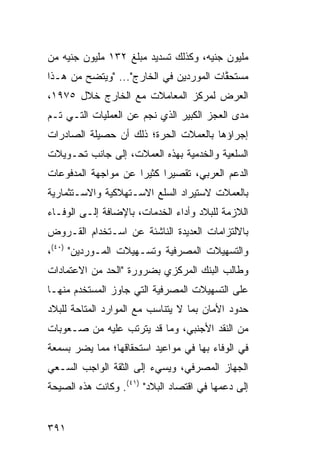 ‫ﻤﻠﻴﻭﻥ ﺠﻨﻴﻪ، ﻭﻜﺫﻟﻙ ﺘﺴﺩﻴﺩ ﻤﺒﻠﻎ ٢٣١ ﻤﻠﻴﻭﻥ ﺠﻨﻴﻪ ﻤﻥ‬
‫‪‬ﺴﺘﺤ ﱠﺎﺕ ﺍﻟﻤﻭ ‪‬ﺩﻴﻥ ﻓﻲ ﺍﻟﺨﺎﺭﺝ"... "ﻭﻴﺘﻀﺢ ﻤﻥ ﻫـﺫﺍ‬
                                ‫ﺭ‬        ‫ﻤ ﻘ‬
‫ﺍﻟﻌﺭﺽ ﻟﻤﺭﻜﺯ ﺍﻟﻤﻌﺎﻤﻼﺕ ﻤﻊ ﺍﻟﺨﺎﺭﺝ ﺨﻼل ٥٧٩١،‬
‫ﻤﺩﻯ ﺍﻟﻌﺠﺯ ﺍﻟﻜﺒﻴﺭ ﺍﻟﺫﻱ ﻨﺠﻡ ﻋﻥ ﺍﻟﻌﻤﻠﻴﺎﺕ ﺍﻟﺘـﻲ ﺘـﻡ‬
‫ﺇﺠﺭﺍﺅﻫﺎ ﺒﺎﻟﻌﻤﻼﺕ ﺍﻟﺤﺭﺓ؛ ﺫﻟﻙ ﺃﻥ ﺤﺼﻴﻠﺔ ﺍﻟﺼﺎﺩﺭﺍﺕ‬
‫ﺍﻟﺴﻠﻌﻴﺔ ﻭﺍﻟﺨﺩﻤﻴﺔ ﺒﻬﺫﻩ ﺍﻟﻌﻤﻼﺕ، ﺇﻟﻰ ﺠﺎﻨﺏ ﺘﺤـﻭﻴﻼﺕ‬
‫ﺍﻟﺩﻋﻡ ﺍﻟﻌﺭﺒﻲ، ﺘﻘﺼﻴ ‪‬ﺍ ﻜﺜﻴ ‪‬ﺍ ﻋﻥ ﻤﻭﺍﺠﻬﺔ ﺍﻟﻤﺩﻓﻭﻋﺎﺕ‬
                     ‫ﺭ‬      ‫ﺭ‬
‫ﺒﺎﻟﻌﻤﻼﺕ ﻻﺴﺘﻴﺭﺍﺩ ﺍﻟﺴﻠﻊ ﺍﻻﺴـﺘﻬﻼﻜﻴﺔ ﻭﺍﻻﺴـﺘﺜﻤﺎﺭﻴﺔ‬
‫ﺍﻟﻼﺯﻤﺔ ﻟﻠﺒﻼﺩ ﻭﺃﺩﺍﺀ ﺍﻟﺨﺩﻤﺎﺕ، ﺒﺎﻹﻀﺎﻓﺔ ﺇﻟـﻰ ﺍﻟﻭﻓـﺎﺀ‬
‫ﺒﺎﻻﻟﺘﺯﺍﻤﺎﺕ ﺍﻟﻌﺩﻴﺩﺓ ﺍﻟﻨﺎﺸﺌﺔ ﻋﻥ ﺍﺴـﺘﺨﺩﺍﻡ ﺍﻟﻘـﺭﻭﺽ‬
‫ﻭﺍﻟﺘﺴﻬﻴﻼﺕ ﺍﻟﻤﺼﺭﻓﻴﺔ ﻭﺘﺴـﻬﻴﻼﺕ ﺍﻟﻤـﻭﺭﺩﻴﻥ" )٠٤(،‬
‫ﻭﻁﺎﻟﺏ ﺍﻟﺒﻨﻙ ﺍﻟﻤﺭﻜﺯﻱ ﺒﻀﺭﻭﺭﺓ "ﺍﻟﺤﺩ ﻤﻥ ﺍﻻﻋﺘﻤﺎﺩﺍﺕ‬
‫ﻋﻠﻰ ﺍﻟﺘﺴﻬﻴﻼﺕ ﺍﻟﻤﺼﺭﻓﻴﺔ ﺍﻟﺘﻲ ﺠﺎﻭﺯ ﺍﻟ ‪‬ﺴﺘﺨ ‪‬ﻡ ﻤﻨﻬـﺎ‬
       ‫ﻤ ﺩ‬
‫ﺤﺩﻭﺩ ﺍﻷﻤﺎﻥ ﺒﻤﺎ ﻻ ﻴﺘﻨﺎﺴﺏ ﻤﻊ ﺍﻟﻤﻭﺍﺭﺩ ﺍﻟﻤﺘﺎﺤﺔ ﻟﻠﺒﻼﺩ‬
‫ﻤﻥ ﺍﻟﻨﻘﺩ ﺍﻷﺠﻨﺒﻲ، ﻭﻤﺎ ﻗﺩ ﻴﺘﺭﺘﺏ ﻋﻠﻴﻪ ﻤﻥ ﺼـﻌﻭﺒﺎﺕ‬
‫ﻓﻲ ﺍﻟﻭﻓﺎﺀ ﺒﻬﺎ ﻓﻲ ﻤﻭﺍﻋﻴﺩ ﺍﺴﺘﺤﻘﺎﻗﻬﺎ؛ ﻤﻤﺎ ﻴﻀﺭ ﺒﺴﻤﻌﺔ‬
‫ﺍﻟﺠﻬﺎﺯ ﺍﻟﻤﺼﺭﻓﻲ، ﻭﻴﺴﻲﺀ ﺇﻟﻰ ﺍﻟﺜﻘﺔ ﺍﻟﻭﺍﺠﺏ ﺍﻟﺴـﻌﻲ‬
‫ﺇﻟﻰ ﺩﻋﻤﻬﺎ ﻓﻲ ﺍﻗﺘﺼﺎﺩ ﺍﻟﺒﻼﺩ" )١٤(. ﻭﻜﺎﻨﺕ ﻫﺫﻩ ﺍﻟﺼﻴﺤﺔ‬


‫١٩٣‬
 