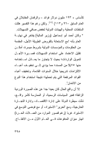 ‫ﻜﺄﺴﺎﺱ + ٣٩١ ﻤﻠﻴﻭﻥ ﺩﻭﻻﺭ ﻓﻭﺍﺌﺩ – ﻭﺍﻟﺭﻗﻤﺎﻥ ﺍﻟﻤﻘﺎﺒﻼﻥ ﻓﻲ‬
‫ﺍﻟﻌﺎﻡ ﺍﻟﺴﺎﺒﻕ ٠٦٩ ﻭ٣١١( )٤٤(. ﻭﻟﻜﻥ ﺭﻏﻡ ﻫﺫﺍ ﺍﻟﺘﻔﺴﻴﺭ ﻫﻠﻠﺕ‬
 ‫ﺍﻟﺴﻠﻁﺎﺕ ﺍﻟﻤﺤﻠﻴﺔ ﻭﺍﻟﻬﻴﺌﺎﺕ ﺍﻟﺩﻭﻟ ‪‬ﺔ ﻟﺨﻔﺽ ﺼﺎﻓﻲ ﺍﻟﺘﺴﻬﻴﻼﺕ.‬
                      ‫ﻴ‬
‫* ﻭﻜﺎﻥ ﺃﺤﻤﺩ ﺃﺒﻭ ﺇﺴﻤﺎﻋﻴل )ﻭﺯﻴﺭ ﺍﻟﻤﺎﻟﻴﺔ( ﻴﻔﺎﺨﺭ ﻓﻲ ﻨﻬﺎﻴـﺔ‬
          ‫‪‬‬
‫ﺍﻟﻌﺎﻡ ﺒﺄﻨﻪ "ﻤﻊ ﺍﻻﺴﺘﻌﺎﻨﺔ ﺒﺎﻟﻘﺭﻭﺽ ﺍﻟﻁﻭﻴﻠﺔ ﺍﻷﺠل، ﺍﻟ ‪‬ﻘ ‪‬ﻤﺔ‬
  ‫ﻤﺩ‬
‫ﻤﻥ ﺍﻟﺤﻜﻭﻤﺎﺕ ﻭﺍﻟﻤﺅﺴﺴﺎﺕ ﺍﻟﺩﻭﻟﻴﺔ ﺒﺸﺭﻭﻁ ﻤﻴﺴﺭﺓ، ﺃﻤﻜـﻥ‬
‫ﺘﻘﻠﻴل ﺍﻻﻋﺘﻤﺎﺩ ﻋﻠﻰ ﺍﺴﺘﺨﺩﺍﻡ ﺍﻟﺘﺴﻬﻴﻼﺕ ﻗﺼـﻴﺭﺓ ﺍﻷﺠـل‬
‫ﻟﺘﻤﻭﻴل ﺍﻟﻭﺍﺭﺩﺍﺕ؛ ﺒﺤﻴﺙ ﻻ ﻴﺘﺠﺎﻭﺯ ﻤﺎ ﻴﻌـﺎﺩل ﺍﺴـﺘﺨﺩﺍﻤﻪ‬
‫ﻤﻨﻬﺎ ٥٧% ﻤﻥ ﺍﻟﻤﺴﺩﺩ؛ ﻤﻤﺎ ﻴﺅﺩﻱ ﺇﻟـﻰ ﺘﺨﻔﻴـﻑ ﺃﻋﺒـﺎﺀ‬
‫ﺍﻻﻟﺘﺯﺍﻤﺎﺕ ﺘﺩﺭﻴﺠ ‪‬ﺎ ﺨﻼل ﺍﻟﺴﻨﻭﺍﺕ ﺍﻟﻘﺎﺩﻤﺔ، ﻭﺘﺨﻔﻴﻑ ﺃﻋﺒﺎﺀ‬
                                   ‫ﻴ‬
‫ﺍﻟﻔﻭﺍﺌﺩ ﺍﻟﻤﺭﺘﻔﻌﺔ ﺍﻟﺘﻲ ﻴﺘﻡ ﺘﺤﻤﻠﻬﺎ؛ ﻨﺘﻴﺠﺔ ﺍﺴﺘﺨﺩﺍﻡ ﻫﺫﺍ ﺍﻟﻨﻭﻉ‬
                                            ‫ﻤﻥ ﺍﻻﺌﺘﻤﺎﻥ".‬
‫ﺇﻻ ﺃﻥ ﻭﺍﻗﻊ ﺍﻟﺤﺎل ﻜﺎﻥ ﺒﻌﻴ ‪‬ﺍ ﺠ ‪‬ﺍ ﻋﻥ ﻫﺫﻩ ﺍﻟﺼﻭﺭﺓ ﺍﻟﻭﺭﺩ ‪‬ﺔ‬
 ‫ﻴ‬                      ‫ﺩ ﺩ‬
‫ﺍﻟﺯﺍﺌﻔﺔ؛ ﻓﻌﺒ‪‬ﺭ ﺍﻟﺴﻴﺎﺴﺎﺕ ﺍﻟﺭﺴﻤﻴﺔ، ﺃﻭ ﺍﻟﻤﻤﺎﺭﺴﺔ ﻜﺄﻤﺭ ﻭﺍﻗـﻊ،‬
‫ﺸﱠﺕ ﺴﻴﻁﺭﺓ ﺍﻟﺩﻭﻟﺔ ﻋﻠﻰ ﺇﺩﺍﺭﺓ ﺍﻻﻗﺘﺼـﺎﺩ، ﻭﺇﺩﺍﺭﺓ ﺍﻟﺘﺠـﺎﺭﺓ‬
                                                  ‫ﹸﻠ‬
‫ﺍﻟﺨﺎﺭﺠﻴﺔ، ﻭﻤﻊ "ﺘﺤﺭﻴﺭ" ﺍﻻﺴﺘﻴﺭﺍﺩ، ﺃﻭ ﻤﻊ ﻓﻭﻀﻰ ﺍﻟﺘﻭﺴﻊ ﻓﻲ‬
‫ﺍﻻﺴﺘﻴﺭﺍﺩ ﻏﺭ ‪‬ﺎ )ﺭﻏﻡ ﻗﺼﻭﺭ ﺍﻟﻤﻭﺍﺭﺩ ﻤﻥ ﺍﻟﻌﻤـﻼﺕ ﺍﻟﺤـﺭﺓ(‬
                                      ‫ﺒ‬
‫ﺍﻨﻬﺎﺭ ﻤﻴﺯﺍﻥ ﺍﻟﻤﺩﻓﻭﻋﺎﺕ ﻓـﻲ ﺍﻟﻌـﺎﻡ ﺍﻷﻭل ﻤـﻥ ﺍﻻﻨﻔﺘـﺎﺡ.‬


‫٥٩٣‬
 