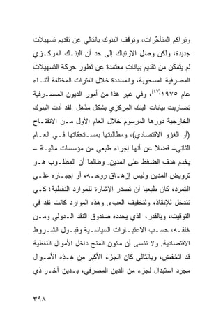 ‫ﻭﺘﺭﺍﻜﻡ ﺍﻟﻤﺘﺄ ﱢﺭﺍﺕ، ﻭﺘﻭﻗﻑ ﺍﻟﺒﻨﻭﻙ ﺒﺎﻟﺘﺎﻟﻲ ﻋﻥ ﺘﻘﺩﻴﻡ ﺘﺴﻬﻴﻼﺕ‬
                                         ‫ﺨ‬
‫ﺠﺩﻴﺩﺓ، ﻭﻟﻜﻥ ﻭﺼل ﺍﻻﺭﺘﺒﺎﻙ ﺇﻟﻰ ﺤﺩ ﺃﻥ ﺍﻟﺒﻨـﻙ ﺍﻟﻤﺭﻜـﺯﻱ‬
‫ﻟﻡ ﻴﺘﻤﻜﻥ ﻤﻥ ﺘﻘﺩﻴﻡ ﺒﻴﺎﻨﺎﺕ ﻤﻌﺘﻤﺩﺓ ﻋﻥ ﺘﻁﻭﺭ ﺤﺭﻜﺔ ﺍﻟﺘﺴﻬﻴﻼﺕ‬
‫ﺍﻟﻤﺼﺭﻓﻴﺔ ﺍﻟﻤﺴﺤﻭﺒﺔ، ﻭﺍﻟﻤﺴﺩﺩﺓ ﺨﻼل ﺍﻟﻔﺘﺭﺍﺕ ﺍﻟﻤﺨﺘﻠﻔﺔ ﺃﺜﻨـﺎﺀ‬
‫ﻋﺎﻡ ٥٧٩١)٧٤(، ﻭﻓﻲ ﻏﻴﺭ ﻫﺫﺍ ﻤﻥ ﺃﻤﻭﺭ ﺍﻟﺩﻴﻭﻥ ﺍﻟﻤﺼـﺭﻓﻴﺔ‬
‫ﺘﻀﺎﺭﺒﺕ ﺒﻴﺎﻨﺎﺕ ﺍﻟﺒﻨﻙ ﺍﻟﻤﺭﻜﺯﻱ ﺒﺸﻜل ﻤﺫﻫل. ﻟﻘﺩ ﺃﺩﺕ ﺍﻟﺒﻨﻭﻙ‬
‫ﺍﻟﺨﺎﺭﺠﻴﺔ ﺩﻭﺭﻫﺎ ﺍﻟﻤﺭﺴﻭﻡ ﺨﻼل ﺍﻟﻌﺎﻡ ﺍﻷﻭل ﻤـﻥ ﺍﻻﻨﻔﺘـﺎﺡ‬
‫)ﺃﻭ ﺍﻟﻐﺯﻭ ﺍﻻﻗﺘﺼﺎﺩﻱ(، ﻭﻤﻁﺎﻟﺒﺘﻬﺎ ﺒ ‪‬ﺴـﺘﺤﻘﺎﺘﻬﺎ ﻓـﻲ ﺍﻟﻌـﺎﻡ‬
                    ‫ﻤ‬
‫ﺍﻟﺜﺎﻨﻲ– ﻓﻀﻼ ﻋﻥ ﺃﻨﻬﺎ ﺇﺠﺭﺍﺀ ﻁ ‪‬ﻌﻲ ﻤﻥ ﻤﺅﺴﺴﺎﺕ ﻤﺎﻟﻴـﺔ –‬
                   ‫ﹶﺒ ‪‬‬                ‫ﹰ‬
‫ﻴﺨﺩﻡ ﻫﺩﻑ ﺍﻟﻀﻐﻁ ﻋﻠﻰ ﺍﻟ ‪‬ﺩﻴﻥ. ﻭﻁﺎﻟﻤﺎ ﺃﻥ ﺍﻟﻤﻁﻠـﻭﺏ ﻫـﻭ‬
                           ‫ﻤ‬
‫ﺘﺭﻭﻴﺽ ﺍﻟﻤﺩﻴﻥ ﻭﻟﻴﺱ ﺇﺯﻫـﺎﻕ ﺭﻭﺤـﻪ، ﺃﻭ ﺇﺠﺒـﺎﺭﻩ ﻋﻠـﻰ‬
‫ﺍﻟﺘﻤﺭﺩ، ﻜﺎﻥ ﻁ ‪‬ﻌ ‪‬ﺎ ﺃﻥ ﺘﺼﺩﺭ ﺍﻹﺸﺎﺭﺓ ﻟﻠﻤﻭﺍﺭﺩ ﺍﻟﻨﻔﻁﻴﺔ؛ ﻜـﻲ‬
                                     ‫ﹶﺒ ﻴ‬
‫ﺘﺘﺩﺨل ﻟﻺﻨﻘﺎﺫ، ﻭﻟﺘﺨﻔﻴﻑ ﺍﻟﻌﺏﺀ. ﻭﻫﺫﻩ ﺍﻟﻤﻭﺍﺭﺩ ﻜﺎﻨﺕ ﺘ ِﺩ ﻓﻲ‬
    ‫ﻔ‬
‫ﺍﻟﺘﻭﻗﻴﺕ، ﻭﺒﺎﻟﻘﺩﺭ، ﺍﻟﺫﻱ ﻴﺤﺩﺩﻩ ﺼﻨﺩﻭﻕ ﺍﻟﻨﻘﺩ ﺍﻟـﺩﻭﻟﻲ ﻭ ‪‬ـﻥ‬
  ‫ﻤ‬
‫ﺨﻠﻔـﻪ، ﺤﺴـﺏ ﺍﻻﻋﺘﺒـﺎﺭﺍﺕ ﺍﻟﺴﻴﺎﺴـﻴﺔ ﻭﻗﺒـﻭل ﺍﻟﺸـﺭﻭﻁ‬
   ‫ـ‬      ‫ـ‬      ‫ـ‬           ‫ـ‬       ‫ـ‬     ‫ـ‬
‫ﺍﻻﻗﺘﺼﺎﺩﻴﺔ. ﻭﻻ ﻨﻨﺴﻰ ﺃﻥ ﻤﻜﻭﻥ ﺍﻟﻤﻨﺢ ﺩﺍﺨل ﺍﻷﻤﻭﺍل ﺍﻟﻨﻔﻁﻴﺔ‬
‫ﻗﺩ ﺍﻨﺨﻔﺽ، ﻭﺒﺎﻟﺘﺎﻟﻲ ﻜﺎﻥ ﺍﻟﺠﺯﺀ ﺍﻷﻜﺒﺭ ﻤﻥ ﻫـﺫﻩ ﺍﻷﻤـﻭﺍل‬
‫ﻤﺠﺭﺩ ﺍﺴﺘﺒﺩﺍل ﻟﺠﺯﺀ ﻤﻥ ﺍﻟﺩﻴﻥ ﺍﻟﻤﺼﺭﻓﻲ، ﺒـﺩﻴﻥ ﺁﺨـﺭ ﺫﻱ‬


‫٨٩٣‬
 