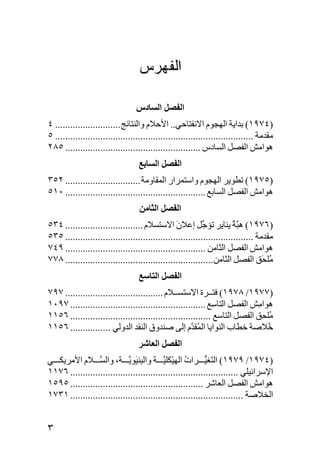 ‫ﺍﻟﻔﻬﺭﺱ‬

                                  ‫اﻟﻔﺼﻞ اﻟﺴﺎدس‬
‫)٤٧٩١( ﺑﺪاﻳﺔ اﻟﻬﺠﻮم اﻻﻧﻔﺘﺎﺣﻲ.. اﻷﺣﻼم واﻟﻨﺘﺎﺋﺞ .......................... ٤‬
‫ﻣﻘﺪﻣﺔ ............................................................................... ٥‬
‫هﻮاﻣﺶ اﻟﻔﺼﻞ اﻟﺴﺎدس ...................................................... ٥٨٢‬
                                   ‫اﻟﻔﺼﻞ اﻟﺴﺎﺑﻊ‬
‫)٥٧٩١( ﺕﻄﻮﻳﺮ اﻟﻬﺠﻮم واﺱﺘﻤﺮار اﻟﻤﻘﺎوﻣﺔ .............................. ٢٥٣‬
‫هﻮاﻣﺶ اﻟﻔﺼﻞ اﻟﺴﺎﺑﻊ ........................................................ ٠١٥‬
                                   ‫اﻟﻔﺼﻞ اﻟﺜﺎﻣﻦ‬
‫)٦٧٩١( ه ﱠﺔ ﻳﻨﺎﻳﺮ ﺕﺆ ﱢﻞ إﻋﻼن اﻻﺱﺘﺴﻼم ............................... ٤٣٥‬
                                                ‫َ‬          ‫ﺝ‬           ‫ﺒُ‬
‫ﻣﻘﺪﻣﺔ ........................................................................... ٥٣٥‬
‫هﻮاﻣﺶ اﻟﻔﺼﻞ اﻟﺜﺎﻣﻦ ........................................................ ٩٤٧‬
‫ُﻠ َﻖ اﻟﻔﺼﻞ اﻟﺜﺎﻣﻦ........................................................... ٨٧٧‬ ‫ﻣﺤ‬
                                   ‫اﻟﻔﺼﻞ اﻟﺘﺎﺱﻊ‬
‫)٧٧٩١/ ٨٧٩١( ﻓﺘــﺮة اﻻﺱﺘﺴــﻼم ....................................... ٧٩٧‬
‫هﻮا ِﺶ اﻟﻔﺼﻞ اﻟﺘﺎ ِﻊ ...................................................... ٧٩٠١‬
                                                             ‫ﺱ‬             ‫ﻣ‬
‫ُﻠﺤﻖ اﻟﻔﺼﻞ اﻟﺘﺎﺱﻊ ........................................................ ٦٥١١‬‫ﻣ‬
‫ُﻼﺹﺔ ﺧﻄﺎب اﻟﻨﻮاﻳﺎ اﻟ ُﻘ ﱠم إﻟﻰ ﺹﻨﺪوق اﻟﻨﻘﺪ اﻟﺪوﻟﻲ ................ ٦٥١١‬
                                                     ‫ﻤﺪ‬                        ‫ﺧ‬
                                   ‫اﻟﻔﺼﻞ اﻟﻌﺎﺷﺮ‬
‫)٤٧٩١/ ٩٧٩١( اﻟ َﻐﻴ ﺮات اﻟﻬﻴْﻜﻠﻴ ﺔ واﻟ ِﻨ َﻮﻳ ﺔ، واﻟﺴ ﻼم اﻷﻣﺮﻳﻜ ﻲ‬
                 ‫ﱠ‬          ‫ﺒﻴ ﱠ‬          ‫ﱠ‬       ‫ُ‬        ‫ﺘ ﱡ‬
‫اﻹﺱﺮاﺋﻴﻠﻲ ................................................................... ٦٧١١‬
‫هﻮاﻣﺶ اﻟﻔﺼﻞ اﻟﻌﺎﺷﺮ ..................................................... ٥٩٥١‬
‫اﻟﺨﻼﺹﺔ ..................................................................... ١٣٧١‬


‫٣‬
 