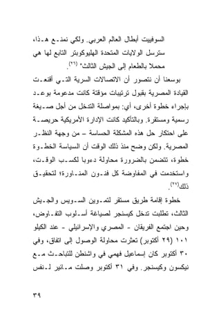 ‫ﺍﻟﺴﻭﻓﻴﻴﺕ ﺃﺒﻁﺎل ﺍﻟﻌﺎﻟﻡ ﺍﻟﻌﺭﺒﻲ. ﻭﻟﻜﻲ ﻨﻤﻨـﻊ ﻫـﺫﺍ،‬
‫ﺴﺘﺭﺴل ﺍﻟﻭﻻﻴﺎﺕ ﺍﻟﻤﺘﺤﺩﺓ ﺍﻟﻬﻠﻴﻭﻜﻭﺒﺘﺭ ﺍﻟﺘﺎﺒﻊ ﻟﻬﺎ ﻫﻲ‬
           ‫ﻤﺤﻤﻼ ﺒﺎﻟﻁﻌﺎﻡ ﺇﻟﻰ ﺍﻟﺠﻴﺵ ﺍﻟﺜﺎﻟﺙ" )٦٢(.‬
                                           ‫ﹰ‬
‫ﺒﻭﺴﻌﻨﺎ ﺃﻥ ﻨﺘﺼﻭﺭ ﺃﻥ ﺍﻻﺘﺼﺎﻻﺕ ﺍﻟﺴﺭﻴﺔ ﺍﻟﺘـﻲ ﺃﻗﻨﻌـﺕ‬
‫ﺍﻟﻘﻴﺎﺩﺓ ﺍﻟﻤﺼﺭﻴﺔ ﺒﻘﺒﻭل ﺘﺭﺘﻴﺒﺎﺕ ﻤﺅﻗﺘﺔ ﻜﺎﻨﺕ ﻤﺩﻋﻭﻤﺔ ﺒﻭﻋـﺩ‬
‫ﺒﺈﺠﺭﺍﺀ ﺨﻁﻭﺓ ﺃﺨﺭﻯ، ﺃﻱ: ﺒﻤﻭﺍﺼﻠﺔ ﺍﻟﺘﺩﺨل ﻤﻥ ﺃﺠل ﺼـﻴﻐﺔ‬
‫ﺭﺴﻤﻴﺔ ﻭﻤﺴﺘﻘﺭﺓ. ﻭﺒﺎﻟﺘﺄﻜﻴﺩ ﻜﺎﻨﺕ ﺍﻹﺩﺍﺭﺓ ﺍﻷﻤﺭﻴﻜﻴﺔ ﺤﺭﻴﺼـﺔ‬
‫ﻋﻠﻰ ﺍﺤﺘﻜﺎﺭ ﺤل ﻫﺫﻩ ﺍﻟﻤﺸﻜﻠﺔ ﺍﻟﺤﺴﺎﺴﺔ – ﻤﻥ ﻭﺠﻬﺔ ﺍﻟﻨﻅـﺭ‬
‫ﺍﻟﻤﺼﺭﻴﺔ. ﻭﻟﻜﻥ ﻭﻀﺢ ﻤﻨﺫ ﺫﻟﻙ ﺍﻟﻭﻗﺕ ﺃﻥ ﺍﻟﺴﻴﺎﺴﺔ ﺍﻟﺨﻁـﻭﺓ‬
 ‫‪‬‬
‫ﺨﻁﻭﺓ، ﺘﺘﻀﻤﻥ ﺒﺎﻟﻀﺭﻭﺭﺓ ﻤﺤﺎﻭﻟﺔ ﺩﺀﻭﺒﺎ ﻟﻜﺴـﺏ ﺍﻟﻭﻗـﺕ،‬
               ‫‪‬‬    ‫ﹰ‬
‫ﻭﺍﺴﺘﺨﺩﻤﺕ ﻓﻲ ﺍﻟﻤﻔﺎﻭﻀﺔ ﻜل ﻓﻨـﻭﻥ ﺍﻟﻤﻨـﺎﻭﺭﺓ؛ ﻟﺘﺤﻘﻴـﻕ‬
                                                  ‫ﺫﻟﻙ)٧٢(.‬
‫ﺨﻁﻭﺓ ﺇﻗﺎﻤﺔ ﻁﺭﻴﻕ ﻤﺴﺘﻘﺭ ﻟﺘﻤـﻭﻴﻥ ﺍﻟﺴـﻭﻴﺱ ﻭﺍﻟﺠـﻴﺵ‬
‫ﺍﻟﺜﺎﻟﺙ، ﺘﻁﻠﺒﺕ ﺘﺩﺨل ﻜﻴﺴﻨﺠﺭ ﻟﺼﻴﺎﻏﺔ ﺃﺴـﻠﻭﺏ ﺍﻟﺘﻔـﺎﻭﺽ،‬
‫ﻭﺤﻴﻥ ﺍﺠﺘﻤﻊ ﺍﻟﻔﺭﻴﻘﺎﻥ - ﺍﻟﻤﺼﺭﻱ ﻭﺍﻹﺴﺭﺍﺌﻴﻠﻲ - ﻋﻨﺩ ﺍﻟﻜﻴﻠﻭ‬
‫١٠١ )٩٢ ﺃﻜﺘﻭﺒﺭ( ﺘﻌﺜﺭﺕ ﻤﺤﺎﻭﻟﺔ ﺍﻟﻭﺼﻭل ﺇﻟﻰ ﺍﺘﻔﺎﻕ، ﻭﻓﻲ‬
‫٠٣ ﺃﻜﺘﻭﺒﺭ ﻜﺎﻥ ﺇﺴﻤﺎﻋﻴل ﻓﻬﻤﻲ ﻓﻲ ﻭﺍﺸﻨﻁﻥ ﻟﻠﺘﺒﺎﺤـﺙ ﻤـﻊ‬
‫ﻨﻴﻜﺴﻭﻥ ﻭﻜﻴﺴﻨﺠﺭ. ﻭﻓﻲ ١٣ ﺃﻜﺘﻭﺒﺭ ﻭﺼﻠﺕ ﻤـﺎﺌﻴﺭ ﻟـﻨﻔﺱ‬


‫٩٣‬
 