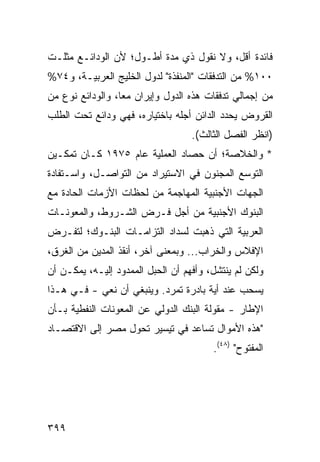 ‫ﻓﺎﺌﺩﺓ ﺃﻗل، ﻭﻻ ﻨﻘﻭل ﺫﻱ ﻤﺩﺓ ﺃﻁـﻭل؛ ﻷﻥ ﺍﻟﻭﺩﺍﺌـﻊ ﻤﺜﻠـﺕ‬
‫٠٠١% ﻤﻥ ﺍﻟﺘﺩﻓﻘﺎﺕ "ﺍﻟﻤﻨﻔﺫﺓ" ﻟﺩﻭل ﺍﻟﺨﻠﻴﺞ ﺍﻟﻌﺭﺒﻴـﺔ، ﻭ٤٧%‬
‫ﻤﻥ ﺇﺠﻤﺎﻟﻲ ﺘﺩﻓﻘﺎﺕ ﻫﺫﻩ ﺍﻟﺩﻭل ﻭﺇﻴﺭﺍﻥ ﻤ ‪‬ﺎ، ﻭﺍﻟﻭﺩﺍﺌﻊ ﻨﻭﻉ ﻤﻥ‬
                  ‫ﻌ‬
‫ﺍﻟﻘﺭﻭﺽ ﻴﺤﺩﺩ ﺍﻟﺩﺍﺌﻥ ﺃﺠﻠﻪ ﺒﺎﺨﺘﻴﺎﺭﻩ، ﻓﻬﻲ ﻭﺩﺍﺌﻊ ﺘﺤﺕ ﺍﻟﻁﻠﺏ‬
                                   ‫)ﺍﻨﻅﺭ ﺍﻟﻔﺼل ﺍﻟﺜﺎﻟﺙ(.‬
‫* ﻭﺍﻟﺨﻼﺼﺔ؛ ﺃﻥ ﺤﺼﺎﺩ ﺍﻟﻌﻤﻠﻴﺔ ﻋﺎﻡ ٥٧٩١ ﻜـﺎﻥ ﺘﻤﻜـﻴﻥ‬
‫ﺍﻟﺘﻭﺴﻊ ﺍﻟﻤﺠﻨﻭﻥ ﻓﻲ ﺍﻻﺴﺘﻴﺭﺍﺩ ﻤﻥ ﺍﻟﺘﻭﺍﺼـل، ﻭﺍﺴـﺘﻔﺎﺩﺓ‬
‫ﺍﻟﺠﻬﺎﺕ ﺍﻷﺠﻨﺒﻴﺔ ﺍﻟﻤﻬﺎﺠﻤﺔ ﻤﻥ ﻟﺤﻅﺎﺕ ﺍﻷﺯﻤﺎﺕ ﺍﻟﺤﺎ ‪‬ﺓ ﻤﻊ‬
    ‫ﺩ‬
‫ﺍﻟﺒﻨﻭﻙ ﺍﻷﺠﻨﺒﻴﺔ ﻤﻥ ﺃﺠل ﻓـﺭﺽ ﺍﻟﺸـﺭﻭﻁ، ﻭﺍﻟﻤﻌﻭﻨـﺎﺕ‬
‫ﺍﻟﻌﺭﺒﻴﺔ ﺍﻟﺘﻲ ﺫﻫﺒﺕ ﻟﺴﺩﺍﺩ ﺍﻟﺘﺯﺍﻤـﺎﺕ ﺍﻟﺒﻨـﻭﻙ؛ ﻟﺘﻔـﺭﺽ‬
‫ﺍﻹﻓﻼﺱ ﻭﺍﻟﺨﺭﺍﺏ... ﻭﺒﻤﻌﻨﻰ ﺁﺨﺭ، ﺃﻨﻘﺫ ﺍﻟﻤﺩﻴﻥ ﻤﻥ ﺍﻟﻐﺭﻕ،‬
‫ﻭﻟﻜﻥ ﻟﻡ ﻴﻨﺘﺸل، ﻭﺃﻓﻬﻡ ﺃﻥ ﺍﻟﺤﺒل ﺍﻟﻤﻤﺩﻭﺩ ﺇﻟﻴـﻪ، ﻴﻤﻜـﻥ ﺃﻥ‬
‫‪‬ﺴﺤﺏ ﻋﻨﺩ ﺃ ‪‬ﺔ ﺒﺎﺩﺭﺓ ﺘﻤ ‪‬ﺩ. ﻭﻴﻨﺒﻐﻲ ﺃﻥ ﻨﻌﻲ - ﻓـﻲ ﻫـﺫﺍ‬
                           ‫ﺭ‬           ‫ﻴ‬          ‫ﻴ‬
‫ﺍﻹﻁﺎﺭ - ﻤﻘﻭﻟﺔ ﺍﻟﺒﻨﻙ ﺍﻟﺩﻭﻟﻲ ﻋﻥ ﺍﻟﻤﻌﻭﻨﺎﺕ ﺍﻟﻨﻔﻁﻴﺔ ﺒـﺄﻥ‬
‫"ﻫﺫﻩ ﺍﻷﻤﻭﺍل ﺘﺴﺎﻋﺩ ﻓﻲ ﺘﻴﺴﻴﺭ ﺘﺤﻭل ﻤﺼﺭ ﺇﻟﻰ ﺍﻻﻗﺘﺼـﺎﺩ‬
                                        ‫ﺍﻟﻤﻔﺘﻭﺡ" )٨٤(.‬




‫٩٩٣‬
 