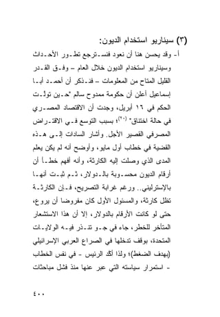 ‫)٣( ﺴﻴﻨﺎﺭﻴﻭ ﺍﺴﺘﺨﺩﺍﻡ ﺍﻟﺩﻴﻭﻥ:‬
‫ﺃ- ﻭﻗﺩ ﻴﺤ ‪‬ﻥ ﻫﻨﺎ ﺃﻥ ﻨﻌﻭﺩ ﻓﻨﺴـﺘﺭﺠﻊ ﺘﻁـﻭﺭ ﺍﻷﺤـﺩﺍﺙ‬
                                    ‫ﺴ‬
‫ﻭﺴﻴﻨﺎﺭﻴﻭ ﺍﺴﺘﺨﺩﺍﻡ ﺍﻟﺩﻴﻭﻥ ﺨﻼل ﺍﻟﻌﺎﻡ – ﻭﻓﹾـﻕ ﺍﻟﻘـﺩﺭ‬
‫ﺍﻟﻘﻠﻴل ﺍﻟ ‪‬ﺘﺎﺡ ﻤﻥ ﺍﻟﻤﻌﻠﻭﻤﺎﺕ – ﻓﻨـﺫﻜﺭ ﺃﻥ ﺃﺤﻤـﺩ ﺃﺒـﺎ‬
                                       ‫ﻤ‬
‫ﺇﺴﻤﺎﻋﻴل ﺃﻋﻠﻥ ﺃﻥ ﺤﻜﻭﻤﺔ ﻤﻤﺩﻭﺡ ﺴﺎﻟﻡ "ﺤـﻴﻥ ﺘﻭﱠـﺕ‬
  ‫ﻟ‬
‫ﺍﻟﺤﻜﻡ ﻓﻲ ٦١ ﺃﺒﺭﻴل، ﻭﺠﺩﺕ ﺃﻥ ﺍﻻﻗﺘﺼﺎﺩ ﺍﻟﻤﺼـﺭﻱ‬
‫ﻓﻲ ﺤﺎﻟﺔ ﺍﺨﺘﻨﺎﻕ" )٠٢(؛ ﺒﺴﺒﺏ ﺍﻟﺘﻭﺴﻊ ﻓـﻲ ﺍﻻﻗﺘـﺭﺍﺽ‬
‫ﺍﻟﻤﺼﺭﻓﻲ ﺍﻟﻘﺼﻴﺭ ﺍﻷﺠل. ﻭﺃﺸﺎﺭ ﺍﻟﺴﺎﺩﺍﺕ ﺇﻟـﻰ ﻫـﺫﻩ‬
‫ﺍﻟﻘﻀﻴﺔ ﻓﻲ ﺨﻁﺎﺏ ﺃﻭل ﻤﺎﻴﻭ، ﻭﺃﻭﻀﺢ ﺃﻨﻪ ﻟﻡ ﻴﻜﻥ ﻴﻌﻠﻡ‬
‫ﺍﻟﻤ ‪‬ﻯ ﺍﻟﺫﻱ ﻭﺼﻠﺕ ﺇﻟﻴﻪ ﺍﻟﻜﺎﺭﺜﺔ، ﻭﺃﻨﻪ ﺃﻓﻬﻡ ﺨﻁـﺄ ﺃﻥ‬
                                           ‫ﺩ‬
‫ﺃﺭﻗﺎﻡ ﺍﻟﺩﻴﻭﻥ ﻤﺤﺴـﻭﺒﺔ ﺒﺎﻟـﺩﻭﻻﺭ، ﺜـﻡ ﺜﺒـﺕ ﺃﻨﻬـﺎ‬
‫ﺒﺎﻹﺴﺘﺭﻟﻴﻨﻲ.. ﻭﺭﻏﻡ ﻏﺭﺍﺒﺔ ﺍﻟﺘﺼﺭﻴﺢ، ﻓـﺈﻥ ﺍﻟﻜﺎﺭﺜـﺔ‬
‫ﺘﻅل ﻜﺎﺭﺜﺔ، ﻭﺍﻟﻤﺴﺌﻭل ﺍﻷﻭل ﻜﺎﻥ ﻤﻔﺭﻭ ‪‬ﺎ ﺃﻥ ‪‬ﺭ ‪‬ﻉ،‬
  ‫ﻴ ﻭ‬      ‫ﻀ‬
‫ﺤﺘﻰ ﻟﻭ ﻜﺎﻨﺕ ﺍﻷﺭﻗﺎﻡ ﺒﺎﻟﺩﻭﻻﺭ، ﺇﻻ ﺃﻥ ﻫﺫﺍ ﺍﻻﺴﺘﺸﻌﺎﺭ‬
‫ﺍﻟﻤﺘﺄﺨﺭ ﻟﻠﺨﻁﺭ، ﺠﺎﺀ ﻓﻲ ﺠـﻭ ﺘﻨـﺫﺭ ﻓﻴـﻪ ﺍﻟﻭﻻﻴـﺎﺕ‬
‫ﺍﻟﻤﺘﺤﺩﺓ، ﺒﻭﻗﻑ ﺘﺩﺨﻠﻬﺎ ﻓﻲ ﺍﻟﺼﺭﺍﻉ ﺍﻟﻌﺭﺒﻲ ﺍﻹﺴﺭﺍﺌﻴﻠﻲ‬
‫)ﺒﻬﺩﻑ ﺍﻟﻀﻐﻁ(؛ ﻭﻟﺫﺍ ﺃ ﱠﺩ ﺍﻟﺭﺌﻴﺱ - ﻓﻲ ﻨﻔﺱ ﺍﻟﺨﻁﺎﺏ‬
                        ‫ﻜ‬
‫- ﺍﺴﺘﻤﺭﺍﺭ ﺴﻴﺎﺴﺘﻪ ﺍﻟﺘﻲ ﻋﺒﺭ ﻋﻨﻬﺎ ﻤﻨﺫ ﻓﺸل ﻤﺒﺎﺤﺜﺎﺕ‬


‫٠٠٤‬
 