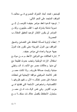 ‫ﻜﻴﺴﻨﺠﺭ، ﻓﺤﺩﺩ ﺃﺒﻌﺎﺩ ﺍﻟﺘﺤﺭﻙ ﺍﻟﻤﺼﺭﻱ ﻓـﻲ ﻤﻌﺎﻟﺠـﺔ‬
                  ‫ﺍﻟﻤﻭﻗﻑ ﺍﻟﻤﺘﺠﻤﺩ ﻋﻠﻰ ﺍﻟﻨﺤﻭ ﺍﻟﺘﺎﻟﻲ:‬
‫١. ﺘﻭﺠﻴﻪ ﺍﻟﺩﻋﻭﺓ ﻟﻌﻘﺩ ﻤﺅﺘﻤﺭ ﺠﻨﻴﻑ؛ ﻟﻠﺘﻭﺼـل ﺇﻟـﻰ‬
‫ﺘﺴﻭﻴﺔ ﺸﺎﻤﻠﺔ ﻴﺸﺎﺭﻙ ﻓﻴﻬـﺎ ﺍﻟﻔﻠﺴـﻁﻴﻨﻴﻭﻥ، ﻭﻟﻜـﻥ‬
‫ﺍﻟﻤﺅﺘﻤﺭ ﻟﻥ ﻴﻜﻭﻥ ﺍﻹﻁﺎﺭ ﺍﻟﻭﺤﻴﺩ ﻟﺘﺤﻘﻴﻕ ﺍﻟﻤﻁﺎﻟـﺏ‬
                                     ‫ﺍﻟﻤﺼﺭﻴﺔ.‬
‫٢. ﺇﻋﻁﺎﺀ ﺃﻭﻟﻭﻴﺔ ﻟﻤﺴﺄﻟﺔ ﺍﻟﺤﻔﺎﻅ ﻋﻠﻰ ﺍﻟﺘﻀﺎﻤﻥ ﻭﺘﻨﺴﻴﻕ‬
‫ﺍﻟﻤﻭﺍﻗﻑ ﺒﻴﻥ ﺍﻟﺩﻭل ﺍﻟﻌﺭﺒﻴﺔ؛ ﺤﺘﻰ ﺘﻜ ‪‬ﻥ ﻫﺫﻩ ﺍﻟﺩﻭل‬
‫ُ‬          ‫ﻭ‬
           ‫ﺠﺒﻬﺔ ﻋﺭﺒﻴﺔ ﻭﺍﺤﺩﺓ، ﻓﻲ ﻤﺅﺘﻤﺭ ﺠﻨﻴﻑ.‬
                                       ‫ﹰ‬
‫٣. ﺇﺩﺍﺭﺓ ﺍﻟﻌﻼﻗﺎﺕ ﻤﻊ ﺍﻟﺩﻭﻟﺘﻴﻥ ﺍﻷﻋﻅـﻡ ﻤـﻥ ﻤﻭﻗـﻊ‬
‫ﺍﺴﺘﻘﻼل ﺍﻹﺭﺍﺩﺓ ﺍﻟﻭﻁﻨﻴﺔ ﻭﺘﺠﻨﺏ ﺤﺩﻭﺙ ﻗﻁﻴﻌﺔ ﻤﻊ‬
‫ﺃﻱ ﻤﻨﻬﺎ. ﻭﻋﻼﻗﺎﺕ ﻤﺼﺭ ﻤﻊ ﺍﻻﺘﺤـﺎﺩ ﺍﻟﺴـﻭﻓﻴﺘﻲ‬
‫ﻤﺒﺩﺌﻴﺔ ﻭﻟﻴﺴﺕ ﺼﺩﺍﻗﺔ ﻅﺭﻭﻑ. ﻭﺇﺫﺍ ﻜﺎﻨﺕ ﻤﺼـﺭ‬
‫ﺘﻘﺩﺭ ﻟﻼﺘﺤﺎﺩ ﺍﻟﺴﻭﻓﻴﺘﻲ ﻤﻭﺍﻗﻔﻪ ﺍﻹﻴﺠﺎﺒﻴﺔ ﻓﻲ ﻟﺤﻅﺎﺕ‬
‫ﺼﻌﺒﺔ، ﻓﺈﻥ ﻤﺼﺭ ﺘﻁﺎﻟﺒـﻪ ﺍﻵﻥ ﺒـﺘﻔ ‪‬ﻡ ﻅﺭﻭﻓﻬـﺎ‬
         ‫ﻬ‬
‫ﺍﻻﻗﺘﺼﺎﺩﻴﺔ، ﻭﺍﺴﺘﻌﻭﺍﺽ ﺍﻷﺴﻠﺤﺔ ﺍﻟﺘﻲ ﻓﻘﺩﺘﻬﺎ ﻓـﻲ‬
‫ﺤﺭﺏ ﺃﻜﺘﻭﺒﺭ. ﻭﻓﻲ ﻨﻔﺱ ﺍﻟﻭﻗـﺕ، ﻓـﺈﻥ ﻤﺼـﺭ‬
‫ﺴ ﹸﺤﺎﻭل ﺍﻻﺤﺘﻔﺎﻅ ﺒﺄﻓﻀل ﻋﻼﻗـﺎﺕ ﻤﻤﻜﻨـﺔ ﻤـﻊ‬
                                    ‫ﺘ‬


‫١٠٤‬
 