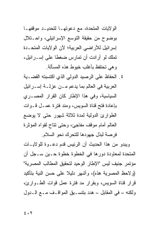 ‫ﺍﻟﻭﻻﻴﺎﺕ ﺍﻟﻤﺘﺤﺩﺓ، ﻤﻊ ﺩﻋﻭﺘﻬـﺎ ﻟﺘﺤﺩﻴـﺩ ﻤﻭﻗﻔﻬـﺎ‬
‫ﺒﻭﻀﻭﺡ ﻤﻥ ﺤﻘﻴﻘﺔ ﺍﻟﺘﻭﺴﻊ ﺍﻹﺴﺭﺍﺌﻴﻠﻲ، ﻭﺍﺤـﺘﻼل‬
‫ﺇﺴﺭﺍﺌﻴل ﻟﻸﺭﺍﻀﻲ ﺍﻟﻌﺭﺒﻴﺔ؛ ﻷﻥ ﺍﻟﻭﻻﻴﺎﺕ ﺍﻟﻤﺘﺤـﺩﺓ‬
‫ﺘﻤﻠﻙ ﻟﻭ ﺃﺭﺍﺩﺕ ﺃﻥ ﺘﻤﺎﺭﺱ ﻀﻐ ﹰﺎ ﻋﻠﻰ ﺇﺴـﺭﺍﺌﻴل،‬
               ‫ﻁ‬
           ‫ﻭﻫﻲ ﺘﺤﺘﻔﻅ ﺒﺄﻏﻠﺏ ﺨﻴﻭﻁ ﻫﺫﻩ ﺍﻟﻤﺴﺄﻟﺔ.‬
‫٤. ﺍﻟﺤﻔﺎﻅ ﻋﻠﻰ ﺍﻟﺭﺼﻴﺩ ﺍﻟﺩﻭﻟﻲ ﺍﻟﺫﻱ ﺍﻜﺘﺴﺒﺘﻪ ﺍﻟﻘﻀـﻴﺔ‬
‫ﺍﻟﻌﺭﺒﻴﺔ ﻓﻲ ﺍﻟﻌﺎﻟﻡ ﺒﻤﺎ ﻴﺩﻋﻡ ﻤـﻥ ‪‬ﺯﻟـﺔ ﺇﺴـﺭﺍﺌﻴل‬
             ‫ﻋ‬
‫ﺍﻟﺴﻴﺎﺴﻴﺔ، ﻭﻓﻲ ﻫﺫﺍ ﺍﻹﻁﺎﺭ ﻜﺎﻥ ﺍﻟﻘﺭﺍﺭ ﺍﻟﻤﺼـﺭﻱ‬
‫ﺒﺈﻋﺎﺩﺓ ﻓﺘﺢ ﻗﻨﺎﺓ ﺍﻟﺴﻭﻴﺱ، ﻭﻤﻨﺩ ﻓﺘﺭﺓ ﻋﻤـل ﻗـﻭﺍﺕ‬
‫ﺍﻟﻁﻭﺍﺭﺉ ﺍﻟﺩﻭﻟﻴﺔ ﻟﻤﺩﺓ ﺜﻼﺜﺔ ﺸﻬﻭﺭ ﺤﺘﻰ ﻻ ﻴﻭﻀﻊ‬
‫ﺍﻟﻌﺎﻟﻡ ﺃﻤﺎﻡ ﻤﻭﻗﻑ ﻤﻔﺎﺠﺊ، ﻭﺤﺘﻰ ﺘﺘﺎﺡ ﻟﻘﻭﺍﻩ ﺍﻟﻤﺅﺜﺭﺓ‬
         ‫ﻓﺭﺼﺔ ﻟﺒﺫل ﺠﻬﻭﺩﻫﺎ ﻟﻠﺘﺤﺭﻙ ﻨﺤﻭ ﺍﻟﺴﻼﻡ.‬
‫ﻭﻴﺒﺩﻭ ﻤﻥ ﻫﺫﺍ ﺍﻟﺤﺩﻴﺙ ﺃﻥ ﺍﻟﺭﺌﻴ‪‬ﺱ ﻗﺩﻡ ﺩﻋـﻭﺓ ﻟﻠﻭﻻﻴـﺎﺕ‬
                      ‫ِ‬
‫ﺍﻟﻤﺘﺤﺩﺓ ﻟﻤﻌﺎﻭﺩﺓ ﺩﻭﺭﻫﺎ ﻓﻲ ﺍﻟﺨﻁﻭﺓ ﺨﻁﻭﺓ ﺤـﻴﻥ ﺴـﺠل ﺃﻥ‬
‫ﻤﺅﺘﻤﺭ ﺠﻨﻴﻑ ﻟﻴﺱ "ﺍﻹﻁﺎﺭ ﺍﻟﻭﺤﻴﺩ ﻟﺘﺤﻘﻴﻕ ﺍﻟﻤﻁﺎﻟﺏ ﺍﻟﻤﺼﺭﻴﺔ"‬
‫)ﻭﻻﺤﻅ ﺍﻟﻤﺼﺭﻴﺔ ﻫﺫﻩ(، ﻭﺃﺸﻬﺭ ﺩﻟﻴﻼ ﻋﻠﻰ ﺤﺴﻥ ﺍﻟﻨﻴﺔ ﺒﺘﺄﻜﻴﺩ‬
                     ‫ﹰ‬
‫ﻗﺭﺍﺭ ﻗﻨﺎﺓ ﺍﻟﺴﻭﻴﺱ، ﻭﺒﻘﺭﺍﺭ ﻤﺩ ﻓﺘﺭﺓ ﻋﻤل ﻗﻭﺍﺕ ﺍﻟﻁـﻭﺍﺭﺉ،‬
                        ‫‪‬‬
‫ﻭﻟﻜﻨﻪ – ﻓﻲ ﺍﻟﻤﻘﺎﺒل – ﻫﺩﺩ ﺒﺘﻨﺴـﻴﻕ ﺍﻟﻤﻭﺍﻗـﻑ ﻤـﻊ ﺍﻟـﺩﻭل‬


‫٢٠٤‬
 