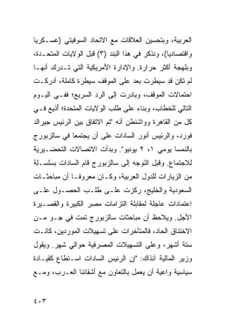 ‫ﺍﻟﻌﺭﺒﻴﺔ، ﻭﺒﺘﺤﺴﻴﻥ ﺍﻟﻌﻼﻗﺎﺕ ﻤﻊ ﺍﻻﺘﺤﺎﺩ ﺍﻟﺴﻭﻓﻴﺘﻲ )ﻋﺴـﻜﺭ ‪‬ﺎ‬
 ‫ﻴ‬
‫ﻭﺍﻗﺘﺼﺎﺩ ‪‬ﺎ(، ﻭﻨﺫﻜﺭ ﻓﻲ ﻫﺫﺍ ﺍﻟﺒﻨﺩ )٣( ﻗﺒل ﺍﻟﻭﻻﻴﺎﺕ ﺍﻟﻤﺘﺤـﺩﺓ،‬
                                                ‫ﻴ‬
‫ﻭﺒﻠﻬﺠﺔ ﺃﻜﺜﺭ ﺤﺭﺍﺭﺓ. ﻭﺍﻹﺩﺍﺭﺓ ﺍﻷﻤﺭﻴﻜﻴﺔ ﺍﻟﺘﻲ ﺘـﺩﺭﻙ ﺃﻨﻬـﺎ‬
‫ﻟﻡ ﺘﻜﻥ ﻗﺩ ﺴﻴﻁﺭﺕ ﺒﻌﺩ ﻋﻠﻰ ﺍﻟﻤﻭﻗﻑ ﺴﻴﻁﺭﺓ ﻜﺎﻤﻠﺔ، ﺃﺩﺭﻜـﺕ‬
‫ﺍﺤﺘﻤﺎﻻﺕ ﺍﻟﻤﻭﻗﻑ، ﻭﺒﺎﺩﺭﺕ ﺇﻟﻰ ﺍﻟﺭﺩ ﺍﻟﺴﺭﻴﻊ؛ ﻓﻔـﻲ ﺍﻟﻴـﻭﻡ‬
‫ﺍﻟﺘﺎﻟﻲ ﻟﻠﺨﻁﺎﺏ، ﻭﺒﻨﺎﺀ ﻋﻠﻰ ﻁﻠﺏ ﺍﻟﻭﻻﻴﺎﺕ ﺍﻟﻤﺘﺤﺩﺓ؛ ُﺫﻴﻊ ﻓـﻲ‬
       ‫ﺃ‬
‫ﻜل ﻤﻥ ﺍﻟﻘﺎﻫﺭﺓ ﻭﻭﺍﺸﻨﻁﻥ ﺃﻨﻪ "ﺘﻡ ﺍﻻﺘﻔﺎﻕ ﺒﻴﻥ ﺍﻟﺭﺌﻴﺱ ﺠﻴﺭﺍﻟﺩ‬
‫ﻓﻭﺭﺩ، ﻭﺍﻟﺭﺌﻴﺱ ﺃﻨﻭﺭ ﺍﻟﺴﺎﺩﺍﺕ ﻋﻠﻰ ﺃﻥ ﻴﺠﺘﻤﻌﺎ ﻓﻲ ﺴﺎﻟﺯﺒﻭﺭﺝ‬
‫ﺒﺎﻟﻨﻤﺴﺎ ﻴﻭﻤﻲ ١، ٢ ﻴﻭﻨﻴﻭ". ﻭﺒﺩﺃﺕ ﺍﻻﺘﺼﺎﻻﺕ ﺍﻟﺘﺤﻀـﻴﺭﻴﺔ‬
‫ﻟﻼﺠﺘﻤﺎﻉ. ﻭﻗﺒل ﺍﻟﺘﻭﺠﻪ ﺇﻟﻰ ﺴﺎﻟﺯﺒﻭﺭﺝ ﻗﺎﻡ ﺍﻟﺴﺎﺩﺍﺕ ﺒﺴﻠﺴـﻠﺔ‬
‫ﻤﻥ ﺍﻟﺯﻴﺎﺭﺍﺕ ﻟﻠﺩﻭل ﺍﻟﻌﺭﺒﻴﺔ، ﻭﻜـﺎﻥ ﻤﻌﺭﻭ ﹰـﺎ ﺃﻥ ﻤﺒﺎﺤﺜـﺎﺕ‬
              ‫ﻓ‬
‫ﺍﻟﺴﻌﻭﺩﻴﺔ ﻭﺍﻟﺨﻠﻴﺞ، ﺭﻜﺯﺕ ﻋﻠـﻰ ﻁﻠـﺏ ﺍﻟﺤﺼـﻭل ﻋﻠـﻰ‬
‫ﺍﻋﺘﻤﺎﺩﺍﺕ ﻋﺎﺠﻠﺔ ﻟﻤﻘﺎﺒﻠﺔ ﺍﻟﺘﺯﺍﻤﺎﺕ ﻤﺼﺭ ﺍﻟﻜﺒﻴﺭﺓ ﻭﺍﻟﻘﺼـﻴﺭﺓ‬
‫ﺍﻷﺠل. ﻭﻴﻼﺤﻅ ﺃﻥ ﻤﺒﺎﺤﺜﺎﺕ ﺴﺎﻟﺯﺒﻭﺭﺝ ﺘﻤﺕ ﻓﻲ ﺠـﻭ ﻤـﻥ‬
‫ﺍﻻﺨﺘﻨﺎﻕ ﺍﻟﺤﺎﺩ، ﻓﺎﻟﻤﺘﺄﺨﺭﺍﺕ ﻋﻠﻰ ﺘﺴﻬﻴﻼﺕ ﺍﻟﻤﻭﺭﺩﻴﻥ، ﻜﺎﻨـﺕ‬
‫ﺴﺘﺔ ﺃﺸﻬﺭ، ﻭﻋﻠﻰ ﺍﻟﺘﺴﻬﻴﻼﺕ ﺍﻟﻤﺼﺭﻓﻴﺔ ﺤﻭﺍﻟﻲ ﺸﻬﺭ. ﻭﻴﻘﻭل‬
‫ﻭﺯﻴﺭ ﺍﻟﻤﺎﻟﻴﺔ ﺁﻨﺫﺍﻙ: "ﺇﻥ ﺍﻟﺭﺌﻴﺱ ﺍﻟﺴﺎﺩﺍﺕ ﺍﺴـﺘﻁﺎﻉ ﻜﻘﻴـﺎﺩﺓ‬
‫ﺴﻴﺎﺴﻴﺔ ﻭﺍﻋﻴﺔ ﺃﻥ ﻴﻌﻤل ﺒﺎﻟﺘﻌﺎﻭﻥ ﻤﻊ ﺃﺸﻘﺎﺌﻨﺎ ﺍﻟﻌـﺭﺏ، ﻭﻤـﻊ‬


‫٣٠٤‬
 