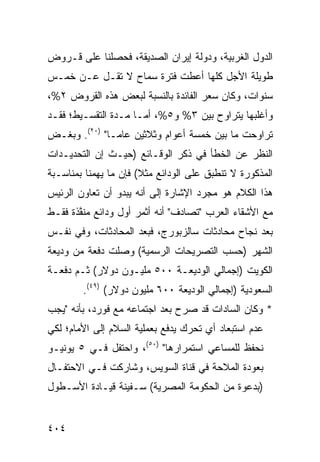 ‫ﺍﻟﺩﻭل ﺍﻟﻐﺭﺒﻴﺔ، ﻭﺩﻭﻟﺔ ﺇﻴﺭﺍﻥ ﺍﻟﺼﺩﻴﻘﺔ، ﻓﺤﺼﻠﻨﺎ ﻋﻠﻰ ﻗـﺭﻭﺽ‬
‫ﻁﻭﻴﻠﺔ ﺍﻷﺠل ﻜﻠﻬﺎ ﺃﻋﻁﺕ ﻓﺘﺭﺓ ﺴﻤﺎﺡ ﻻ ﺘﻘـل ﻋـﻥ ﺨﻤـﺱ‬
‫ﺴﻨﻭﺍﺕ، ﻭﻜﺎﻥ ﺴﻌﺭ ﺍﻟﻔﺎﺌﺩﺓ ﺒﺎﻟﻨﺴﺒﺔ ﻟﺒﻌﺽ ﻫﺫﻩ ﺍﻟﻘﺭﻭﺽ ٢%،‬
‫ﻭﺃﻏﻠﺒﻬﺎ ﻴﺘﺭﺍﻭﺡ ﺒﻴﻥ ٣% ﻭ٥%، ﺃﻤـﺎ ‪‬ـﺩﺓ ﺍﻟﺘﻘﺴـﻴﻁ؛ ﻓﻘـﺩ‬
                  ‫ﻤ‬
‫ﺘﺭﺍﻭﺤﺕ ﻤﺎ ﺒﻴﻥ ﺨﻤﺴﺔ ﺃﻋﻭﺍﻡ ﻭﺜﻼﺜﻴﻥ ﻋﺎ ‪‬ـﺎ" )٠٢(. ﻭﺒﻐـﺽ‬
‫‪‬‬              ‫ﻤ‬
‫ﺍﻟﻨﻅﺭ ﻋﻥ ﺍﻟﺨﻁﺄ ﻓﻲ ﺫﻜﺭ ﺍﻟﻭﻗـﺎﺌﻊ )ﺤﻴـﺙ ﺇﻥ ﺍﻟﺘﺤﺩﻴـﺩﺍﺕ‬
‫ﺍﻟﻤﺫﻜﻭﺭﺓ ﻻ ﺘﻨﻁﺒﻕ ﻋﻠﻰ ﺍﻟﻭﺩﺍﺌﻊ ﻤﺜﻼ( ﻓﺈﻥ ﻤﺎ ﻴﻬﻤﻨﺎ ﺒﻤﻨﺎﺴـﺒﺔ‬
                       ‫ﹰ‬
‫ﻫﺫﺍ ﺍﻟﻜﻼﻡ ﻫﻭ ﻤﺠﺭﺩ ﺍﻹﺸﺎﺭﺓ ﺇﻟﻰ ﺃﻨﻪ ﻴﺒﺩﻭ ﺃﻥ ﺘﻌﺎﻭﻥ ﺍﻟﺭﺌﻴﺱ‬
‫ﻤﻊ ﺍﻷﺸﻘﺎﺀ ﺍﻟﻌﺭﺏ "ﺘﺼﺎﺩﻑ" ﺃﻨﻪ ﺃﺜﻤﺭ ﺃﻭل ﻭﺩﺍﺌﻊ ‪‬ﻨ ﱠﺫﺓ ﻓﻘـﻁ‬
       ‫ﻤﻔ‬
‫ﺒﻌﺩ ﻨﺠﺎﺡ ﻤﺤﺎﺩﺜﺎﺕ ﺴﺎﻟﺯﺒﻭﺭﺝ، ﻓﺒﻌﺩ ﺍﻟﻤﺤﺎﺩﺜﺎﺕ، ﻭﻓﻲ ﻨﻔـﺱ‬
‫ﺍﻟﺸﻬﺭ )ﺤﺴﺏ ﺍﻟﺘﺼﺭﻴﺤﺎﺕ ﺍﻟﺭﺴﻤﻴﺔ( ﻭﺼﻠﺕ ﺩﻓﻌﺔ ﻤﻥ ﻭﺩﻴﻌﺔ‬
‫ﺍﻟﻜﻭﻴﺕ )ﺇﺠﻤﺎﻟﻲ ﺍﻟﻭﺩﻴﻌـﺔ ٠٠٥ ﻤﻠﻴـﻭﻥ ﺩﻭﻻﺭ( ﺜـﻡ ﺩﻓﻌـﺔ‬
        ‫ﺍﻟﺴﻌﻭﺩﻴﺔ )ﺇﺠﻤﺎﻟﻲ ﺍﻟﻭﺩﻴﻌﺔ ٠٠٦ ﻤﻠﻴﻭﻥ ﺩﻭﻻﺭ( )٩٤(.‬
‫* ﻭﻜﺎﻥ ﺍﻟﺴﺎﺩﺍﺕ ﻗﺩ ﺼﺭﺡ ﺒﻌﺩ ﺍﺠﺘﻤﺎﻋﻪ ﻤﻊ ﻓﻭﺭﺩ، ﺒﺄﻨﻪ "ﻴﺠﺏ‬
                                ‫‪‬‬
‫ﻋﺩﻡ ﺍﺴﺘﺒﻌﺎﺩ ﺃﻱ ﺘﺤﺭﻙ ﻴﺩﻓﻊ ﺒﻌﻤﻠﻴﺔ ﺍﻟﺴﻼﻡ ﺇﻟﻰ ﺍﻷﻤﺎﻡ؛ ﻟﻜﻲ‬
‫ﻨﺤﻔﻅ ﻟﻠﻤﺴﺎﻋﻲ ﺍﺴﺘﻤﺭﺍﺭﻫﺎ" )٠٥(، ﻭﺍﺤﺘﻔل ﻓـﻲ ٥ ﻴﻭﻨﻴـﻭ‬
‫ﺒﻌﻭﺩﺓ ﺍﻟﻤﻼﺤﺔ ﻓﻲ ﻗﻨﺎﺓ ﺍﻟﺴﻭﻴﺱ، ﻭﺸﺎﺭﻜﺕ ﻓـﻲ ﺍﻻﺤﺘﻔـﺎل‬
‫)ﺒﺩﻋﻭﺓ ﻤﻥ ﺍﻟﺤﻜﻭﻤﺔ ﺍﻟﻤﺼﺭﻴﺔ( ﺴـﻔﻴﻨﺔ ﻗﻴـﺎﺩﺓ ﺍﻷﺴـﻁﻭل‬


‫٤٠٤‬
 