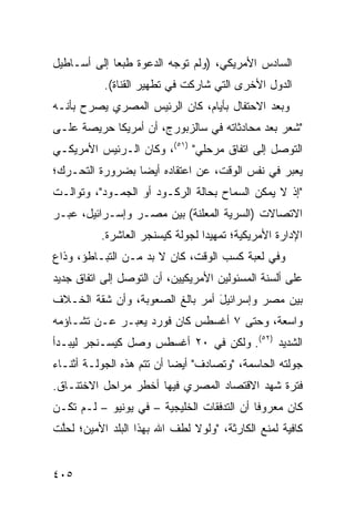 ‫ﺍﻟﺴﺎﺩﺱ ﺍﻷﻤﺭﻴﻜ ‪) ،‬ﻭﻟﻡ ﺘﻭﺠﻪ ﺍﻟﺩﻋﻭﺓ ﻁﺒ ‪‬ﺎ ﺇﻟﻰ ﺃﺴـﺎﻁﻴل‬
             ‫ﻌ‬                      ‫ﻲ‬
           ‫ﺍﻟﺩﻭل ﺍﻷﺨﺭﻯ ﺍﻟﺘﻲ ﺸﺎﺭﻜﺕ ﻓﻲ ﺘﻁﻬﻴﺭ ﺍﻟﻘﻨﺎﺓ(.‬
‫ﻭﺒﻌﺩ ﺍﻻﺤﺘﻔﺎل ﺒﺄﻴﺎﻡ، ﻜﺎﻥ ﺍﻟﺭﺌﻴﺱ ﺍﻟﻤﺼﺭﻱ ﻴﺼﺭﺡ ﺒﺄﻨـﻪ‬
‫"ﺸﻌﺭ ﺒﻌﺩ ﻤﺤﺎﺩﺜﺎﺘﻪ ﻓﻲ ﺴﺎﻟﺯﺒﻭﺭﺝ، ﺃﻥ ﺃﻤﺭﻴﻜﺎ ﺤﺭﻴﺼﺔ ﻋﻠـﻰ‬
‫ﺍﻟﺘﻭﺼل ﺇﻟﻰ ﺍﺘﻔﺎﻕ ﻤﺭﺤﻠﻲ" )١٥(، ﻭﻜﺎﻥ ﺍﻟـﺭﺌﻴﺱ ﺍﻷﻤﺭﻴﻜـﻲ‬
‫ﻴﻌﺒﺭ ﻓﻲ ﻨﻔﺱ ﺍﻟﻭﻗﺕ، ﻋﻥ ﺍﻋﺘﻘﺎﺩﻩ ﺃﻴ ‪‬ﺎ ﺒﻀﺭﻭﺭﺓ ﺍﻟﺘﺤـ ‪‬ﻙ؛‬
  ‫ﺭ‬               ‫ﻀ‬
‫"ﺇﺫ ﻻ ﻴﻤﻜﻥ ﺍﻟﺴﻤﺎﺡ ﺒﺤﺎﻟﺔ ﺍﻟﺭﻜـﻭﺩ ﺃﻭ ﺍﻟﺠﻤـﻭﺩ"، ﻭﺘﻭﺍﻟـﺕ‬
‫ﺍﻻﺘﺼﺎﻻﺕ )ﺍﻟﺴﺭ ‪‬ﺔ ﺍﻟ ‪‬ﻌﻠﻨﺔ( ﺒﻴﻥ ﻤﺼـﺭ ﻭﺇﺴـﺭﺍﺌﻴل، ﻋﺒ‪‬ـﺭ‬
                               ‫ﻴ ﻤ‬
          ‫ﺍﻹﺩﺍﺭﺓ ﺍﻷﻤﺭﻴﻜﻴﺔ؛ ﺘﻤﻬﻴ ‪‬ﺍ ﻟﺠﻭﻟﺔ ﻜﻴﺴﻨﺠﺭ ﺍﻟﻌﺎﺸﺭﺓ.‬
                                 ‫ﺩ‬
‫ﻭﻓﻲ ﹸﻌﺒﺔ ﻜﺴﺏ ﺍﻟﻭﻗﺕ، ﻜﺎﻥ ﻻ ﺒﺩ ﻤـﻥ ﺍﻟﺘﺒـﺎﻁﺅ، ﻭﺫﺍﻉ‬
                                          ‫ﻟ‬
‫ﻋﻠﻰ ﺃﻟﺴﻨﺔ ﺍﻟﻤﺴﺌﻭﻟﻴﻥ ﺍﻷﻤﺭﻴﻜﻴﻴﻥ، ﺃﻥ ﺍﻟﺘﻭﺼل ﺇﻟﻰ ﺍﺘﻔﺎﻕ ﺠﺩﻴﺩ‬
‫ﺒﻴﻥ ﻤﺼﺭ ﻭﺇﺴﺭﺍﺌﻴل ﺃﻤﺭ ﺒﺎﻟﻎ ﺍﻟﺼﻌﻭﺒﺔ، ﻭﺃﻥ ﺸﻘﺔ ﺍﻟﺨـﻼﻑ‬
                                 ‫َ‬
‫ﻭﺍﺴﻌﺔ، ﻭﺤﺘﻰ ٧ ﺃﻏﺴﻁﺱ ﻜﺎﻥ ﻓﻭﺭﺩ ﻴﻌﺒـﺭ ﻋـﻥ ﺘﺸـﺎﺅﻤﻪ‬
‫ﺍﻟﺸﺩﻴﺩ )٢٥(. ﻭﻟﻜﻥ ﻓﻲ ٠٢ ﺃﻏﺴﻁﺱ ﻭﺼل ﻜﻴﺴـﻨﺠﺭ ﻟﻴﺒـﺩﺃ‬
‫ﺠﻭﻟﺘﻪ ﺍﻟﺤﺎﺴﻤﺔ، "ﻭﺘﺼﺎﺩﻑ" ﺃﻴ ‪‬ﺎ ﺃﻥ ﺘﺘﻡ ﻫﺫﻩ ﺍﻟﺠﻭﻟـﺔ ﺃﺜﻨـﺎﺀ‬
                           ‫ﻀ‬
‫ﻓﺘﺭﺓ ﺸﻬﺩ ﺍﻻﻗﺘﺼﺎﺩ ﺍﻟﻤﺼﺭﻱ ﻓﻴﻬﺎ ﺃﺨﻁﺭ ﻤﺭﺍﺤل ﺍﻻﺨﺘﻨـﺎﻕ.‬
‫ﻜﺎﻥ ﻤﻌﺭﻭ ﹰﺎ ﺃﻥ ﺍﻟﺘﺩﻓﻘﺎﺕ ﺍﻟﺨﻠﻴﺠﻴﺔ – ﻓﻲ ﻴﻭﻨﻴﻭ – ﻟـﻡ ﺘﻜـﻥ‬
                                            ‫ﻓ‬
‫ﻜﺎﻓﻴﺔ ﻟﻤﻨﻊ ﺍﻟﻜﺎﺭﺜﺔ، "ﻭﻟﻭﻻ ﻟﻁﻑ ﺍﷲ ﺒﻬﺫﺍ ﺍﻟﺒﻠﺩ ﺍﻷﻤﻴﻥ؛ ﻟﺤﱠﺕ‬
 ‫ﻠ‬


‫٥٠٤‬
 