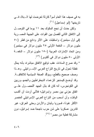 ‫ﺒﻪ ﻓﻲ ﺼﻴﻑ ﻫﺫﺍ ﺍﻟﻌﺎﻡ ﺃﺴﻭﺃ ﻜﺎﺭﺜﺔ ﺘﻌﺭﻀﺕ ﻟﻬﺎ ﺍﻟـﺒﻼﺩ ﻓـﻲ‬
                           ‫ُ‬
                            ‫ﺘﺎﺭﻴﺨﻬﺎ" )ﺃﺒﻭ ﺇﺴﻤﺎﻋﻴل( )٠٢(.‬
‫ﻭﻟﻜﻥ ﺤﺩﺙ ﺃﻥ ﻨﺠﺢ ﺍﻟﻤﻜﻭﻙ ﺒﻌﺩ ١١ ﻴﻭ ‪‬ﺎ ﻓﻲ ﺍﻟﺘﻭﺼـل‬
            ‫ﻤ‬
‫ﺇﻟﻰ ﺍﻻﺘﻔﺎﻕ ﺍﻟﺜﺎﻨﻲ ﻟﻠﻔﺼل ﺒﻴﻥ ﺍﻟﻘﻭﺍﺕ ﻋﻠﻰ ﺍﻟﺠﺒﻬﺔ ﺍﻟﻤﺼـﺭﻴﺔ‬
‫)ﻓﻲ ﺃﻭل ﺴﺒﺘﻤﺒﺭ(، ﻭﺍﺴﺘﻘﺒﻠﺕ ﻋﻠﻰ ﺍﻷﺜﺭ ﻭﺩﺍﺌﻊ ﻤﻥ ﻗﻁﺭ )٠٥‬
‫ﻤﻠﻴﻭﻥ ﺩﻭﻻﺭ – ﺍﻟﺩﻓﻌﺔ ﺍﻷﻭﻟﻰ ٥٢ ﻤﻠﻴﻭﻥ ﺩﻭﻻﺭ ﻓﻲ ﺴﺒﺘﻤﺒﺭ(‬
‫ﻭﻤﻥ ﺍﺘﺤﺎﺩ ﺍﻹﻤﺎﺭﺍﺕ ﺍﻟﻌﺭﺒﻴﺔ )٠٥١ ﻤﻠﻴﻭﻥ ﺩﻭﻻﺭ – ﺍﻟﺩﻓﻌـﺔ‬
                 ‫ﺍﻷﻭﻟﻰ ٠٥ ﻤﻠﻴﻭﻥ ﺩﻭﻻﺭ ﻓﻲ ﺃﻜﺘﻭﺒﺭ( )٣٥(.‬
‫* ﻭﻗﺩ ﺼ ‪‬ﺡ ﺍﻟﺴﺎﺩﺍﺕ ﻋﻘﺏ ﺘﻭﻗﻴﻊ ﺍﻻﺘﻔﺎﻕ ﻤﺒﺎﺸﺭﺓ، ﺒﺄﻨﻪ ﻴﻤﺜل‬
                                            ‫ﺭ‬
‫ﻨﻘﻁﺔ ﺘﺤﻭل ﻓﻲ ﺘﺎﺭﻴﺦ ﺍﻟﻨﺯﺍﻉ ﺍﻟﻌﺭﺒﻲ ﺍﻹﺴـﺭﺍﺌﻴﻠﻲ. ﻭﻫـﺫﺍ‬
‫ﻭﺼﻑ ﺼﺤﻴﺢ ﺒﺎﻟﻘﻁﻊ، ﻭﻴﺅ ﱢﺩ ﺍﻟﺼﻔﺔ ﺍﻟﺴﻴﺎﺴﻴﺔ ﻟﻼﺘﻔﺎﻗﻴـﺔ.‬
                           ‫ﻜ‬
‫ﻭﻗﺩ ﺃﻭﻀﺢ ﻜﻴﺴﻨﺠﺭ ﻟﻠﺯﻋﻤﺎﺀ ﺍﻟﺩﻴﻤﻘﺭﺍﻁﻴﻴﻥ ﻭﺍﻟﺠﻤﻬـﻭﺭﻴﻴﻥ‬
‫ﻓﻲ ﺍﻟﻜﻭﻨﺠﺭﺱ، ﺃﻨﻪ ﻜﺎﻥ ﻗﺩ ﺒﺫل ﺍﻟﺠﻬﺩ "ﻟﻠﺤﺼـﻭل ﻋﻠـﻰ‬
‫ﺍﺘﻔﺎﻕ ﺠﺯﺌﻲ ﺒﻴﻥ ﻤﺼﺭ ﻭﺇﺴﺭﺍﺌﻴل؛ ﻓﻸﻨﻲ ﺃﺭﺩﺕ ﺃﻥ ﺃﻜﺴﺏ‬
‫ﺍﻟﻭﻗﺕ، ﻭﺃﻥ ﺃﺴﺤﺏ ﻤﻥ ﺍﻟﻨﺯﺍﻉ ﺍﻟﻌﺭﺒﻲ ﺍﻹﺴﺭﺍﺌﻴﻠﻲ ﺍﻟﻌﻨﺼﺭ‬
‫ﺍﻷﻜﺜﺭ ﻨﻔﻭ ﹰﺍ، ﻓﺴﻭﺭﻴﺎ ﻭﻟﺒﻨﺎﻥ ﻭﺍﻷﺭﺩﻥ ﻭﺤﺘﻰ ﺍﻟﻌﺭﺍﻕ، ﻏﻴﺭ‬
                                        ‫ﺫ‬
‫ﻗﺎﺩﺭﻴﻥ ﻋﺴﻜﺭ ‪‬ﺎ ﻋﻠﻰ ﺸﻥ ﺤﺭﺏ ﻨﺎﺠﺤﺔ ﻀﺩ ﺇﺴﺭﺍﺌﻴل، ﺩﻭﻥ‬
                          ‫‪‬‬       ‫ﻴ‬
                         ‫ﻤﺸﺎﺭﻜﺔ ﻓﻌﻠﻴﺔ ﻤﻥ ﻤﺼﺭ" )٤٥(.‬


‫٦٠٤‬
 