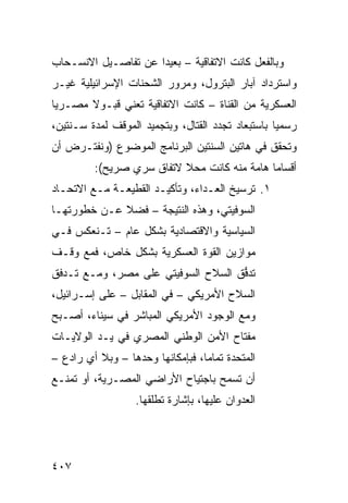 ‫ﻭﺒﺎﻟﻔﻌل ﻜﺎﻨﺕ ﺍﻻﺘﻔﺎﻗﻴﺔ – ﺒﻌﻴ ‪‬ﺍ ﻋﻥ ﺘﻔﺎﺼـﻴل ﺍﻻﻨﺴـﺤﺎﺏ‬
                     ‫ﺩ‬
‫ﻭﺍﺴﺘﺭﺩﺍﺩ ﺁﺒﺎﺭ ﺍﻟﺒﺘﺭﻭل، ﻭﻤﺭﻭﺭ ﺍﻟﺸﺤﻨﺎﺕ ﺍﻹﺴﺭﺍﺌﻴﻠﻴﺔ ﻏﻴـﺭ‬
‫ﺍﻟﻌﺴﻜﺭﻴﺔ ﻤﻥ ﺍﻟﻘﻨﺎﺓ – ﻜﺎﻨﺕ ﺍﻻﺘﻔﺎﻗﻴﺔ ﺘﻌﻨﻲ ﻗﺒـﻭﻻ ﻤﺼـﺭ ‪‬ﺎ‬
 ‫ﻴ‬      ‫ﹰ‬
‫ﺭﺴﻤ ‪‬ﺎ ﺒﺎﺴﺘﺒﻌﺎﺩ ﺘﺠﺩﺩ ﺍﻟﻘﺘﺎل، ﻭﺒﺘﺠﻤﻴﺩ ﺍﻟﻤﻭﻗﻑ ﻟﻤﺩﺓ ﺴـﻨﺘﻴﻥ،‬
                                                   ‫ﻴ‬
‫ﻭﺘﺤﻘﻕ ﻓﻲ ﻫﺎﺘﻴﻥ ﺍﻟﺴﻨﺘﻴﻥ ﺍﻟﺒﺭﻨﺎﻤﺞ ﺍﻟﻤﻭﻀﻭﻉ )ﻭﻨﻔﺘـﺭﺽ ﺃﻥ‬
         ‫ﺃﻗﺴﺎ ‪‬ﺎ ﻫﺎﻤﺔ ﻤﻨﻪ ﻜﺎﻨﺕ ﻤﺤﻼ ﻻﺘﻔﺎﻕ ﺴﺭﻱ ﺼﺭﻴﺢ(:‬
                          ‫ﹰ‬                  ‫ﻤ‬
‫١. ﺘﺭﺴﻴﺦ ﺍﻟﻌـﺩﺍﺀ، ﻭﺘﺄﻜﻴـﺩ ﺍﻟﻘﻁﻴﻌـﺔ ﻤـﻊ ﺍﻻﺘﺤـﺎﺩ‬
‫ﺍﻟﺴﻭﻓﻴﺘﻲ، ﻭﻫﺫﻩ ﺍﻟﻨﺘﻴﺠﺔ – ﻓﻀﻼ ﻋـﻥ ﺨﻁﻭﺭﺘﻬـﺎ‬
             ‫ﹰ‬
‫ﺍﻟﺴﻴﺎﺴﻴﺔ ﻭﺍﻻﻗﺘﺼﺎﺩﻴﺔ ﺒﺸﻜل ﻋﺎﻡ – ﺘـﻨﻌﻜﺱ ﻓـﻲ‬
‫ﻤﻭﺍﺯﻴﻥ ﺍﻟﻘﻭﺓ ﺍﻟﻌﺴﻜﺭﻴﺔ ﺒﺸﻜل ﺨﺎﺹ، ﻓﻤﻊ ﻭﻗﹾـﻑ‬
‫ﺘﺩ ﱡﻕ ﺍﻟﺴﻼﺡ ﺍﻟﺴﻭﻓﻴﺘﻲ ﻋﻠﻰ ﻤﺼﺭ، ﻭﻤـﻊ ﺘـﺩﻓﻕ‬
                                    ‫ﻓ‬
‫ﺍﻟﺴﻼﺡ ﺍﻷﻤﺭﻴﻜﻲ – ﻓﻲ ﺍﻟﻤﻘﺎﺒل – ﻋﻠﻰ ﺇﺴـﺭﺍﺌﻴل،‬
‫ﻭﻤﻊ ﺍﻟﻭﺠﻭﺩ ﺍﻷﻤﺭﻴﻜﻲ ﺍﻟﻤﺒﺎﺸﺭ ﻓﻲ ﺴﻴﻨﺎﺀ، ﺃﺼـﺒﺢ‬
‫ﻤﻔﺘﺎﺡ ﺍﻷﻤﻥ ﺍﻟﻭﻁﻨﻲ ﺍﻟﻤﺼﺭﻱ ﻓﻲ ﻴـﺩ ﺍﻟﻭﻻﻴـﺎﺕ‬
‫ﺍﻟﻤﺘﺤﺩﺓ ﺘﻤﺎ ‪‬ﺎ، ﻓﺒﺈﻤﻜﺎﻨﻬﺎ ﻭﺤﺩﻫﺎ – ﻭﺒﻼ ﺃﻱ ﺭﺍﺩﻉ –‬
                                  ‫ﻤ‬
‫ﺃﻥ ﺘﺴﻤﺢ ﺒﺎﺠﺘﻴﺎﺡ ﺍﻷﺭﺍﻀﻲ ﺍﻟﻤﺼـﺭﻴﺔ، ﺃﻭ ﺘﻤﻨـﻊ‬
                   ‫ﺍﻟﻌﺩﻭﺍﻥ ﻋﻠﻴﻬﺎ، ﺒﺈﺸﺎﺭﺓ ﹸﻁﻠﻘﻬﺎ.‬
                         ‫ﺘ‬




‫٧٠٤‬
 