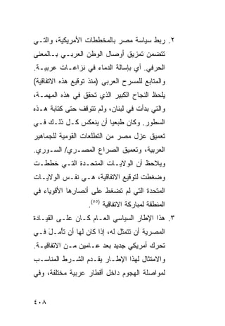 ‫٢. ﺭﺒﻁ ﺴﻴﺎﺴﺔ ﻤﺼﺭ ﺒﺎﻟﻤﺨﻁﻁﺎﺕ ﺍﻷﻤﺭﻴﻜﻴﺔ، ﻭﺍﻟﺘـﻲ‬
‫ﺘﺘﻀ ‪‬ﻥ ﺘﻤﺯﻴﻕ ﺃﻭﺼﺎل ﺍﻟﻭﻁﻥ ﺍﻟﻌﺭﺒـﻲ ﺒـﺎﻟﻤﻌﻨﻰ‬
                                    ‫ﻤ‬
‫ﺍﻟﺤﺭﻓﻲ. ﺃﻱ ﺒﺈﺴﺎﻟﺔ ﺍﻟﺩﻤﺎﺀ ﻓﻲ ﻨﺯﺍﻋـﺎﺕ ﻋﺭﺒﻴـﺔ.‬
‫ﻭﺍﻟﻤﺘﺎﺒﻊ ﻟﻠﻤﺴﺭﺡ ﺍﻟﻌﺭﺒﻲ )ﻤﻨﺫ ﺘﻭﻗﻴﻊ ﻫﺫﻩ ﺍﻻﺘﻔﺎﻗﻴﺔ(‬
‫ﻴﻠﺤﻅ ﺍﻟﻨﺠﺎﺡ ﺍﻟﻜﺒﻴﺭ ﺍﻟﺫﻱ ﺘﺤﻘﻕ ﻓﻲ ﻫﺫﻩ ﺍﻟﻤﻬﻤـﺔ،‬
‫ﻭﺍﻟﺘﻲ ﺒﺩﺃﺕ ﻓﻲ ﻟﺒﻨﺎﻥ، ﻭﻟﻡ ﺘﺘﻭﻗﻑ ﺤﺘﻰ ﻜﺘﺎﺒﺔ ﻫـﺫﻩ‬
‫ﺍﻟﺴﻁﻭﺭ. ﻭﻜﺎﻥ ﻁ ‪‬ﻌ ‪‬ﺎ ﺃﻥ ﻴﻨﻌﻜﺱ ﻜـل ﺫﻟـﻙ ﻓـﻲ‬
                       ‫ﹶﺒ ﻴ‬
‫ﺘﻌﻤﻴﻕ ﻋﺯل ﻤﺼﺭ ﻤﻥ ﺍﻟﺘﻁﻠﻌﺎﺕ ﺍﻟﻘﻭﻤﻴﺔ ﻟﻠﺠﻤﺎﻫﻴﺭ‬
‫ﺍﻟﻌﺭﺒﻴﺔ، ﻭﺘﻌﻤﻴﻕ ﺍﻟﺼﺭﺍﻉ ﺍﻟﻤﺼـﺭﻱ/ ﺍﻟﺴـﻭﺭﻱ.‬
‫ﻭ ‪‬ﻼﺤﻅ ﺃﻥ ﺍﻟﻭﻻﻴـﺎﺕ ﺍﻟﻤﺘﺤـﺩﺓ ﺍﻟﺘـﻲ ﺨﻁﻁـﺕ‬
                                    ‫ﻴ‬
‫ﻭﻀﻐﻁﺕ ﻟﺘﻭﻗﻴﻊ ﺍﻻﺘﻔﺎﻗﻴﺔ، ﻫـﻲ ﻨﻔـﺱ ﺍﻟﻭﻻﻴـﺎﺕ‬
‫ﺍﻟﻤﺘﺤﺩﺓ ﺍﻟﺘﻲ ﻟﻡ ﺘﻀﻐﻁ ﻋﻠﻰ ﺃﻨﺼﺎ ِﻫﺎ ﺍﻷﻗﻭﻴﺎﺀ ﻓﻲ‬
             ‫ﺭ‬
                   ‫ﺍﻟﻤﻨﻁﻘﺔ ﻟﻤﺒﺎﺭﻜﺔ ﺍﻻﺘﻔﺎﻗﻴﺔ )٥٥(.‬
‫٣. ﻫﺫﺍ ﺍﻹﻁﺎﺭ ﺍﻟﺴﻴﺎﺴﻲ ﺍﻟﻌـﺎﻡ ﻜـﺎﻥ ﻋﻠـﻰ ﺍﻟﻘﻴـﺎﺩﺓ‬
‫ﺍﻟﻤﺼﺭﻴﺔ ﺃﻥ ﺘﺘﻤﺜل ﻟﻪ، ﺇﺫﺍ ﻜﺎﻥ ﻟﻬﺎ ﺃﻥ ﺘﺄ ‪‬ـل ﻓـﻲ‬
    ‫ْﻤ َ‬
‫ﺘﺤﺭﻙ ﺃﻤﺭﻴﻜﻲ ﺠﺩﻴﺩ ﺒﻌﺩ ﻋـﺎﻤﻴﻥ ﻤـﻥ ﺍﻻﺘﻔﺎﻗﻴـﺔ.‬
‫ﻭﺍﻻﻤﺘﺜﺎل ﻟﻬﺫﺍ ﺍﻹﻁـﺎﺭ ﻴﻘـﺩﻡ ﺍﻟﺸـﺭﻁ ﺍﻟﻤﻨﺎﺴـﺏ‬
‫ﻟﻤﻭﺍﺼﻠﺔ ﺍﻟﻬﺠﻭﻡ ﺩﺍﺨل ﺃﻗﻁﺎﺭ ﻋﺭﺒﻴﺔ ﻤﺨﺘﻠﻔﺔ، ﻭﻓﻲ‬


‫٨٠٤‬
 