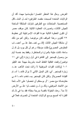 ‫ﺍﻟﻐﺭﺽ. ﻭﻤﺜل ﻫﺫﺍ ﺍﻟﻤﻨﻅﺭ ﺍﻨﺘﺼﺎ ‪‬ﺍ ﺩﺒﻠﻭﻤﺎﺴ ‪‬ﺎ ﻤﻬ ‪‬ﺎ، ﺃﻜﺩ ﺃﻥ‬
         ‫ﻴ ‪ِ ‬ﻤ‬           ‫ﺭ‬
‫ﺍﻟﻭﻻﻴﺎﺕ ﺍﻟﻤﺘﺤﺩﺓ ﺃﺼﺒﺤﺕ ﻤﻘﺼﺩ ﺍﻟﻁﺭﻓﻴﻥ؛ ﻟﺤـل ﺍﻟﻤﺸـﺎﻜل‬
‫ﺍﻟﻤﺴﺘﻌﺼﻴﺔ. ﺍﻟﻤﺒﺎﺤﺜﺎﺕ ﻤﻊ ﺍﻟﻁﺭﻓﻴﻥ ﺘﻨﺎﻭﻟﺕ ﺍﻟﻤﺸﻜﻠﺔ ﺍﻟﺴﺎﺨﻨﺔ‬
‫ﻟﻠﺠﻴﺵ ﺍﻟﺜﺎﻟﺙ، ﻭﺘﺼﻭﺭﺍﺕ ﺍﻟﺨﻁﻭﺓ ﺍﻟﺘﺎﻟﻴﺔ. ﻜﺎﻥ ﻤﻭﻗﻑ ﻤﺼﺭ‬
‫ﺃﻥ ﺘﻜﻭﻥ ﺍﻟﺨﻁﻭﺓ ﺍﻟﺘﺎﻟﻴﺔ ﻋﻭﺩﺓ ﺍﻟﻘﻭﺍﺕ ﺍﻹﺴﺭﺍﺌﻴﻠﻴﺔ ﺇﻟﻰ ﺨﻁﻭﻁ‬
‫٢٢ ﺃﻜﺘﻭﺒﺭ، ﻭﻫﺫﺍ ﺍﻟﻤﻭﻗﻑ ﻜﺎﻥ ﻤﺭﻓﻭ ‪‬ﺎ. ﻭﻟﻜﻥ ﺃﻫﻡ ﻤﻥ ﺫﻟﻙ‬
                  ‫ﻀ‬
‫ﺃﻥ ﻤﺸﻜﻠﺔ ﺍﻟﺠﻴﺵ ﺍﻟﺜﺎﻟﺙ )ﺍﻟﺘـﻲ ﺘﻀـﻐﻁ ﻋﻠـﻰ ﺃﻋﺼـﺎﺏ‬
‫ﺍﻟﻤﻔﺎﻭﺽ ﺍﻟﻤﺼﺭﻱ( ﻅﻠﺕ ﻤﺅﺠﻠﺔ، ﺭﻏﻡ ﺃﻥ ﻜل ﻴﻭﻡ، ﺒل ﻜـل‬
‫ﺴﺎﻋﺔ، ﻜﺎﻨﺕ ﻤﻠﻴﺌﺔ ﺒﺎﻟﻤﺭﺍﺭﺓ ﻭﺍﻟﻤﺨﺎﻁﺭﺓ. ﻭﻓﻘﻁ ﺒﻌﺩ ﺨﻤﺴﺔ ﺃﻴﺎﻡ‬
‫ﻤﻥ ﻭﺼﻭل ﻜﻴﺴﻨﺠﺭ ﺇﻟﻰ ﺍﻟﻘﺎﻫﺭﺓ ﻓﻲ ﺃﻭل ﺯﻴﺎﺭﺓ )ﺃﻱ: ﻓﻲ ١١‬
‫ﻨﻭﻓﻤﺒﺭ( ﻭﻗﻌﺕ ﺍﺘﻔﺎﻗﻴﺔ ﺍﻟﻨﻘﺎﻁ ﺍﻟﺴﺕ ﺒﺸﺭﻭﻁ ﻤﻬﻴﻨﺔ ﻋﻨﺩ ﺍﻟﻜﻴﻠﻭ‬
‫١٠١ )ﻭﻜﺎﻨﺕ ﺍﻟﻘﻭﺍﺕ ﺍﻟﺴﻭﻓﻴﺘﻴﺔ ﻻ ﺯﺍﻟﺕ ﺘﺤﺕ ﺍﻟﺘﺄ ‪‬ﺏ ﻋﻨـﺩ‬
      ‫ﻫ‬
‫ﺯﻴﺎﺭﺓ ﻜﻴﺴﻨﺠﺭ. ﺃﻱ: ﻜﺎﻥ ﺍﻟﺒﺩﻴل ﺍﻟﺜﺎﻨﻲ ﻻ ﻴﺯﺍل ﻗﺎﺌ ‪‬ـﺎ ﺃﻤـﺎﻡ‬
        ‫ﻤ‬
‫ﺍﻟﻘﻴﺎﺩﺓ ﺍﻟﻤﺼﺭﻴﺔ(. ﻭﻟﻜﻥ ﻜﺎﻥ ﻜﻴﺴﻨﺠﺭ ﻴﺴـﺘﺨﺩﻡ ﺩﺍﺌ ‪‬ـﺎ ﻓـﻲ‬
      ‫ﻤ‬
‫ﻤﻔﺎﻭﻀﺎﺘﻪ ﻤﻊ ﻤﺼﺭ: "ﺃﻭ ﺒﻭﺴﻌﻜﻡ ﺃﻥ ﺘﺤﺼﻠﻭﺍ ﻋﻠﻰ ﺍﻷﺴـﻠﺤﺔ‬
‫ﻤﻥ ﺍﻻﺘﺤﺎﺩ ﺍﻟﺴﻭﻓﻴﺘﻲ، ﻭﻟﻜـﻥ ﻟـﻥ ﺘﺤﺼـﻠﻭﺍ ﻋﻠـﻰ ﺍﻷﺭﺽ‬
‫ﺇﻻ ﻤﻨﺎ". ﻭﻫﺫﻩ ﺍﻟﻤﻘﻭﻟﺔ ﻨﺎﻗﺼﺔ ﺒﺩﺭﺠﺔ ‪‬ﺨﻠﺔ؛ ﻓﻘﺩ ﺒﺩﺍ ﻓﻲ ﺘﻠـﻙ‬
                    ‫ﻤ‬
‫ﺍﻟﻔﺘﺭﺓ ﺃﻨﻪ ﺃﺼﺒﺢ ﺒﻭﺴﻊ ﺍﻟﻭﻻﻴﺎﺕ ﺍﻟﻤﺘﺤﺩﺓ ﺃﻥ ﺘﺘﺼﺭﻑ ﻓﻌﻼ ﻓﻲ‬
   ‫ﹰ‬


‫٠٤‬
 