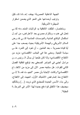 ‫ﺍﻟﺠﺒﻬﺔ ﺍﻟﺩﺍﺨﻠﻴﺔ ﺍﻟﻤﺼﺭﻴﺔ؛ ﺒﻬﺩﻑ ﺇﻋـﺎﺩﺓ ﺘﺸـﻜﻴل‬
‫ﻭﺘﺭﺘﻴﺏ ﺃﻭﻀﺎﻋﻬﺎ ﻋﻠﻰ ﺍﻟﻨﺤﻭ ﺍﻟﺫﻱ ﻴﻀﻤﻥ ﺍﺴﺘﻘﺭﺍﺭ‬
                             ‫ﺍﻟﺴﻴﻁﺭﺓ ﺍﻷﻤﺭﻴﻜﻴﺔ.‬
‫ﻭﺒﺎﺨﺘﺼﺎﺭ، ﺃﻁﻠﻘﺕ ﺍﻻﺘﻔﺎﻗﻴﺔ ﻴﺩ ﺍﻟﻭﻻﻴﺎﺕ ﺍﻟﻤﺘﺤـﺩﺓ؛ ﻟﻜـﻲ‬
‫ﺘﻌﻤل ﻓﻲ ﻫﺩﻭﺀ، ﻭﺒﺎﻟﺘﺯﺍﻡ ﻤﺼﺭﻱ ﺒﻌﺩ ﺍﻻﻋﺘﺭﺍﺽ، ﻤﻥ ﺃﺠـل‬
‫ﺍﺴﺘﻜﻤﺎل ﺍﻟﻭﻗﺎﺌﻊ ﺍﻟﻤﺎﺩﻴﺔ ﻭﺍﻟﻤﺅﺴﺴﺎﺕ ﺍﻟﻤﻨﺎﺴﺒﺔ ﺍﻟﺘـﻲ ﺘﻔـﺭﺽ‬
‫ﺍﻟﺴﻼﻡ ﺍﻷﻤﺭﻴﻜﻲ ﻭﺍﻟﻬﻴﻤﻨﺔ ﺍﻷﻤﺭﻴﻜﻴﺔ؛ ﺒﺤﻴﺙ ﻴﺼﻌﺏ ﺠ ‪‬ﺍ ﻋﻠﻰ‬
     ‫ﺩ‬
‫ﺃ ‪‬ﺔ ﻗﻴﺎﺩﺓ ﻤﺼﺭﻴﺔ – ﺒﻌﺩ ﺍﻟﻌﺎﻤﻴﻥ – ﺃﻥ ﺘﻌﻭﺩ ﺇﻟﻰ ﺍﻟﺘﻤﺭﺩ ﻋﻠـﻰ‬
                                                     ‫ﻴ‬
‫ﺴﻴﺎﺴﺔ ﺍﻟﺘﺒﻌﻴﺔ. ﻭﻤﻌﻨﻰ ﻫﺫﺍ ﻓﻲ ﺍﻟﺠﺎﻨﺏ ﺍﻻﻗﺘﺼﺎﺩﻱ: ﻤﺯﻴﺩ ﻤﻥ‬
‫ﺍﻻﻨﻔﺘﺎﺡ ﺍﻻﻗﺘﺼﺎﺩﻱ؛ ﻭﻟﺫﺍ ﻜﺎﻥ ﻁﺒﻌ ‪‬ﺎ ﺃﻥ ﻴﺴﺄل ﺍﻟـﺭﺌﻴﺱ ﻤـﻥ‬
                     ‫ﻴ‬
‫ﻤﺭﺍﺴل ﺃﺠﻨﺒﻲ ﻓﻲ ﺍﻟﻤﺅﺘﻤﺭ ﺍﻟﺼﺤﻔﻲ ﺒﻌﺩ ﺘﻭﻗﻴﻊ ﺍﺘﻔﺎﻗﻴﺔ ﺍﻟﻔﺼل‬
‫ﺍﻟﺜﺎﻨﻲ ﻟﻠﻘﻭﺍﺕ: ﻫل ﺴﺘﺘﺠﻪ ﻤﺼﺭ ﺍﻵﻥ ﺇﻟﻰ ﻤﺯﻴﺩ ﻤﻥ ﺍﻻﻨﻔﺘـﺎﺡ‬
‫ﺍﻻﻗﺘﺼﺎﺩﻱ؟ ﻭﻜﺎﻨﺕ ﺍﻹﺠﺎﺒﺔ ﺒﺄﻥ ﻤﺼﺭ "ﺍﺘﺠﻬـﺕ ﻓﻌـﻼ ﺇﻟـﻰ‬
     ‫ﹰ‬
‫ﺍﻻﻨﻔﺘﺎﺡ ﻤﻨﺫ ﺇﺘﻤﺎﻡ ﻓﺽ ﺍﻻﺸﺘﺒﺎﻙ ﺍﻷﻭل، ﺍﺘﺠﻬﺕ ﺇﻟﻰ ﺍﻻﻨﻔﺘﺎﺡ،‬
‫ﻭﺇﻟﻰ ﺒﻨﺎﺀ ﺍﻷﺴﺱ ﺍﻟﺠﺩﻴﺩﺓ ﻟﻠﻤﺠﺘﻤﻊ ﺍﻟﺫﻱ ﻨﺭﻴﺩﻩ )...( ﻭﺒﺎﻟﺘﺄﻜﻴﺩ‬
‫ﺴﻴﻀﻴﻑ ﻫﺫﺍ ﺍﻻﺘﻔﺎﻕ ﻗﻭﺓ ﺩﻓﻊ ﺠﺩﻴﺩﺓ ﻟﻬﺫﺍ ﺍﻷﻤﺭ ﻓﻲ ﺍﻟﻤﺭﺤﻠـﺔ‬
                                                 ‫ﺍﻟ ‪‬ﻘﺒﻠﺔ".‬
                                                       ‫ﻤ‬




‫٩٠٤‬
 