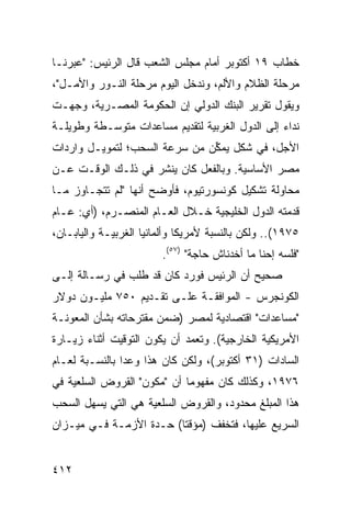 ‫ﺨﻁﺎﺏ ٩١ ﺃﻜﺘﻭﺒﺭ ﺃﻤﺎﻡ ﻤﺠﻠﺱ ﺍﻟﺸﻌﺏ ﻗﺎل ﺍﻟﺭﺌﻴﺱ: "ﻋﺒﺭﻨـﺎ‬
‫ﻤﺭﺤﻠﺔ ﺍﻟﻅﻼﻡ ﻭﺍﻷﻟﻡ، ﻭﻨﺩﺨل ﺍﻟﻴﻭﻡ ﻤﺭﺤﻠﺔ ﺍﻟﻨـﻭﺭ ﻭﺍﻷﻤـل"،‬
‫ﻭﻴﻘﻭل ﺘﻘﺭﻴﺭ ﺍﻟﺒﻨﻙ ﺍﻟﺩﻭﻟﻲ ﺇﻥ ﺍﻟﺤﻜﻭﻤﺔ ﺍﻟﻤﺼـﺭﻴﺔ، ﻭﺠﻬـﺕ‬
‫ﻨﺩﺍﺀ ﺇﻟﻰ ﺍﻟﺩﻭل ﺍﻟﻐﺭﺒﻴﺔ ﻟﺘﻘﺩﻴﻡ ﻤﺴﺎﻋﺩﺍﺕ ﻤﺘﻭﺴـﻁﺔ ﻭﻁﻭﻴﻠـﺔ‬
‫ﺍﻷﺠل، ﻓﻲ ﺸﻜل ﻴﻤ ﱢﻥ ﻤﻥ ﺴﺭﻋﺔ ﺍﻟﺴﺤﺏ؛ ﻟﺘﻤﻭﻴـل ﻭﺍﺭﺩﺍﺕ‬
                               ‫ﻜ‬
‫ﻤﺼﺭ ﺍﻷﺴﺎﺴﻴﺔ. ﻭﺒﺎﻟﻔﻌل ﻜﺎﻥ ‪‬ﻨ ﹶﺭ ﻓﻲ ﺫﻟـﻙ ﺍﻟﻭﻗـﺕ ﻋـﻥ‬
                    ‫ﻴﺸ‬
‫ﻤﺤﺎﻭﻟﺔ ﺘﺸﻜﻴل ﻜﻭﻨﺴﻭﺭﺘﻴﻭﻡ، ﻓﺄﻭﻀﺢ ﺃﻨﻬﺎ "ﻟﻡ ﺘﺘﺠـﺎﻭﺯ ﻤـﺎ‬
‫ﻗﺩﻤﺘﻪ ﺍﻟﺩﻭل ﺍﻟﺨﻠﻴﺠﻴﺔ ﺨـﻼل ﺍﻟﻌـﺎﻡ ﺍﻟﻤﻨﺼـﺭﻡ، )ﺃﻱ: ﻋـﺎﻡ‬
‫٥٧٩١(.. ﻭﻟﻜﻥ ﺒﺎﻟﻨﺴﺒﺔ ﻷﻤﺭﻴﻜﺎ ﻭﺃﻟﻤﺎﻨﻴﺎ ﺍﻟﻐﺭﺒﻴـﺔ ﻭﺍﻟﻴﺎﺒـﺎﻥ،‬
                        ‫"ﻓﻠﺴﻪ ﺇﺤﻨﺎ ﻤﺎ ﺃﺨﺩﻨﺎﺵ ﺤﺎﺠﺔ" )٧٥(.‬
‫ﺼﺤﻴﺢ ﺃﻥ ﺍﻟﺭﺌﻴﺱ ﻓﻭﺭﺩ ﻜﺎﻥ ﻗﺩ ﻁﻠﺏ ﻓﻲ ﺭﺴـﺎﻟﺔ ﺇﻟـﻰ‬
                                         ‫‪‬‬
‫ﺍﻟﻜﻭﻨﺠﺭﺱ - ﺍﻟﻤﻭﺍﻓﻘـﺔ ﻋﻠـﻰ ﺘﻘـﺩﻴﻡ ٠٥٧ ﻤﻠﻴـﻭﻥ ﺩﻭﻻﺭ‬
                            ‫ﹶ‬
‫"ﻤﺴﺎﻋﺩﺍﺕ" ﺍﻗﺘﺼﺎﺩﻴﺔ ﻟﻤﺼﺭ )ﻀﻤﻥ ﻤﻘﺘﺭﺤﺎﺘﻪ ﺒﺸﺄﻥ ﺍﻟﻤﻌﻭﻨـﺔ‬
‫ﺍﻷﻤﺭﻴﻜﻴﺔ ﺍﻟﺨﺎﺭﺠﻴﺔ(. ﻭﺘﻌﻤﺩ ﺃﻥ ﻴﻜﻭﻥ ﺍﻟﺘﻭﻗﻴﺕ ﺃﺜﻨﺎﺀ ﺯﻴـﺎﺭﺓ‬
‫ﺍﻟﺴﺎﺩﺍﺕ )١٣ ﺃﻜﺘﻭﺒﺭ(، ﻭﻟﻜﻥ ﻜﺎﻥ ﻫﺫﺍ ﻭﻋ ‪‬ﺍ ﺒﺎﻟﻨﺴـﺒﺔ ﻟﻌـﺎﻡ‬
                ‫ﺩ‬
‫٦٧٩١، ﻭﻜﺫﻟﻙ ﻜﺎﻥ ﻤﻔﻬﻭ ‪‬ﺎ ﺃﻥ "ﻤﻜﻭﻥ" ﺍﻟﻘﺭﻭﺽ ﺍﻟﺴﻠﻌﻴﺔ ﻓﻲ‬
                             ‫ﻤ‬
‫ﻫﺫﺍ ﺍﻟﻤﺒﻠﻎ ﻤﺤﺩﻭﺩ، ﻭﺍﻟﻘﺭﻭﺽ ﺍﻟﺴﻠﻌﻴﺔ ﻫﻲ ﺍﻟﺘﻲ ﻴﺴ ‪‬ل ﺍﻟﺴﺤﺏ‬
       ‫ﻬ‬
‫ﺍﻟﺴﺭﻴﻊ ﻋﻠﻴﻬﺎ، ﻓﺘﺨﻔﻑ )ﻤﺅﻗ ﹰﺎ( ﺤـ ‪‬ﺓ ﺍﻷﺯﻤـﺔ ﻓـﻲ ﻤﻴـﺯﺍﻥ‬
                   ‫ﺩ‬      ‫ﺘ‬


‫٢١٤‬
 