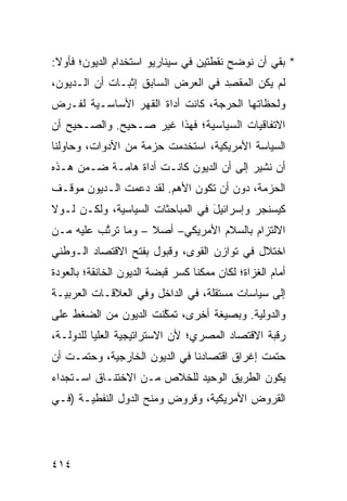 ‫* ﺒﻘﻲ ﺃﻥ ﻨﻭﻀﺢ ﻨﻘﻁﺘﻴﻥ ﻓﻲ ﺴﻴﻨﺎﺭﻴﻭ ﺍﺴﺘﺨﺩﺍﻡ ﺍﻟﺩﻴﻭﻥ؛ ﻓﺄﻭﻻ:‬
 ‫ﹰ‬
‫ﻟﻡ ﻴﻜﻥ ﺍﻟ ‪‬ﻘ ِﺩ ﻓﻲ ﺍﻟﻌﺭﺽ ﺍﻟﺴﺎﺒﻕ ﺇﺜﺒـﺎﺕ ﺃﻥ ﺍﻟـﺩﻴﻭﻥ،‬
            ‫ﹶ‬                       ‫ﻤﺼ‬
‫ﻭﻟﺤﻅﺎﺘﻬﺎ ﺍﻟﺤﺭﺠﺔ، ﻜﺎﻨﺕ ﺃﺩﺍﺓ ﺍﻟﻘﻬﺭ ﺍﻷﺴﺎﺴـﻴﺔ ﻟﻔـﺭﺽ‬
‫ﺍﻻﺘﻔﺎﻗﻴﺎﺕ ﺍﻟﺴﻴﺎﺴﻴﺔ؛ ﻓﻬﺫﺍ ﻏﻴﺭ ﺼـﺤﻴﺢ. ﻭﺍﻟﺼـﺤﻴﺢ ﺃﻥ‬
   ‫‪‬‬
‫ﺍﻟﺴﻴﺎﺴﺔ ﺍﻷﻤﺭﻴﻜﻴﺔ، ﺍﺴﺘﺨﺩﻤﺕ ‪‬ﺯﻤﺔ ﻤﻥ ﺍﻷﺩﻭﺍﺕ، ﻭﺤﺎﻭﻟﻨﺎ‬
                      ‫ﺤ‬
‫ﺃﻥ ﻨﺸﻴﺭ ﺇﻟﻰ ﺃﻥ ﺍﻟﺩﻴﻭﻥ ﻜﺎﻨـﺕ ﺃﺩﺍﺓ ﻫﺎﻤـﺔ ﻀـﻤ‪‬ﻥ ﻫـﺫﻩ‬
‫ﺍﻟﺤﺯﻤﺔ، ﺩﻭﻥ ﺃﻥ ﺘﻜﻭﻥ ﺍﻷﻫﻡ. ﻟﻘﺩ ﺩﻋﻤﺕ ﺍﻟـﺩﻴﻭﻥ ﻤﻭﻗـﻑ‬
‫ﻜﻴﺴﻨﺠﺭ ﻭﺇﺴﺭﺍﺌﻴل ﻓﻲ ﺍﻟﻤﺒﺎﺤﺜﺎﺕ ﺍﻟﺴﻴﺎﺴﻴﺔ، ﻭﻟﻜـﻥ ﻟـﻭﻻ‬
                                  ‫َ‬
‫ﺍﻻﻟﺘﺯﺍﻡ ﺒﺎﻟﺴﻼﻡ ﺍﻷﻤﺭﻴﻜﻲ– ﺃﺼﻼ – ﻭﻤﺎ ﺘﺭ ﱠﺏ ﻋﻠﻴﻪ ﻤـﻥ‬
          ‫ﺘ‬          ‫ﹰ‬                   ‫‪‬‬
‫ﺍﺨﺘﻼل ﻓﻲ ﺘﻭﺍﺯﻥ ﺍﻟﻘ ‪‬ﻯ، ﻭﻗﺒﻭل ﺒﻔﺘﺢ ﺍﻻﻗﺘﺼﺎﺩ ﺍﻟـﻭﻁﻨﻲ‬
                             ‫ﻭ‬
‫ﺃﻤﺎﻡ ﺍﻟ ﹸﺯﺍﺓ؛ ﻟﻜﺎﻥ ﻤﻤﻜ ﹰﺎ ﻜﺴﺭ ﻗﺒﻀﺔ ﺍﻟﺩﻴﻭﻥ ﺍﻟﺨﺎﻨﻘﺔ؛ ﺒﺎﻟﻌﻭﺩﺓ‬
                             ‫‪‬‬    ‫ﻨ‬              ‫ﻐ‬
‫ﺇﻟﻰ ﺴﻴﺎﺴﺎﺕ ﻤﺴﺘﻘﻠﺔ، ﻓﻲ ﺍﻟﺩﺍﺨل ﻭﻓﻲ ﺍﻟﻌﻼﻗـﺎﺕ ﺍﻟﻌﺭﺒﻴـﺔ‬
‫ﻭﺍﻟﺩﻭﻟ ‪‬ﺔ. ﻭﺒﺼﻴﻐﺔ ﺃﺨﺭﻯ، ﺘﻤ ﱠﻨﺕ ﺍﻟﺩﻴﻭﻥ ﻤﻥ ﺍﻟﻀﻐﻁ ﻋﻠﻰ‬
                      ‫ﻜ‬                   ‫ﻴ‬
‫ﺭﻗﺒﺔ ﺍﻻﻗﺘﺼﺎﺩ ﺍﻟﻤﺼﺭﻱ؛ ﻷﻥ ﺍﻻﺴﺘﺭﺍﺘﻴﺠﻴﺔ ﺍﻟﻌﻠﻴﺎ ﻟﻠﺩﻭﻟـﺔ،‬
‫ﺤﺘﻤﺕ ﺇﻏﺭﺍﻕ ﺍﻗﺘﺼﺎﺩﻨﺎ ﻓﻲ ﺍﻟﺩﻴﻭﻥ ﺍﻟﺨﺎﺭﺠﻴﺔ، ﻭﺤﺘﻤـﺕ ﺃﻥ‬
‫ﻴﻜﻭﻥ ﺍﻟﻁﺭﻴﻕ ﺍﻟﻭﺤﻴﺩ ﻟﻠﺨﻼﺹ ﻤـﻥ ﺍﻻﺨﺘﻨـﺎﻕ ﺍﺴـﺘﺠﺩﺍﺀ‬
                                   ‫ﹸ‬
‫ﺍﻟﻘﺭﻭﺽ ﺍﻷﻤﺭﻴﻜﻴﺔ، ﻭﻗﺭﻭﺽ ﻭﻤﻨﺢ ﺍﻟﺩﻭل ﺍﻟﻨﻔﻁﻴـﺔ )ﻓـﻲ‬




‫٤١٤‬
 