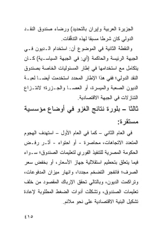 ‫ﺍﻟﺠﺯﻴﺭﺓ ﺍﻟﻌﺭﺒﻴﺔ ﻭﺇﻴﺭﺍﻥ ﺒﺎﻟﺘﺤﺩﻴﺩ( ﻭﺭﻀﺎﺀ ﺼﻨﺩﻭﻕ ﺍﻟﻨﻘـﺩ‬
                  ‫ﺍﻟﺩﻭﻟﻲ ﻜﺎﻥ ﺸﺭ ﹰﺎ ‪‬ﺴﺒ ﹰﺎ ﻟﻬﺫﻩ ﺍﻟﺘﺩ ﱡﻘﺎﺕ.‬
                      ‫ﻓ‬            ‫ﻁ ﻤ ﻘ‬
‫ﻭﺍﻟﻨﻘﻁﺔ ﺍﻟﺜﺎﻨﻴﺔ ﻓﻲ ﺍﻟﻤﻭﻀﻭﻉ ﺃﻥ: ﺍﺴﺘﺨﺩﺍﻡ ﺍﻟـﺩﻴﻭﻥ ﻓـﻲ‬
‫ﺍﻟﺠﺒﻬﺔ ﺍﻟﺭ ِﻴ ‪‬ﺔ ﻭﺍﻟﺤﺎﻜﻤﺔ )ﺃﻱ: ﻓﻲ ﺍﻟﺠﺒﻬﺔ ﺍﻟﺴﻴﺎﺴـﻴﺔ( ﻜـﺎﻥ‬
                                         ‫ﺌﺴ‬
‫ﻴﺘﻜﺎﻤل ﻤﻊ ﺍﺴﺘﺨﺩﺍﻤﻬﺎ ﻓﻲ ﺇﻁﺎﺭ ﺍﻟﻤﺴﺌﻭﻟﻴﺎﺕ ﺍﻟﺨﺎﺼﺔ ﺒﺼﻨﺩﻭﻕ‬
‫ﺍﻟﻨﻘﺩ ﺍﻟﺩﻭﻟﻲ؛ ﻓﻔﻲ ﻫﺫﺍ ﺍﻹﻁﺎﺭ ﺍﻟﻤﺤﺩﺩ ﺍﺴﺘﺨﺩﻤﺕ ﺃﻴ ‪‬ـﺎ ﻟﻌﺒـﺔ‬
        ‫ﻀ‬
‫ﺍﻟﺩﻴﻭﻥ ﺍﻟﺼﻌﺒﺔ ﻭﺍﻟﻤﻴﺴﺭﺓ، ﺃﻭ ﺍﻟﻌﺼـﺎ ﻭﺍﻟﺠـﺯﺭﺓ؛ ﻻﻨﺘـﺯﺍﻉ‬
                          ‫ﺍﻟﺘﻨﺎﺯﻻﺕ ﻓﻲ ﺍﻟﺠﺒﻬﺔ ﺍﻻﻗﺘﺼﺎﺩﻴﺔ.‬
‫ﺜﺎﻟ ﹰﺎ – ﺒﻠﻭﺭﺓ ﻨﺘﺎﺌﺞ ﺍﻟﻐﺯﻭ ﻓﻲ ﺃﻭﻀﺎﻉ ﻤﺅﺴﺴﻴﺔ‬
                                     ‫ﺜ‬
                                                ‫ﻤﺴﺘﻘﺭﺓ:‬
‫ﻓﻲ ﺍﻟﻌﺎﻡ ﺍﻟﺜﺎﻨﻲ – ﻜﻤﺎ ﻓﻲ ﺍﻟﻌﺎﻡ ﺍﻷﻭل – ﺍﺴﺘﻬﺩﻑ ﺍﻟﻬﺠﻭﻡ‬
‫ﺍﻟﻤﺘﻌﺩﺩ ﺍﻻﺘﺠﺎﻫﺎﺕ، ﻤﺤﺎﺼﺭﺓ - ﺃﻭ ﺍﺤﺘﻭﺍﺀ - ﺃﺜـﺭ ﺭﻓـﺽ‬
                        ‫ﹶ‬
‫ﺍﻟﺤﻜﻭﻤﺔ ﺍﻟﻤﺼﺭﻴﺔ ﻟﻠﺘﻨﻔﻴﺫ ﺍﻟﻔﻭﺭﻱ ﻟﺘﻌﻠﻴﻤﺎﺕ ﺍﻟﺼﻨﺩﻭﻕ؛ ﺴـﻭﺍﺀ‬
‫ﻓﻴﻤﺎ ﻴﺘﻌﻠﻕ ﺒﺘﺤﻁﻴﻡ ﺍﺴﺘﻘﻼﻟﻴﺔ ﺠﻬﺎﺯ ﺍﻷﺴﻌﺎﺭ، ﺃﻭ ﺒﺨﻔﺽ ﺴﻌﺭ‬
‫ﺍﻟﺼﺭﻑ؛ ﻓﺎﻨﻔﺠﺭ ﺍﻟﺘﻀﺨﻡ ﻤﺠﺩ ‪‬ﺍ، ﻭﺍﻨﻬﺎﺭ ﻤﻴﺯﺍﻥ ﺍﻟﻤﺩﻓﻭﻋﺎﺕ،‬
                          ‫ﺩ‬
‫ﻭﺘﺭﺍﻜﻤﺕ ﺍﻟﺩﻴﻭﻥ، ﻭﺒﺎﻟﺘﺎﻟﻲ ﺘﺤﻘﻕ ﺍﻹﺭﺒﺎﻙ ﺍﻟﻤﻘﺼﻭﺩ ﻤﻥ ﺨﻠﻑ‬
‫ﺘﻌﻠﻴﻤﺎﺕ ﺍﻟﺼﻨﺩﻭﻕ، ﻭﺘﺸﻜﱠﺕ ﺃﺩﻭﺍﺕ ﺍﻟﻀﻐﻁ ﺍﻟﻤﻁﻠﻭﺒﺔ ﻹﻋﺎﺩﺓ‬
                            ‫ﻠ‬
                  ‫ﺘﺸﻜﻴل ﺍﻟﺒﻨﻴﺔ ﺍﻻﻗﺘﺼﺎﺩﻴﺔ ﻋﻠﻰ ﻨﺤﻭ ﻤﻼﺌﻡ.‬

‫٥١٤‬
 