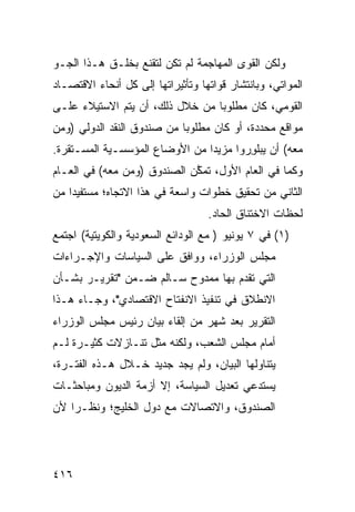 ‫ﻭﻟﻜﻥ ﺍﻟﻘ ‪‬ﻯ ﺍﻟﻤﻬﺎﺠﻤﺔ ﻟﻡ ﺘﻜﻥ ﻟﺘﻘ ﹶﻊ ﺒﺨﻠـﻕ ﻫـﺫﺍ ﺍﻟﺠـﻭ‬
                  ‫ﹶ ﹾﻨ‬                   ‫ﻭ‬
‫ﺍﻟﻤﻭﺍﺘﻲ، ﻭﺒﺎﻨﺘﺸﺎﺭ ﻗﻭﺍﺘﻬﺎ ﻭﺘﺄﺜﻴﺭﺍﺘﻬﺎ ﺇﻟﻰ ﻜل ﺃﻨﺤﺎﺀ ﺍﻻﻗﺘﺼـﺎﺩ‬
‫ﺍﻟﻘﻭﻤﻲ، ﻜﺎﻥ ﻤﻁﻠﻭ ‪‬ﺎ ﻤﻥ ﺨﻼل ﺫﻟﻙ، ﺃﻥ ﻴﺘﻡ ﺍﻻﺴﺘﻴﻼﺀ ﻋﻠـﻰ‬
                                 ‫ﺒ‬
‫ﻤﻭﺍﻗﻊ ﻤﺤﺩﺩﺓ، ﺃﻭ ﻜﺎﻥ ﻤﻁﻠﻭ ‪‬ﺎ ﻤﻥ ﺼﻨﺩﻭﻕ ﺍﻟﻨﻘﺩ ﺍﻟﺩﻭﻟﻲ )ﻭﻤﻥ‬
                            ‫ﺒ‬                    ‫‪‬‬
‫ﻤﻌﻪ( ﺃﻥ ‪‬ﺒﻠ ِﺭﻭﺍ ﻤﺯﻴ ‪‬ﺍ ﻤﻥ ﺍﻷﻭﻀﺎﻉ ﺍﻟﻤﺅﺴﺴـﻴﺔ ﺍﻟﻤﺴـﺘﻘﺭﺓ.‬
                                ‫ﺩ‬        ‫ﻴ ﻭ‬
‫ﻭﻜﻤﺎ ﻓﻲ ﺍﻟﻌﺎﻡ ﺍﻷﻭل، ﺘﻤ ﱠﻥ ﺍﻟﺼﻨﺩﻭﻕ )ﻭﻤﻥ ﻤﻌﻪ( ﻓﻲ ﺍﻟﻌـﺎﻡ‬
                             ‫ﻜ‬
‫ﺍﻟﺜﺎﻨﻲ ﻤﻥ ﺘﺤﻘﻴﻕ ﺨﻁﻭﺍﺕ ﻭﺍﺴﻌﺔ ﻓﻲ ﻫﺫﺍ ﺍﻻﺘﺠﺎﻩ؛ ﻤﺴﺘﻔﻴ ‪‬ﺍ ﻤﻥ‬
    ‫ﺩ‬
                                   ‫ﻟﺤﻅﺎﺕ ﺍﻻﺨﺘﻨﺎﻕ ﺍﻟﺤﺎﺩ.‬
‫)١( ﻓﻲ ٧ ﻴﻭﻨﻴﻭ ) ﻤﻊ ﺍﻟﻭﺩﺍﺌﻊ ﺍﻟﺴﻌﻭﺩﻴﺔ ﻭﺍﻟﻜﻭﻴﺘﻴﺔ( ﺍﺠﺘﻤﻊ‬
‫ﻤﺠﻠﺱ ﺍﻟﻭﺯﺭﺍﺀ، ﻭﻭﺍﻓﻕ ﻋﻠﻰ ﺍﻟﺴﻴﺎﺴﺎﺕ ﻭﺍﻹﺠـﺭﺍﺀﺍﺕ‬
‫ﺍﻟﺘﻲ ﺘﻘﺩﻡ ﺒﻬﺎ ﻤﻤﺩﻭﺡ ﺴـﺎﻟﻡ ﻀـﻤﻥ "ﺘﻘﺭﻴـﺭ ﺒﺸـﺄﻥ‬
‫ﺍﻻﻨﻁﻼﻕ ﻓﻲ ﺘﻨﻔﻴﺫ ﺍﻻﻨﻔﺘﺎﺡ ﺍﻻﻗﺘﺼﺎﺩﻱ"، ﻭﺠـﺎﺀ ﻫـﺫﺍ‬
‫ﺍﻟﺘﻘﺭﻴﺭ ﺒﻌﺩ ﺸﻬﺭ ﻤﻥ ﺇﻟﻘﺎﺀ ﺒﻴﺎﻥ ﺭﺌﻴﺱ ﻤﺠﻠﺱ ﺍﻟﻭﺯﺭﺍﺀ‬
‫ﺃﻤﺎﻡ ﻤﺠﻠﺱ ﺍﻟﺸﻌﺏ، ﻭﻟﻜﻨﻪ ﻤﺜل ﺘﻨـﺎﺯﻻﺕ ﻜﺜﻴـﺭﺓ ﻟـﻡ‬
‫ﻴﺘﻨﺎﻭﻟﻬﺎ ﺍﻟﺒﻴﺎﻥ، ﻭﻟﻡ ﻴﺠﺩ ﺠﺩﻴﺩ ﺨـﻼل ﻫـﺫﻩ ﺍﻟﻔﺘـﺭﺓ،‬
                   ‫‪‬‬    ‫‪‬‬
‫ﻴﺴﺘﺩﻋﻲ ﺘﻌﺩﻴل ﺍﻟﺴﻴﺎﺴﺔ، ﺇﻻ ﺃﺯﻤﺔ ﺍﻟﺩﻴﻭﻥ ﻭﻤﺒﺎﺤﺜـﺎﺕ‬
‫ﺍﻟﺼﻨﺩﻭﻕ، ﻭﺍﻻﺘﺼﺎﻻﺕ ﻤﻊ ﺩﻭل ﺍﻟﺨﻠﻴﺞ؛ ﻭﻨﻅـ ‪‬ﺍ ﻷﻥ‬
    ‫ﺭ‬




‫٦١٤‬
 