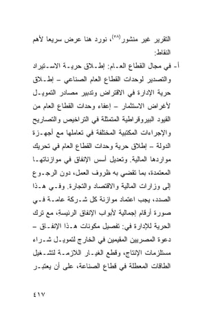 ‫ﺍﻟﺘﻘﺭﻴﺭ ﻏﻴﺭ ﻤﻨﺸﻭﺭ)٨٥(، ﻨﻭﺭﺩ ﻫﻨﺎ ﻋﺭﺽ ﺴﺭﻴ ‪‬ﺎ ﻷﻫﻡ‬
     ‫ﻌ‬
                                            ‫ﺍﻟﻨﻘﺎﻁ:‬
‫ﺃ- ﻓﻲ ﻤﺠﺎل ﺍﻟﻘﻁﺎﻉ ﺍﻟﻌـﺎﻡ: ﺇﻁـﻼﻕ ﺤﺭ ‪‬ـﺔ ﺍﻻﺴـﺘﻴﺭﺍﺩ‬
            ‫ﻴ‬
‫ﻭﺍﻟﺘﺼﺩﻴﺭ ﻟﻭﺤﺩﺍﺕ ﺍﻟﻘﻁﺎﻉ ﺍﻟﻌﺎﻡ ﺍﻟﺼﻨﺎﻋﻲ – ﺇﻁـﻼﻕ‬
‫ﺤﺭﻴﺔ ﺍﻹﺩﺍﺭﺓ ﻓﻲ ﺍﻻﻗﺘﺭﺍﺽ ﻭﺘﺩﺒﻴﺭ ﻤﺼﺎﺩﺭ ﺍﻟﺘﻤﻭﻴـل‬
‫ﻷﻏﺭﺍﺽ ﺍﻻﺴﺘﺜﻤﺎﺭ – ﺇﻋﻔﺎﺀ ﻭﺤﺩﺍﺕ ﺍﻟﻘﻁﺎﻉ ﺍﻟﻌﺎﻡ ﻤﻥ‬
‫ﺍﻟﻘﻴﻭﺩ ﺍﻟﺒﻴﺭﻭﻗﺭﺍﻁﻴﺔ ﺍﻟﻤﺘﻤﺜﻠﺔ ﻓﻲ ﺍﻟﺘﺭﺍﺨﻴﺹ ﻭﺍﻟﺘﺼﺎﺭﻴﺢ‬
‫ﻭﺍﻹﺠﺭﺍﺀﺍﺕ ﺍﻟﻤﻜﺘﺒﻴﺔ ﺍﻟﻤﺨﺘﻠﻔﺔ ﻓﻲ ﺘﻌﺎﻤﻠﻬﺎ ﻤﻊ ﺃﺠﻬـﺯﺓ‬
‫ﺍﻟﺩﻭﻟﺔ – ﺇﻁﻼﻕ ﺤﺭﻴﺔ ﻭﺤﺩﺍﺕ ﺍﻟﻘﻁﺎﻉ ﺍﻟﻌﺎﻡ ﻓﻲ ﺘﺤﺭﻴﻙ‬
‫ﻤﻭﺍﺭﺩﻫﺎ ﺍﻟﻤﺎﻟﻴﺔ. ﻭﺘﻌﺩﻴل ﺃﺴﺱ ﺍﻹﻨﻔﺎﻕ ﻓﻲ ﻤﻭﺍﺯﻨﺎﺘﻬـﺎ‬
‫ﺍﻟ ‪‬ﻌﺘ ‪‬ﺩﺓ، ﺒﻤﺎ ﺘﻘﻀﻲ ﺒﻪ ﻅﺭﻭﻑ ﺍﻟﻌﻤل، ﺩﻭﻥ ﺍﻟﺭﺠـﻭﻉ‬
                                       ‫ﻤ ﻤ‬
‫ﺇﻟﻰ ﻭﺯﺍﺭﺍﺕ ﺍﻟﻤﺎﻟﻴﺔ ﻭﺍﻻﻗﺘﺼﺎﺩ ﻭﺍﻟﺘﺠﺎﺭﺓ. ﻭﻓـﻲ ﻫـﺫﺍ‬
‫ﺍﻟﺼﺩﺩ، ﻴﺠﺏ ﺍﻋﺘﻤﺎﺩ ﻤﻭﺍﺯﻨﺔ ﻜل ﺸـﺭﻜﺔ ﻋﺎﻤـﺔ ﻓـﻲ‬
‫ﺼﻭﺭﺓ ﺃﺭﻗﺎﻡ ﺇﺠﻤﺎﻟﻴﺔ ﻷﺒﻭﺍﺏ ﺍﻹﻨﻔﺎﻕ ﺍﻟﺭﺌﻴﺴ ِ، ﻤﻊ ﺘﺭﻙ‬
        ‫‪‬ﺔ‬
‫ﺍﻟﺤﺭﻴﺔ ﻟﻺﺩﺍﺭﺓ ﻓﻲ: ﺘﻔﺼﻴل ﻤﻜﻭﻨﺎﺕ ﻫـﺫﺍ ﺍﻹﻨﻔـﺎﻕ –‬
‫ﺩﻋﻭﺓ ﺍﻟﻤﺼﺭﻴﻴﻥ ﺍﻟﻤﻘﻴﻤﻴﻥ ﻓﻲ ﺍﻟﺨﺎﺭﺝ ﻟﺘﻤﻭﻴـل ﺸـﺭﺍﺀ‬
‫ﻤﺴﺘﻠﺯﻤﺎﺕ ﺍﻹﻨﺘﺎﺝ، ﻭﻗﻁﻊ ﺍﻟﻐﻴـﺎﺭ ﺍﻟﻼﺯﻤـﺔ ﻟﺘﺸـﻐﻴل‬
‫ﺍﻟﻁﺎﻗﺎﺕ ﺍﻟﻤﻌﻁﻠﺔ ﻓﻲ ﻗﻁﺎﻉ ﺍﻟﺼﻨﺎﻋﺔ، ﻋﻠﻰ ﺃﻥ ﻴﻌﺘﺒـﺭ‬


‫٧١٤‬
 