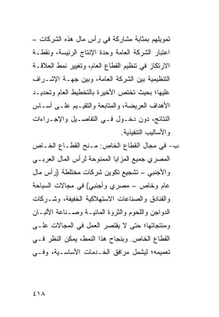 ‫ﺘﻤﻭﻴﻠﻬﻡ ﺒﻤﺜﺎﺒﺔ ﻤﺸﺎﺭﻜﺔ ﻓﻲ ﺭﺃﺱ ﻤﺎل ﻫﺫﻩ ﺍﻟﺸﺭﻜﺎﺕ –‬
‫ﺍﻋﺘﺒﺎﺭ ﺍﻟﺸﺭﻜﺔ ﺍﻟﻌﺎﻤﺔ ﻭﺤﺩﺓ ﺍﻹﻨﺘﺎﺝ ﺍﻟﺭ ِﻴ ‪‬ﺔ، ﻭﻨﻘﻁـﺔ‬
         ‫‪‬ﺌ ﺴ‬
‫ﺍﻻﺭﺘﻜﺎﺯ ﻓﻲ ﺘﻨﻅﻴﻡ ﺍﻟﻘﻁﺎﻉ ﺍﻟﻌﺎﻡ، ﻭﺘﻐﻴﻴﺭ ﻨﻤﻁ ﺍﻟﻌﻼﻗـﺔ‬
‫ﺍﻟﺘﻨﻅﻴﻤﻴﺔ ﺒﻴﻥ ﺍﻟﺸﺭﻜﺔ ﺍﻟﻌﺎﻤﺔ، ﻭﺒﻴﻥ ﺠﻬـﺔ ﺍﻹﺸـﺭﺍﻑ‬
‫ﻋﻠﻴﻬﺎ؛ ﺒﺤﻴﺙ ﺘﺨﺘﺹ ﺍﻷﺨﻴﺭﺓ ﺒﺎﻟﺘﺨﻁﻴﻁ ﺍﻟﻌﺎﻡ ﻭﺘﺤﺩﻴـﺩ‬
‫ﺍﻷﻫﺩﺍﻑ ﺍﻟﻌﺭﻴﻀﺔ، ﻭﺍﻟﻤﺘﺎﺒﻌﺔ ﻭﺍﻟﺘﻘﻴـﻴﻡ ﻋﻠـﻰ ﺃﺴـﺎﺱ‬
‫ﺍﻟﻨﺘﺎﺌﺞ، ﺩﻭﻥ ﺩﺨـﻭل ﻓـﻲ ﺍﻟﺘﻔﺎﺼـﻴل ﻭﺍﻹﺠـﺭﺍﺀﺍﺕ‬
                                ‫ﻭﺍﻷﺴﺎﻟﻴﺏ ﺍﻟﺘﻨﻔﻴﺫ ‪‬ﺔ.‬
                                  ‫ﻴ‬
‫ﺏ- ﻓﻲ ﻤﺠﺎل ﺍﻟﻘﻁﺎﻉ ﺍﻟﺨﺎﺹ: ﻤـﻨﺢ ﺍﻟﻘﻁـﺎﻉ ﺍﻟﺨـﺎﺹ‬
‫ﺍﻟﻤﺼﺭﻱ ﺠﻤﻴﻊ ﺍﻟﻤﺯﺍﻴﺎ ﺍﻟﻤﻤﻨﻭﺤﺔ ﻟﺭﺃﺱ ﺍﻟﻤﺎل ﺍﻟﻌﺭﺒـﻲ‬
‫ﻭﺍﻷﺠﻨﺒﻲ – ﺘﺸﺠﻴﻊ ﺘﻜﻭﻴﻥ ﺸﺭﻜﺎﺕ ﻤﺨﺘﻠﻁﺔ )ﺭﺃﺱ ﻤﺎل‬
‫ﻋﺎﻡ ﻭﺨﺎﺹ – ﻤﺼﺭﻱ ﻭﺃﺠﻨﺒﻲ( ﻓﻲ ﻤﺠﺎﻻﺕ ﺍﻟﺴﻴﺎﺤﺔ‬
‫ﻭﺍﻟﻔﻨﺎﺩﻕ ﻭﺍﻟﺼﻨﺎﻋﺎﺕ ﺍﻻﺴﺘﻬﻼﻜﻴﺔ ﺍﻟﺨﻔﻴﻔﺔ، ﻭﺸـﺭﻜﺎﺕ‬
‫ﺍﻟﺩﻭﺍﺠﻥ ﻭﺍﻟﻠﺤﻭﻡ ﻭﺍﻟﺜﺭﻭﺓ ﺍﻟﻤﺎﺌﻴـﺔ ﻭﺼـﻨﺎﻋﺔ ﺍﻷﻟﺒـﺎﻥ‬
‫ﻭﻤﻨﺘﺠﺎﺘﻬﺎ؛ ﺤﺘﻰ ﻻ ﻴﻘﺘﺼﺭ ﺍﻟﻌﻤل ﻓﻲ ﺍﻟﻤﺠﺎﻻﺕ ﻋﻠـﻰ‬
‫ﺍﻟﻘﻁﺎﻉ ﺍﻟﺨﺎﺹ. ﻭﺒﻨﺠﺎﺡ ﻫﺫﺍ ﺍﻟﻨﻤﻁ، ﻴﻤﻜﻥ ﺍﻟﻨﻅﺭ ﻓـﻲ‬
‫ﺘﻌﻤﻴﻤﻪ؛ ﻟﻴﺸﻤل ﻤﺭﺍﻓﻕ ﺍﻟﺨـﺩﻤﺎﺕ ﺍﻷﺴﺎﺴـﻴﺔ، ﻭﻓـﻲ‬




‫٨١٤‬
 