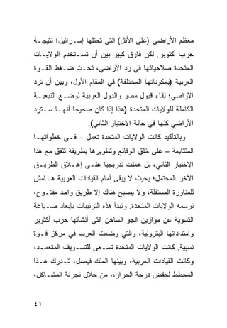 ‫ﻤﻌﻅﻡ ﺍﻷﺭﺍﻀﻲ )ﻋﻠﻰ ﺍﻷﻗل( ﺍﻟﺘﻲ ﺘﺤﺘﻠﻬﺎ ﺇﺴـﺭﺍﺌﻴل؛ ﻨﺘﻴﺠـﺔ‬
‫ﺤﺭﺏ ﺃﻜﺘﻭﺒﺭ. ﻟﻜﻥ ﻓﺎﺭﻕ ﻜﺒﻴﺭ ﺒﻴﻥ ﺃﻥ ﺘﺴـﺘﺨﺩﻡ ﺍﻟﻭﻻﻴـﺎﺕ‬
                             ‫ﹲ‬    ‫‪‬‬
‫ﺍﻟﻤﺘﺤﺩﺓ ﺼﻼﺤﻴﺎﺘﻬﺎ ﻓﻲ ﺭﺩ ﺍﻷﺭﺍﻀﻲ، ﺘﺤـﺕ ﻀـﻐﻁ ﺍﻟﻘـﻭﺓ‬
                         ‫‪‬‬
‫ﺍﻟﻌﺭﺒﻴﺔ )ﺒﻤﻜﻭﻨﺎﺘﻬﺎ ﺍﻟﻤﺨﺘﻠﻔﺔ( ﻓﻲ ﺍﻟﻤﻘﺎﻡ ﺍﻷﻭل، ﻭﺒﻴﻥ ﺃﻥ ﺘﺭﺩ‬
‫ﺍﻷﺭﺍﻀﻲ؛ ِﻘﺎﺀ ﻗﺒﻭل ﻤﺼﺭ ﻭﺍﻟﺩﻭل ﺍﻟﻌﺭﺒﻴﺔ ﻟﻭﻀـﻊ ﺍﻟﺘﺒﻌﻴـﺔ‬
                                          ‫ﻟ‬
‫ﺍﻟﻜﺎﻤﻠﺔ ﻟﻠﻭﻻﻴﺎﺕ ﺍﻟﻤﺘﺤﺩﺓ )ﻫﺫﺍ ﺇﺫﺍ ﻜﺎﻥ ﺼﺤﻴ ‪‬ﺎ ﺃﻨﻬـﺎ ﺴـﺘﺭﺩ‬
             ‫ﺤ‬
                  ‫ﺍﻷﺭﺍﻀﻲ ﻜﻠﻬﺎ ﻓﻲ ﺤﺎﻟﺔ ﺍﻻﺨﺘﻴﺎﺭ ﺍﻟﺜﺎﻨﻲ(.‬
‫ﻭﺒﺎﻟﺘﺄﻜﻴﺩ ﻜﺎﻨﺕ ﺍﻟﻭﻻﻴﺎﺕ ﺍﻟﻤﺘﺤﺩﺓ ﺘﻌﻤل – ﻓـﻲ ﺨﻁﻭﺍﺘﻬـﺎ‬
‫ﺍﻟﻤﺘﺘﺎﺒﻌﺔ – ﻋﻠﻰ ﺨﻠﻕ ﺍﻟﻭﻗﺎﺌﻊ ﻭﺘﻁﻭﻴﺭﻫﺎ ﺒﻁﺭﻴﻘﺔ ﺘﺘﻔﻕ ﻤﻊ ﻫﺫﺍ‬
‫ﺍﻻﺨﺘﻴﺎﺭ ﺍﻟﺜﺎﻨﻲ، ﺒل ﻋﻤﻠﺕ ﺘﺩﺭﻴﺠ ‪‬ﺎ ﻋﻠـﻰ ﺇﻏـﻼﻕ ﺍﻟﻁﺭﻴـﻕ‬
                    ‫ﻴ‬
‫ﺍﻵﺨﺭ ﺍﻟﻤﺤﺘﻤل؛ ﺒﺤﻴﺙ ﻻ ﻴﺒﻘﻰ ﺃﻤﺎﻡ ﺍﻟﻘﻴﺎﺩﺍﺕ ﺍﻟﻌﺭﺒﻴﺔ ﻫـﺎﻤﺵ‬
‫ﻟﻠﻤﻨﺎﻭﺭﺓ ﺍﻟﻤﺴﺘﻘﻠﺔ، ﻭﻻ ﻴﺼﺒﺢ ﻫﻨﺎﻙ ﺇﻻ ﻁﺭﻴﻕ ﻭﺍﺤﺩ ﻤﻔﺘـﻭﺡ،‬
‫ﺘﺭﺴﻤﻪ ﺍﻟﻭﻻﻴﺎﺕ ﺍﻟﻤﺘﺤﺩﺓ. ﻭﺘﺒﺩﺃ ﻫﺫﻩ ﺍﻟﺘﺭﺘﻴﺒﺎﺕ ﺒﺈﺒﻌﺎﺩ ﺼـﻴﺎﻏﺔ‬
‫ﺍﻟﺘﺴﻭﻴﺔ ﻋﻥ ﻤﻭﺍﺯﻴﻥ ﺍﻟﺠﻭ ﺍﻟﺴﺎﺨﻥ ﺍﻟﺘﻲ ﺃﻨﺸﺄﺘﻬﺎ ﺤﺭﺏ ﺃﻜﺘﻭﺒﺭ‬
‫ﻭﺍﻤﺘﺩﺍﺩﺍﺘﻬﺎ ﺍﻟﺒﺘﺭﻭﻟﻴﺔ، ﻭﺍﻟﺘﻲ ﻭﻀﻌﺕ ﺍﻟﻌﺭﺏ ﻓﻲ ﻤﺭﻜﺯ ﻗـﻭﺓ‬
‫ﻨﺴﺒﻴﺔ. ﻜﺎﻨﺕ ﺍﻟﻭﻻﻴﺎﺕ ﺍﻟﻤﺘﺤﺩﺓ ﺘﺴـﻌﻰ ﻟﻠﺘﺴـﻭﻴﻑ ﺍﻟﻤﺘﻌﻤـﺩ،‬
‫ﻭﻜﺎﻨﺕ ﺍﻟﻘﻴﺎﺩﺍﺕ ﺍﻟﻌﺭﺒﻴﺔ، ﻭﺒﻴﻨﻬﺎ ﺍﻟﻤﻠﻙ ﻓﻴﺼل، ﺘـﺩﺭﻙ ﻫـﺫﺍ‬
‫ﺍﻟﻤﺨﻁﻁ ﻟﺨﻔﺽ ﺩﺭﺠﺔ ﺍﻟﺤﺭﺍﺭﺓ، ﻤﻥ ﺨﻼل ﺘﺠﺯﺌﺔ ﺍﻟﻤﺸـﺎﻜل،‬


‫١٤‬
 