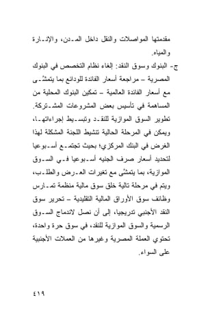 ‫ﻤﻘﺩﻤﺘﻬﺎ ﺍﻟﻤﻭﺍﺼﻼﺕ ﻭﺍﻟﻨﻘل ﺩﺍﺨل ﺍﻟﻤـﺩﻥ، ﻭﺍﻹﻨـﺎﺭﺓ‬
                                            ‫ﻭﺍﻟﻤﻴﺎﻩ.‬
‫ﺝ- ﺍﻟﺒﻨﻭﻙ ﻭﺴﻭﻕ ﺍﻟﻨﻘﺩ: ﺇﻟﻐﺎﺀ ﻨﻅﺎﻡ ﺍﻟﺘﺨﺼﺹ ﻓﻲ ﺍﻟﺒﻨﻭﻙ‬
‫ﺍﻟﻤﺼﺭﻴﺔ – ﻤﺭﺍﺠﻌﺔ ﺃﺴﻌﺎﺭ ﺍﻟﻔﺎﺌﺩﺓ ﻟﻠﻭﺩﺍﺌﻊ ﺒﻤﺎ ﻴﺘﻤ ﱠـﻰ‬
  ‫ﺸ‬
‫ﻤﻊ ﺃﺴﻌﺎﺭ ﺍﻟﻔﺎﺌﺩﺓ ﺍﻟﻌﺎﻟﻤﻴﺔ – ﺘﻤﻜﻴﻥ ﺍﻟﺒﻨﻭﻙ ﺍﻟﻤﺤﻠﻴﺔ ﻤﻥ‬
‫ﺍﻟﻤﺴﺎﻫﻤﺔ ﻓﻲ ﺘﺄﺴﻴﺱ ﺒﻌﺽ ﺍﻟﻤﺸﺭﻭﻋﺎﺕ ﺍﻟﻤﺸـﺘﺭﻜﺔ.‬
‫ﺘﻁﻭﻴﺭ ﺍﻟﺴﻭﻕ ﺍﻟﻤﻭﺍﺯﻴﺔ ﻟﻠﻨﻘـﺩ ﻭﺘﺒﺴـﻴﻁ ﺇﺠﺭﺍﺀﺍﺘﻬـﺎ،‬
‫ﻭﻴﻤﻜﻥ ﻓﻲ ﺍﻟﻤﺭﺤﻠﺔ ﺍﻟﺤﺎﻟﻴﺔ ﺘﻨﺸﻴﻁ ﺍﻟﻠﺠﻨﺔ ﺍﻟﻤﺸﻜﻠﺔ ﻟﻬﺫﺍ‬
‫ﺍﻟﻐﺭﺽ ﻓﻲ ﺍﻟﺒﻨﻙ ﺍﻟﻤﺭﻜﺯﻱ؛ ﺒﺤﻴﺙ ﺘﺠﺘﻤـﻊ ﺃﺴـﺒﻭﻋ ‪‬ﺎ‬
 ‫ﻴ‬
‫ﻟﺘﺤﺩﻴﺩ ﺃﺴﻌﺎﺭ ﺼﺭﻑ ﺍﻟﺠﻨﻴﻪ ﺃﺴـﺒﻭﻋ ‪‬ﺎ ﻓـﻲ ﺍﻟﺴـﻭﻕ‬
            ‫ﻴ‬
‫ﺍﻟﻤﻭﺍﺯﻴﺔ، ﺒﻤﺎ ﻴﺘﻤ ﱠﻰ ﻤﻊ ﺘﻐﻴﺭﺍﺕ ﺍﻟﻌـﺭﺽ ﻭﺍﻟﻁﻠـﺏ،‬
                           ‫ﺸ‬
‫ﻭﻴﺘﻡ ﻓﻲ ﻤﺭﺤﻠﺔ ﺘﺎﻟﻴﺔ ﺨﻠﻕ ﺴﻭﻕ ﻤﺎﻟﻴﺔ ﻤﻨﻅﻤﺔ ﺘﻤـﺎﺭﺱ‬
‫ﻭﻅﺎﺌﻑ ﺴﻭﻕ ﺍﻷﻭﺭﺍﻕ ﺍﻟﻤﺎﻟﻴﺔ ﺍﻟﺘﻘﻠﻴﺩﻴﺔ – ﺘﺤﺭﻴﺭ ﺴﻭﻕ‬
‫ﺍﻟﻨﻘﺩ ﺍﻷﺠﻨﺒﻲ ﺘﺩﺭﻴﺠ ‪‬ﺎ، ﺇﻟﻰ ﺃﻥ ﻨﺼل ﻻﻨﺩﻤﺎﺝ ﺍﻟﺴـﻭﻕ‬
                           ‫ﻴ‬
‫ﺍﻟﺭﺴﻤﻴﺔ ﻭﺍﻟﺴﻭﻕ ﺍﻟﻤﻭﺍﺯﻴﺔ ﻟﻠﻨﻘﺩ، ﻓﻲ ﺴﻭﻕ ﺤﺭﺓ ﻭﺍﺤﺩﺓ،‬
‫ﺘﺤﺘﻭﻱ ﺍﻟﻌﻤﻠﺔ ﺍﻟﻤﺼﺭﻴﺔ ﻭﻏﻴﺭﻫﺎ ﻤﻥ ﺍﻟﻌﻤﻼﺕ ﺍﻷﺠﻨﺒﻴﺔ‬
                                       ‫ﻋﻠﻰ ﺍﻟﺴﻭﺍﺀ.‬




‫٩١٤‬
 