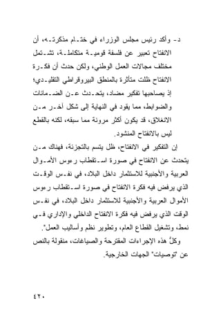 ‫ﺩ- ﻭﺃﻜﺩ ﺭﺌﻴﺱ ﻤﺠﻠﺱ ﺍﻟﻭﺯﺭﺍﺀ ﻓﻲ ﺨﺘـﺎﻡ ﻤﺫﻜﺭﺘـﻪ، ﺃﻥ‬
‫ﺍﻻﻨﻔﺘﺎﺡ ﺘﻌﺒﻴﺭ ﻋﻥ ﻓﻠﺴﻔﺔ ﻗﻭﻤﻴـﺔ ﻤﺘﻜﺎﻤﻠـﺔ، ﺘﺸـﺘﻤل‬
                                 ‫‪‬‬
‫ﻤﺨﺘﻠﻑ ﻤﺠﺎﻻﺕ ﺍﻟﻌﻤل ﺍﻟﻭﻁﻨﻲ، ﻭﻟﻜﻥ ﺤﺩﺙ ﺃﻥ ﻓﻜـﺭﺓ‬
             ‫‪‬‬
‫ﺍﻻﻨﻔﺘﺎﺡ ﻅﻠﺕ ﻤﺘﺄﺜﺭﺓ ﺒﺎﻟﻤﻨﻁﻕ ﺍﻟﺒﻴﺭﻭﻗﺭﺍﻁﻲ ﺍﻟﺘﻘﻠﻴـﺩﻱ؛‬
‫ﺇﺫ ﻴﺼﺎﺤﺒﻬﺎ ﺘﻔﻜﻴﺭ ﻤﻀﺎﺩ، ﻴﺘﺤـﺩﺙ ﻋـﻥ ﺍﻟﻀـﻤﺎﻨﺎﺕ‬
‫ﻭﺍﻟﻀﻭﺍﺒﻁ، ﻤﻤﺎ ﻴﻘﻭﺩ ﻓﻲ ﺍﻟﻨﻬﺎﻴﺔ ﺇﻟﻰ ﺸﻜل ﺁﺨـﺭ ﻤـﻥ‬
‫ﺍﻻﻨﻐﻼﻕ، ﻗﺩ ﻴﻜﻭﻥ ﺃﻜﺜﺭ ﻤﺭﻭﻨﺔ ﻤﻤﺎ ﺴﺒﻘﻪ، ﻟﻜﻨﻪ ﺒﺎﻟﻘﻁﻊ‬
                            ‫ﻟﻴﺱ ﺒﺎﻻﻨﻔﺘﺎﺡ ﺍﻟﻤﻨﺸﻭﺩ.‬
‫ﺇﻥ ﺍﻟﺘﻔﻜﻴﺭ ﻓﻲ ﺍﻻﻨﻔﺘﺎﺡ، ﻅل ﻴﺘﺴﻡ ﺒﺎﻟﺘﺠﺯﺌﺔ، ﻓﻬﻨﺎﻙ ﻤـﻥ‬
‫ﻴﺘﺤﺩﺙ ﻋﻥ ﺍﻻﻨﻔﺘﺎﺡ ﻓﻲ ﺼﻭﺭﺓ ﺍﺴـﺘﻘﻁﺎﺏ ﺭﺀﻭﺱ ﺍﻷﻤـﻭﺍل‬
‫ﺍﻟﻌﺭﺒﻴﺔ ﻭﺍﻷﺠﻨﺒﻴﺔ ﻟﻼﺴﺘﺜﻤﺎﺭ ﺩﺍﺨل ﺍﻟﺒﻼﺩ، ﻓﻲ ﻨﻔـﺱ ﺍﻟﻭﻗـﺕ‬
‫ﺍﻟﺫﻱ ﻴﺭﻓﺽ ﻓﻴﻪ ﻓﻜﺭﺓ ﺍﻻﻨﻔﺘﺎﺡ ﻓﻲ ﺼﻭﺭﺓ ﺍﺴـﺘﻘﻁﺎﺏ ﺭﺀﻭﺱ‬
‫ﺍﻷﻤﻭﺍل ﺍﻟﻌﺭﺒﻴﺔ ﻭﺍﻷﺠﻨﺒﻴﺔ ﻟﻼﺴﺘﺜﻤﺎﺭ ﺩﺍﺨل ﺍﻟﺒﻼﺩ، ﻓﻲ ﻨﻔـﺱ‬
‫ﺍﻟﻭﻗﺕ ﺍﻟﺫﻱ ﻴﺭﻓﺽ ﻓﻴﻪ ﻓﻜﺭﺓ ﺍﻻﻨﻔﺘﺎﺡ ﺍﻟﺩﺍﺨﻠﻲ ﻭﺍﻹﺩﺍﺭﻱ ﻓـﻲ‬
  ‫ﻨﻤﻁ، ﻭﺘﺸﻐﻴل ﺍﻟﻘﻁﺎﻉ ﺍﻟﻌﺎﻡ، ﻭﺘﻁﻭﻴﺭ ﻨﻅﻡ ﻭﺃﺴﺎﻟﻴﺏ ﺍﻟﻌﻤل".‬
‫ﻭﻜل ﻫﺫﻩ ﺍﻹﺠﺭﺍﺀﺍﺕ ﺍﻟﻤﻘﺘﺭﺤﺔ ﻭﺍﻟﺼﻴﺎﻏﺎﺕ، ﻤﻨﻘﻭﻟﺔ ﺒﺎﻟﻨﺹ‬
                                              ‫ﱡ‬
                        ‫ﻋﻥ "ﺘﻭﺼﻴﺎﺕ" ﺍﻟﺠﻬﺎﺕ ﺍﻟﺨﺎﺭﺠﻴﺔ.‬




‫٠٢٤‬
 