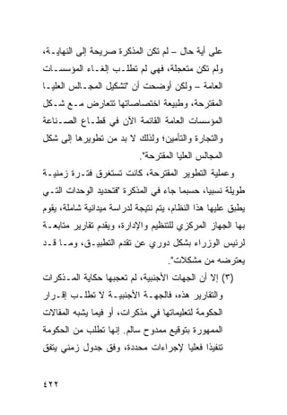 ‫ﻋﻠﻰ ﺃ ‪‬ﺔ ﺤﺎل – ﻟﻡ ﺘﻜﻥ ﺍﻟﻤﺫﻜﺭﺓ ﺼﺭﻴﺤﺔ ﺇﻟﻰ ﺍﻟﻨﻬﺎﻴـﺔ،‬
                                          ‫ﻴ‬
‫ﻭﻟﻡ ﺘﻜﻥ ‪‬ﺘﻌ ‪‬ﻠﺔ، ﻓﻬﻲ ﻟﻡ ﺘﻁﻠـﺏ ﺇﻟﻐـﺎﺀ ﺍﻟﻤﺅﺴﺴـﺎﺕ‬
                                 ‫ﻤ ﺠ‬
‫ﺍﻟﻌﺎﻤﺔ – ﻭﻟﻜﻥ ﺃﻭﻀﺤﺕ ﺃﻥ "ﺘﺸﻜﻴل ﺍﻟﻤﺠـﺎﻟﺱ ﺍﻟﻌﻠﻴـﺎ‬
‫ﺍﻟﻤﻘﺘﺭﺤﺔ، ﻭﻁﺒﻴﻌﺔ ﺍﺨﺘﺼﺎﺼﺎﺘﻬﺎ ﺘﺘﻌﺎﺭﺽ ﻤـﻊ ﺸـﻜل‬
‫ﺍﻟﻤﺅﺴﺴﺎﺕ ﺍﻟﻌﺎﻤﺔ ﺍﻟﻘﺎﺌﻤﺔ ﺍﻵﻥ ﻓﻲ ﻗﻁـﺎﻉ ﺍﻟﺼـﻨﺎﻋﺔ‬
‫ﻭﺍﻟﺘﺠﺎﺭﺓ ﻭﺍﻟﺘﺄﻤﻴﻥ؛ ﻭﻟﺫﻟﻙ ﻻ ﺒﺩ ﻤﻥ ﺘﻁﻭﻴﺭﻫﺎ ﺇﻟﻰ ﺸﻜل‬
                            ‫ﺍﻟﻤﺠﺎﻟﺱ ﺍﻟﻌﻠﻴﺎ ﺍﻟﻤﻘﺘﺭﺤﺔ".‬
‫ﻭﻋﻤﻠﻴﺔ ﺍﻟﺘﻁﻭﻴﺭ ﺍﻟﻤﻘﺘﺭﺤﺔ، ﻜﺎﻨﺕ ﺘﺴﺘﻐﺭﻕ ﻓﺘـﺭﺓ ﺯﻤﻨﻴـﺔ‬
‫ﻁﻭﻴﻠﺔ ﻨﺴﺒ ‪‬ﺎ، ﺤﺴﺒﻤﺎ ﺠﺎﺀ ﻓﻲ ﺍﻟﻤﺫﻜﺭﺓ "ﻓﺘﺤﺩﻴﺩ ﺍﻟﻭﺤﺩﺍﺕ ﺍﻟﺘـﻲ‬
                                             ‫ﻴ‬
‫ﻴﻁﺒﻕ ﻋﻠﻴﻬﺎ ﻫﺫﺍ ﺍﻟﻨﻅﺎﻡ، ﻴﺘﻡ ﻨﺘﻴﺠﺔ ﻟﺩﺭﺍﺴﺔ ﻤﻴﺩﺍﻨﻴﺔ ﺸﺎﻤﻠﺔ، ﻴﻘﻭﻡ‬
‫ﺒﻬﺎ ﺍﻟﺠﻬﺎﺯ ﺍﻟﻤﺭﻜﺯﻱ ﻟﻠﺘﻨﻅﻴﻡ ﻭﺍﻹﺩﺍﺭﺓ، ﻭﻴﻘﺩﻡ ﺘﻘﺎﺭﻴﺭ ﻤﺘﺎﺒﻌـﺔ‬
        ‫‪‬‬
‫ﻟﺭﺌﻴﺱ ﺍﻟﻭﺯﺭﺍﺀ ﺒﺸﻜل ﺩﻭﺭﻱ ﻋﻥ ﺘﻘﺩﻡ ﺍﻟﺘﻁﺒﻴـﻕ، ﻭﻤـﺎ ﻗـﺩ‬
                                    ‫ﻴﻌﺘﺭﻀﻪ ﻤﻥ ﻤﺸﻜﻼﺕ".‬
‫)٣( ﺇﻻ ﺃﻥ ﺍﻟﺠﻬﺎﺕ ﺍﻷﺠﻨﺒﻴﺔ، ﻟﻡ ﺘﻌﺠﺒﻬﺎ ﺤﻜﺎﻴﺔ ﺍﻟﻤـﺫﻜﺭﺍﺕ‬
‫ﻭﺍﻟﺘﻘﺎﺭﻴﺭ ﻫﺫﻩ، ﻓﺎﻟﺠﻬـﺔ ﺍﻷﺠﻨﺒﻴـﺔ ﻻ ﺘﻁﻠـﺏ ﺇﻗـﺭﺍﺭ‬
‫ﺍﻟﺤﻜﻭﻤﺔ ﻟﺘﻌﻠﻴﻤﺎﺘﻬﺎ ﻓﻲ ﻤﺫﻜﺭﺍﺕ، ﺃﻭ ﻓﻴﻤﺎ ﻴﺸﺒﻪ ﺍﻟﻤﻘﺎﻻﺕ‬
‫ﺍﻟ ‪‬ﻤﻬﻭﺭﺓ ﺒﺘﻭﻗﻴﻊ ﻤﻤﺩﻭﺡ ﺴﺎﻟﻡ. ﺇﻨﻬﺎ ﺘﻁﻠﺏ ﻤﻥ ﺍﻟﺤﻜﻭﻤﺔ‬
                                             ‫ﻤ‬
‫ﺘﻨﻔﻴ ﹰﺍ ﻓﻌﻠ ‪‬ﺎ ﻹﺠﺭﺍﺀﺍﺕ ﻤﺤﺩﺩﺓ، ﻭﻓﹾﻕ ﺠﺩﻭل ﺯﻤﻨﻲ ‪‬ﺘﻔﻕ‬
   ‫ﻴ‬                                ‫ﺫ ﻴ‬


‫٢٢٤‬
 