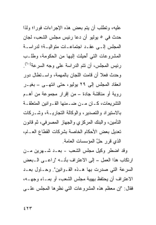 ‫ﻋﻠﻴﻪ، ﻭﺘﻁﻠﺏ ﺃﻥ ﻴﺘﻡ ﺒﻌﺽ ﻫﺫﻩ ﺍﻹﺠﺭﺍﺀﺍﺕ ﻓﻭ ‪‬ﺍ؛ ﻭﻟﺫﺍ‬
       ‫ﺭ‬
‫ﺤﺩﺙ ﻓﻲ ٥ ﻴﻭﻟﻴﻭ ﺃﻥ ﺩﻋﺎ ﺭﺌﻴﺱ ﻤﺠﻠﺱ ﺍﻟﺸﻌﺏ، ﻟﺠﺎﻥ‬
‫‪‬‬
‫ﺍﻟﻤﺠﻠﺱ ﺇﻟـﻰ ﻋﻘـﺩ ﺍﺠﺘﻤﺎﻋـﺎﺕ ﻤﺘﻭﺍﻟﻴـﺔ؛ ﻟﺩﺭﺍﺴـﺔ‬
‫ﺍﻟﻤﺸﺭﻭﻋﺎﺕ ﺍﻟﺘﻲ ُﺤﻴﻠﺕ ﺇﻟﻴﻬﺎ ﻤﻥ ﺍﻟﺤﻜﻭﻤﺔ، ﻭﻁﻠـﺏ‬
                            ‫ﺃ‬
‫ﺭﺌﻴﺱ ﺍﻟﻤﺠﻠﺱ، ﺃﻥ ﺘﺘﻡ ﺍﻟﺩﺭﺍﺴﺔ ﻋﻠﻰ ﻭﺠﻪ ﺍﻟﺴﺭﻋﺔ)٠٦(.‬
‫ﻭﺤﺩﺙ ﻓﻌﻼ ﺃﻥ ﻗﺎﻤﺕ ﺍﻟﻠﺠﺎﻥ ﺒﺎﻟﻤﻬﻤﺔ، ﻭﺍﺴـﺘﻁﺎل ﺩﻭﺭ‬
                                     ‫ﹰ‬
‫ﺍﻨﻌﻘﺎﺩ ﺍﻟﻤﺠﻠﺱ ﺇﻟﻰ ٩٢ ﻴﻭﻟﻴﻭ، ﺤﺘﻰ ﺍﻨﺘﻬـﻰ – ﺒﻐﻴـﺭ‬
‫‪‬ﻭ ‪‬ﺔ ﺃﻭ ﻤﻨﺎﻗﺸﺔ ﺠﺎﺩﺓ – ﻤﻥ ﺇﻗﺭﺍﺭ ﻤﺠﻤﻭﻋﺔ ﻤﻥ ﺃﻫـﻡ‬
                                          ‫ﺭ ﻴ‬
‫ﺍﻟﺘﺸﺭﻴﻌﺎﺕ، ﻜـﺎﻥ ﻤـﻥ ﻀـﻤﻨﻬﺎ ﺍﻟﻘـﻭﺍﻨﻴﻥ ﺍﻟﻤﺘﻌﻠﻘـﺔ‬
‫ﺒﺎﻻﺴﺘﻴﺭﺍﺩ ﻭﺍﻟﺘﺼﺩﻴﺭ، ﻭﺍﻟﻭﻜﺎﻟﺔ ﺍﻟﺘﺠﺎﺭﻴـﺔ، ﻭﺸـﺭﻜﺎﺕ‬
‫ﺍﻟﺘﺄﻤﻴﻥ، ﻭﺍﻟﺒﻨﻙ ﺍﻟﻤﺭﻜﺯﻱ ﻭﺍﻟﺠﻬﺎﺯ ﺍﻟﻤﺼﺭﻓﻲ، ﺜﻡ ﻗﺎﻨﻭﻥ‬
‫ﺘﻌﺩﻴل ﺒﻌﺽ ﺍﻷﺤﻜﺎﻡ ﺍﻟﺨﺎﺼﺔ ﺒﺸﺭﻜﺎﺕ ﺍﻟﻘﻁﺎﻉ ﺍﻟﻌـﺎﻡ،‬
                   ‫ﺍﻟﺫﻱ ﻗﺭﺭ ﺤل ﺍﻟﻤﺅﺴﺴﺎﺕ ﺍﻟﻌﺎﻤﺔ.‬
                                    ‫ﱠ‬
‫ﻭﻗﺩ ﺍﻀﻁﺭ ﻭﻜﻴل ﻤﺠﻠﺱ ﺍﻟﺸﻌﺏ - ﺒﻌـﺩ ﺸـﻬﺭﻴﻥ ﻤـﻥ‬
                                  ‫‪‬‬
‫ﺍﺭﺘﻜﺎﺏ ﻫﺫﺍ ﺍﻟﻌﻤل – ﺇﻟﻰ ﺍﻻﻋﺘﺭﺍﻑ ﺒﺄﻨـﻪ "ﺭﺍ ‪‬ـﻰ ﺍﻟـﺒﻌﺽ‬
‫‪‬‬        ‫ﻋ‬
‫ﺍﻟﺴﺭﻋﺔ ﺍﻟﺘﻲ ﺼﺩﺭﺕ ﺒﻬﺎ ﻫـﺫﻩ ﺍﻟﻘـﻭﺍﻨﻴﻥ". ﻭﺤـﺎﻭل ﺒﻌـﺩ‬
‫ﺍﻻﻋﺘﺭﺍﻑ ﺃﻥ ﻴﺤﺘﻔﻅ ﺒﻬﻴﺒﺔ ﻤﺠﻠﺱ ﺍﻟﺸﻌﺏ، ﺃﻭ ﺒﻤـﺎﺀ ﻭﺠﻬـﻪ،‬
‫ﻓﻘﺎل: "ﺇﻥ ﻤﻌﻅﻡ ﻫﺫﻩ ﺍﻟﻤﺸﺭﻭﻋﺎﺕ ﺍﻟﺘﻲ ﻨﻅﺭﻫﺎ ﺍﻟﻤﺠﻠﺱ ﻋﻠـﻰ‬


‫٣٢٤‬
 