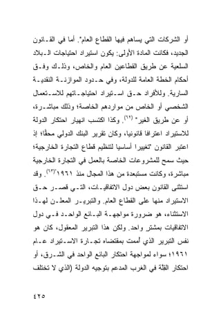 ‫ﺃﻭ ﺍﻟﺸﺭﻜﺎﺕ ﺍﻟﺘﻲ ﻴﺴﺎﻫﻡ ﻓﻴﻬﺎ ﺍﻟﻘﻁﺎﻉ ﺍﻟﻌﺎﻡ". ﺃ ‪‬ﺎ ﻓﻲ ﺍﻟﻘـﺎﻨﻭﻥ‬
             ‫ﻤ‬
‫ﺍﻟﺠﺩﻴﺩ، ﻓﻜﺎﻨﺕ ﺍﻟﻤﺎﺩﺓ ﺍﻷﻭﻟﻰ: ﻴﻜﻭﻥ ﺍﺴﺘﻴﺭﺍﺩ ﺍﺤﺘﻴﺎﺠﺎﺕ ﺍﻟـﺒﻼﺩ‬
‫ﺍﻟﺴﻠﻌ ‪‬ﺔ ﻋﻥ ﻁﺭﻴﻕ ﺍﻟﻘﻁﺎﻋﻴﻥ ﺍﻟﻌﺎﻡ ﻭﺍﻟﺨﺎﺹ، ﻭﺫﻟـﻙ ﻭﻓﹾـﻕ‬
                                            ‫ﻴ‬
‫ﺃﺤﻜﺎﻡ ﺍﻟﺨﻁﺔ ﺍﻟﻌﺎﻤﺔ ﻟﻠﺩﻭﻟﺔ، ﻭﻓﻲ ﺤـﺩﻭﺩ ﺍﻟﻤﻭﺍﺯﻨـﺔ ﺍﻟﻨﻘﺩﻴـﺔ‬
‫ﺍﻟﺴﺎﺭﻴﺔ. ﻭﻟﻸﻓﺭﺍﺩ ﺤـﻕ ﺍﺴـﺘﻴﺭﺍﺩ ﺍﺤﺘﻴﺎﺠـﺎﺘﻬﻡ ﻟﻼﺴـﺘﻌﻤﺎل‬
                               ‫ﹸ‬
‫ﺍﻟﺸﺨﺼﻲ ﺃﻭ ﺍﻟﺨﺎﺹ ﻤﻥ ﻤﻭﺍﺭﺩﻫﻡ ﺍﻟﺨﺎﺼﺔ؛ ﻭﺫﻟﻙ ﻤﺒﺎﺸـﺭﺓ،‬
‫ﺃﻭ ﻋﻥ ﻁﺭﻴﻕ ﺍﻟﻐﻴﺭ" )٢٦(. ﻭﻜﺫﺍ ﺍﻜﺘﺴﺏ ﺍﻨﻬﻴﺎﺭ ﺍﺤﺘﻜﺎﺭ ﺍﻟﺩﻭﻟﺔ‬
‫ﻟﻼﺴﺘﻴﺭﺍﺩ ﺍﻋﺘﺭﺍ ﹰﺎ ﻗﺎﻨﻭﻨ ‪‬ﺎ، ﻭﻜﺎﻥ ﺘﻘﺭﻴﺭ ﺍﻟﺒﻨﻙ ﺍﻟﺩﻭﻟﻲ ﻤﺤ ‪‬ﺎ؛ ﺇﺫ‬
     ‫ﻘ‬                              ‫ﻴ‬        ‫ﻓ‬
‫ﺍﻋﺘﺒﺭ ﺍﻟﻘﺎﻨﻭﻥ "ﺘﻐﻴﻴ ‪‬ﺍ ﺃﺴﺎﺴ ‪‬ﺎ ﻟﺘﻨﻅﻴﻡ ﻗﻁﺎﻉ ﺍﻟﺘﺠﺎﺭﺓ ﺍﻟﺨﺎﺭﺠﻴﺔ؛‬
                               ‫ﻴ‬       ‫ﺭ‬
‫ﺤﻴﺙ ﺴﻤﺢ ﻟﻠﻤﺸﺭﻭﻋﺎﺕ ﺍﻟﺨﺎﺼﺔ ﺒﺎﻟﻌﻤل ﻓﻲ ﺍﻟﺘﺠﺎﺭﺓ ﺍﻟﺨﺎﺭﺠﻴﺔ‬
‫ﻤﺒﺎﺸﺭﺓ، ﻭﻜﺎﻨﺕ ‪‬ﺴﺘﺒﻌﺩﺓ ﻤﻥ ﻫﺫﺍ ﺍﻟﻤﺠﺎل ﻤﻨﺫ ١٦٩١")٣٦(. ﻭﻗﺩ‬
                                       ‫ﻤ‬
‫ﺍﺴﺘﺜﻨﻰ ﺍﻟﻘﺎﻨﻭﻥ ﺒﻌﺽ ﺩﻭل ﺍﻻﺘﻔﺎﻗﻴـﺎﺕ، ﺍﻟﺘـﻲ ﻗﺼـﺭ ﺤـﻕ‬
                               ‫‪‬‬
‫ﺍﻻﺴﺘﻴﺭﺍﺩ ﻤﻨﻬﺎ ﻋﻠﻰ ﺍﻟﻘﻁﺎﻉ ﺍﻟﻌﺎﻡ. ﻭﺍﻟﺘﺒﺭﻴـﺭ ﺍﻟﻤﻌﹶـﻥ ﻟﻬـﺫﺍ‬
        ‫‪ ‬ﻠ‬
‫ﺍﻻﺴﺘﺜﻨﺎﺀ، ﻫﻭ ﻀﺭﻭﺭﺓ ﻤﻭﺍﺠﻬـﺔ ﺍﻟﺒـﺎﺌﻊ ﺍﻟﻭﺍﺤـﺩ ﻓـﻲ ﺩﻭل‬
‫ﺍﻻﺘﻔﺎﻗﻴﺎﺕ ﺒﻤﺸﺘﺭ ﻭﺍﺤﺩ. ﻭﻟﻜﻥ ﻫﺫﺍ ﺍﻟﺘﺒﺭﻴﺭ ﺍﻟﻤﻌﻘﻭل، ﻜﺎﻥ ﻫﻭ‬
                            ‫‪‬‬          ‫ٍ‬
‫ﻨﻔﺱ ﺍﻟﺘﺒﺭﻴﺭ ﺍﻟﺫﻱ ﺃﻤ ‪‬ﺕ ﺒﻤﻘﺘﻀﺎﻩ ﺘﺠـﺎﺭﺓ ﺍﻻﺴـﺘﻴﺭﺍﺩ ﻋـﺎﻡ‬
               ‫ﹸ‬               ‫ُ ‪‬ﻤ‬
‫١٦٩١؛ ﺴﻭﺍﺀ ﻟﻤﻭﺍﺠﻬﺔ ﺍﺤﺘﻜﺎﺭ ﺍﻟﺒﺎﺌﻊ ﺍﻟﻭﺍﺤﺩ ﻓﻲ ﺍﻟﺸـﺭﻕ، ﺃﻭ‬
‫ﺍﺤﺘﻜﺎﺭ ﺍﻟﻘﱠﺔ ﻓﻲ ﺍﻟﻐﺭﺏ ﺍﻟ ‪‬ﺩ ‪‬ﻡ ﺒﺘﻭﺠﻴﻪ ﺍﻟﺩﻭﻟﺔ )ﺍﻟﺫﻱ ﻻ ﺘﺨﺘﻠﻑ‬
                             ‫ﻤﻋ‬                ‫ِﻠ‬


‫٥٢٤‬
 