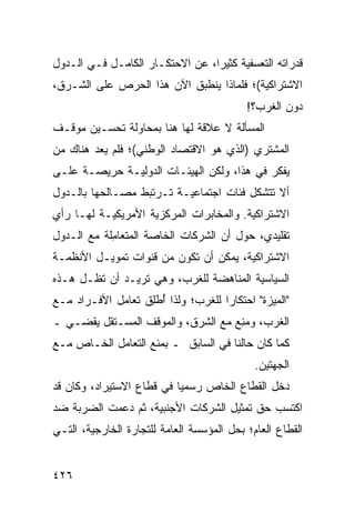 ‫ﻗﺩﺭﺍ ﹸﻪ ﺍﻟﺘﻌ ‪‬ﻔ ‪‬ﺔ ﻜﺜﻴ ‪‬ﺍ، ﻋﻥ ﺍﻻﺤﺘﻜـﺎﺭ ﺍﻟﻜﺎﻤـل ﻓـﻲ ﺍﻟـﺩ ‪‬ل‬
 ‫ﻭ‬                                ‫ﺭ‬      ‫ﺴﻴ‬         ‫ﺘ‬
‫ﺍﻻﺸﺘﺭﺍﻜﻴﺔ(؛ ﻓﻠﻤﺎﺫﺍ ﻴﻨﻁﺒﻕ ﺍﻵﻥ ﻫﺫﺍ ﺍﻟﺤﺭﺹ ﻋﻠﻰ ﺍﻟﺸـﺭﻕ،‬
                                             ‫ﺩﻭﻥ ﺍﻟﻐﺭﺏ؟!‬
‫ﺍﻟﻤﺴﺄﻟﺔ ﻻ ﻋﻼﻗﺔ ﻟﻬﺎ ﻫﻨﺎ ﺒﻤﺤﺎﻭﻟﺔ ﺘﺤﺴـﻴﻥ ﻤﻭﻗـﻑ‬
‫ﺍﻟﻤﺸﺘﺭﻱ )ﺍﻟﺫﻱ ﻫﻭ ﺍﻻﻗﺘﺼﺎﺩ ﺍﻟﻭﻁﻨﻲ(؛ ﻓﻠﻡ ﻴ ‪‬ﺩ ﻫﻨﺎﻙ ‪‬ﻥ‬
 ‫ﻤ‬       ‫‪‬ﻌ‬
‫ﻴﻔﻜﺭ ﻓﻲ ﻫﺫﺍ، ﻭﻟﻜﻥ ﺍﻟﻬﻴﺌـﺎﺕ ﺍﻟﺩ ‪‬ﻟ ‪‬ـﺔ ﺤﺭﻴﺼـﺔ ﻋﻠـﻰ‬
     ‫ﹲ‬        ‫‪‬ﻭ ﻴ‬
‫ﺃﻻ ﺘﺘﺸﻜل ﻓﺌﺎﺕ ﺍﺠﺘﻤﺎﻋﻴـﺔ ﺘـﺭﺘﺒﻁ ﻤﺼـﺎﻟ ‪‬ﻬﺎ ﺒﺎﻟـﺩﻭل‬
          ‫ﺤ‬                        ‫ﹲ‬
‫ﺍﻻﺸﺘﺭﺍﻜﻴﺔ. ﻭﺍﻟﻤﺨﺎﺒﺭﺍﺕ ﺍﻟﻤﺭﻜﺯﻴﺔ ﺍﻷﻤﺭﻴﻜﻴـﺔ ﻟﻬـﺎ ﺭﺃﻱ‬
‫‪‬‬
‫ﺘﻘﻠﻴﺩ ‪ ،‬ﺤﻭل ﺃﻥ ﺍﻟﺸﺭﻜﺎﺕ ﺍﻟﺨﺎﺼﺔ ﺍﻟﻤﺘﻌﺎ ِﻠﺔ ﻤﻊ ﺍﻟـﺩﻭل‬
            ‫ﻤ‬                               ‫ﻱ‬
‫ﺍﻻﺸﺘﺭﺍﻜﻴﺔ، ﻴﻤﻜﻥ ﺃﻥ ﺘﻜﻭﻥ ﻤﻥ ﻗﻨﻭﺍﺕ ﺘﻤﻭﻴـل ﺍﻷﻨﻅﻤـﺔ‬
‫ﺍﻟﺴﻴﺎﺴﻴﺔ ﺍﻟﻤﻨﺎﻫﻀﺔ ﻟﻠﻐﺭﺏ، ﻭﻫﻲ ﺘﺭﻴـﺩ ﺃﻥ ﺘﻅـل ﻫـﺫﻩ‬
‫"ﺍﻟﻤﻴﺯﺓ" ﺍﺤﺘﻜﺎ ‪‬ﺍ ﻟﻠﻐﺭﺏ؛ ﻭﻟﺫﺍ ُﻁِﻕ ﺘﻌﺎﻤل ﺍﻷﻓـﺭﺍﺩ ﻤـﻊ‬
                   ‫ﺃ ﻠ‬              ‫ﺭ‬
‫ﺍﻟﻐﺭﺏ، ﻭﻤ ِﻊ ﻤﻊ ﺍﻟﺸﺭﻕ، ﻭﺍﻟﻤﻭﻗﻑ ﺍﻟﻤﺴـﺘﻘل ﻴﻘﻀـﻲ ـ‬
                                    ‫‪‬ﻨ‬
‫ﻜﻤﺎ ﻜﺎﻥ ﺤﺎﻟﻨﺎ ﻓﻲ ﺍﻟﺴﺎﺒﻕ ـ ﺒﻤﻨﻊ ﺍﻟﺘﻌﺎﻤل ﺍﻟﺨـﺎﺹ ﻤـﻊ‬
                                              ‫ﺍﻟﺠﻬﺘﻴﻥ.‬
‫ﺩﺨل ﺍﻟﻘﻁﺎﻉ ﺍﻟﺨﺎﺹ ﺭﺴﻤ ‪‬ﺎ ﻓﻲ ﻗﻁﺎﻉ ﺍﻻﺴﺘﻴﺭﺍﺩ، ﻭﻜﺎﻥ ﻗﺩ‬
                           ‫ﻴ‬
‫ﺍﻜﺘﺴﺏ ﺤﻕ ﺘﻤﺜﻴل ﺍﻟﺸﺭﻜﺎﺕ ﺍﻷﺠﻨﺒﻴﺔ، ﺜﻡ ﺩ ‪‬ﻤﺕ ﺍﻟﻀﺭﺒﺔ ﻀﺩ‬
   ‫ﹸ‬        ‫‪‬ﻋ‬
‫ﺍﻟﻘﻁﺎﻉ ﺍﻟﻌﺎﻡ؛ ﺒﺤل ﺍﻟﻤﺅﺴﺴﺔ ﺍﻟﻌﺎﻤﺔ ﻟﻠﺘﺠﺎﺭﺓ ﺍﻟﺨﺎﺭﺠﻴﺔ، ﺍﻟﺘـﻲ‬


‫٦٢٤‬
 