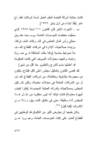 ‫ﻜﺎﻨﺕ ﺒﻤﺜﺎﺒﺔ ﺸﺭﻜﺔ ﻗﺎﺒﻀﺔ ﺘﻨﻅﻡ ﺍﻟﻌﻤل ﻟﺴﺕ ﺸﺭﻜﺎﺕ ﻗﻁـﺎﻉ‬
            ‫ﱢ‬
                   ‫ﻋﺎﻡ. )ﻨ ﱢﺫ ﺍﺒﺘﺩﺍﺀ ﻤﻥ ﺃﻭل ﻴﻨﺎﻴﺭ ٦٧٩١(.‬
                                               ‫ﹸﻔ‬
‫ﺏ - ﺍﻹﺠﺭﺍﺀ ﺍﻵﺨﺭ ﻜﺎﻥ ﺍﻟﻘﺎﻨﻭﻥ ١١١ ﻟﺴﻨﺔ ٥٧٩١ ﺍﻟﺫﻱ‬
‫ﺼ ﱢﻴﺕ ﺒﻤﻘﺘﻀﺎﻩ ﺍﻟﻤﺅﺴﺴﺎﺕ ﺍﻟﻌﺎﻤﺔ، ﻭ ‪‬ﺴـﻌﺕ ﺤﻘـﻭﻕ‬
          ‫ﻭ‬                              ‫‪‬ﻔ‬
‫ﻤﻤﺜﻠﻲ ﺭﺃﺱ ﺍﻟﻤﺎل ﺍﻟﺨﺎﺹ ﻓﻲ ﺍﻟﺸـﺭﻜﺎﺕ ﺍﻟﻤﺸـﺘﺭﻜﺔ،‬
‫ﻭﺯﻴﺩﺕ ﺼﻼﺤﻴﺎﺕ ﺍﻹﺩﺍﺭﺓ ﻓﻲ ﺸﺭﻜﺎﺕ ﺍﻟﻘﻁﺎﻉ ﺍﻟﻌـﺎﻡ،‬
‫ﺒﻼ ﻀﻭﺍﺒﻁ ﻤﻨﺎﺴﺒﺔ )ﻭﻜﺫﺍ ﺤﱠﺕ ﺍﻟﻤﺸﻜﻠﺔ ﻓـﻲ ﻀـﺭﺒﺔ‬
                   ‫‪‬ﻠ‬              ‫ﹶ‬
‫ﻭﺍﺤﺩﺓ، ﻭﺍﻨﺘﻬﺕ ﻤﺤﺎﻭﻻﺕ ﺍﻟﺘﺴﻭﻴﻑ ﺍﻟﺘﻲ ﻜﺎﻨﺕ ﺍﻟﺤﻜﻭﻤﺔ‬
  ‫ﻗﺩ ﺃﻋﻠﻨﺘﻬﺎ ﺒﺎﺴﻡ ﺍﻟﺘﺩﺭﺝ ﻭﺍﻟﺘﻁﻭﻴﺭ ﻤﻨﺫ ﺃﻗل ﻤﻥ ﺸﻬﺭ(.‬
‫ﻟﻘﺩ ﻗ ‪‬ﻰ ﺍﻟﻘﺎﻨﻭﻥ ﺒﺘﺸﻜﻴل ﻤﺠﻠﺱ ﺃﻋﻠﻰ ﻟﻜل ﻗﻁﺎﻉ، ﻴﺘﻜ ‪‬ﻥ‬
 ‫ﻭ‬                                ‫‪‬‬        ‫ﻀ‬
‫ﻤﻥ ﻤﺠﻤﻭﻋﺔ ﻤﺘﺸﺎﺒﻬﺔ ﻭﻤﺘﻜﺎﻤﻠﺔ، ﻤﻥ ﺸﺭﻜﺎﺕ ﺍﻟﻘﻁﺎﻉ ﺍﻟﻌـﺎﻡ،‬
‫ﺃﻭ ﻤﻥ ﺍﻟﺸﺭﻜﺎﺕ ﺍﻟﻌﺎﻤﻠﺔ ﻓﻲ ﻤﺠﺎﻻﺕ ﻤﺘﺼﻠﺔ، ﻭﻟﻜﻥ ﺘﺸـﻜﻴل‬
‫ﺍﻟﻤﺠﻠﺱ ﻭﺼﻼﺤﻴﺎﺘﻪ ﻭﻗﺩﺭﺍﺘﻪ ﺍﻟﻌﻤﻠﻴﺔ ﺍﻟﻤﺤﺩﻭﺩﺓ؛ )ﻨﻅ ‪‬ﺍ ﻟﻐﻴﺎﺏ‬
       ‫ﺭ‬
‫ﺃﺠﻬﺯﺓ ﻤﻌﺎﻭﻨﺔ( ﻜﺎﻨﺕ ﺘﺅﻜﺩ ﺃﻨﻪ ﻟﻴﺱ ﻤﻁﻠﻭ ‪‬ﺎ ﻤﻥ ﻤﺜـل ﻫـﺫﺍ‬
              ‫ﺒ‬
‫ﺍﻟﻤﺠﻠﺱ ﺃﺩﺍﺀ ﻭﻅﻴﻔﺔ، ﺤﺘﻰ ﻓﻲ ﻨﻁﺎﻕ ﺍﻟﺘﻨﺴـﻴﻕ، ﺒـﺩﻻ ﻤـﻥ‬
    ‫ﹰ‬
                                 ‫ﺍﻹﺸﺭﺍﻑ )ﻜﻤﺎ ﻗﻴل( )٤٦(.‬
‫ﻭﻜﺎﻥ ﻁ ‪‬ﻌ ‪‬ﺎ ﺃﻥ ﻴﻌﺘﺭﺽ ﻜﺜﻴﺭ ﻤﻥ ﺍﻟﺘﻜﻨﻭﻗﺭﺍﻁ ﺍﻟﻭﻁﻨﻴﻴﻥ ﻓﻲ‬
                          ‫ِ ‪ ‬‬          ‫ﹶﺒ ﻴ‬
‫ﺍﻟﻘﻁﺎﻉ ﺍﻟﻌﺎﻡ، ﻋﻠﻰ ﺇﻟﻐﺎﺀ ﺍﻟﻤﺅﺴﺴﺎﺕ ﺍﻟﻌﺎﻤﺔ، ﻭﻋ ‪‬ـﺭﻭﺍ ﻋـﻥ‬
        ‫ﺒ‬


‫٧٢٤‬
 