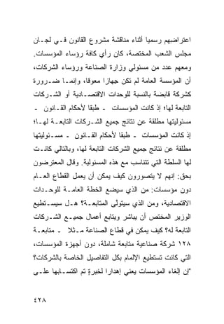 ‫ﺍﻋﺘﺭﺍ ِﻬﻡ ﺭﺴﻤ ‪‬ﺎ ﺃﺜﻨﺎﺀ ﻤﻨﺎﻗﺸﺔ ﻤﺸﺭﻭﻉ ﺍﻟﻘﺎﻨﻭﻥ ﻓـﻲ ﻟﺠـﺎﻥ‬
                                      ‫ﻴ‬       ‫ﻀ‬
‫ﻤﺠﻠﺱ ﺍﻟﺸﻌﺏ ﺍﻟ ‪‬ﺨﺘﺼﺔ، ﻜﺎﻥ ﺭﺃﻱ ﻜﺎﻓﺔ ﺭﺅﺴﺎﺀ ﺍﻟﻤﺅﺴﺴﺎﺕ.‬
                                  ‫ﻤ‬
‫ﻭﻤﻌﻬﻡ ﻋﺩﺩ ﻤﻥ ﻤﺴﺌﻭﻟﻲ ﻭﺯﺍﺭﺓ ﺍﻟﺼﻨﺎﻋﺔ ﻭﺭﺅﺴﺎﺀ ﺍﻟﺸﺭﻜﺎﺕ،‬
‫ﺃﻥ ﺍﻟﻤﺅﺴﺴﺔ ﺍﻟﻌﺎﻤﺔ ﻟﻡ ﺘﻜﻥ ِﻬﺎ ‪‬ﺍ ‪‬ﻌﻭ ﹰﺎ، ﻭﺇﻨﻤـﺎ ﻀـﺭﻭﺭﺓ‬
                ‫‪ ‬ﺠ ﺯ ﻤ ‪‬ﻗ‬
‫ﻜﺸﺭﻜﺔ ﻗﺎﺒﻀﺔ ﺒﺎﻟﻨﺴﺒﺔ ﻟﻠﻭﺤﺩﺍﺕ ﺍﻻﻗﺘﺼـﺎﺩﻴﺔ ﺃﻭ ﺍﻟﺸـﺭﻜﺎﺕ‬
‫ﺍﻟﺘﺎﺒﻌﺔ ﻟﻬﺎ؛ ﺇﺫ ﻜﺎﻨﺕ ﺍﻟﻤﺅﺴﺴﺎﺕ ـ ﻁﺒ ﹰﺎ ﻷﺤﻜﺎﻡ ﺍﻟﻘـﺎﻨﻭﻥ ـ‬
                  ‫ﻘ‬
‫ﻤﺴﺌﻭﻟﻴﺘﻬﺎ ﻤﻁﻠﻘﺔ ﻋﻥ ﻨﺘﺎﺌﺞ ﺠﻤﻴﻊ ﺍﻟﺸـﺭﻜﺎﺕ ﺍﻟﺘﺎﺒﻌـﺔ ﻟﻬـﺎ؛‬
‫ﺇﺫ ﻜﺎﻨﺕ ﺍﻟﻤﺅﺴﺴﺎﺕ ـ ﻁﺒ ﹰﺎ ﻷﺤﻜﺎﻡ ﺍﻟﻘـﺎﻨﻭﻥ ـ ﻤﺴـﺌﻭﻟﻴﺘﻬﺎ‬
                             ‫ﻘ‬
‫‪‬ﻁﻠﻘﺔ ﻋﻥ ﻨﺘﺎﺌﺞ ﺠﻤﻴﻊ ﺍﻟﺸﺭﻜﺎﺕ ﺍﻟﺘﺎﺒﻌﺔ ﻟﻬﺎ، ﻭﺒﺎﻟﺘﺎﻟﻲ ﻜﺎﻨـﺕ‬
                                                      ‫ﻤ‬
‫ﻟﻬﺎ ﺍﻟﺴﻠﻁﺔ ﺍﻟﺘﻲ ﺘﺘﻨﺎﺴﺏ ﻤﻊ ﻫﺫﻩ ﺍﻟﻤﺴﺌﻭﻟﻴﺔ. ﻭﻗﺎل ﺍﻟﻤﻌﺘﺭﻀﻭﻥ‬
‫ﺒﺤﻕ: ﺇﻨﻬﻡ ﻻ ﻴﺘﺼ ‪‬ﺭﻭﻥ ﻜﻴﻑ ﻴﻤﻜﻥ ﺃﻥ ﻴﻌﻤل ﺍﻟﻘﻁﺎﻉ ﺍﻟﻌـﺎﻡ‬
                                  ‫ﻭ‬
‫ﺩﻭﻥ ﻤﺅﺴﺴﺎﺕ: ﻤﻥ ﺍﻟﺫﻱ ﺴﻴﻀﻊ ﺍﻟﺨﻁﺔ ﺍﻟﻌﺎﻤـﺔ ﻟﻠﻭﺤـﺩﺍﺕ‬
‫ﺍﻻﻗﺘﺼﺎﺩﻴﺔ، ﻭﻤﻥ ﺍﻟﺫﻱ ﺴﻴﺘﻭﱠﻰ ﺍﻟﻤﺘﺎﺒﻌـﺔ؟ ﻫـل ﺴﻴﺴـﺘﻁﻴﻊ‬
                         ‫ﻟ‬
‫ﺍﻟﻭﺯﻴﺭ ﺍﻟﻤﺨ ﹶﺹ ﺃﻥ ﻴﺒﺎﺸﺭ ﻭﻴﺘﺎﺒﻊ ﺃﻋﻤﺎل ﺠﻤﻴـﻊ ﺍﻟﺸـﺭﻜﺎﺕ‬
                                      ‫ﺘ‬
‫ﺍﻟﺘﺎﺒﻌﺔ ﻟﻪ؟ ﻜﻴﻑ ﻴﻤﻜﻥ ﻓﻲ ﻗﻁﺎﻉ ﺍﻟﺼﻨﺎﻋﺔ ﻤـﺜﻼ ـ ﻤﺘﺎﺒﻌـﺔ‬
          ‫ﹰ‬
‫٨٢١ ﺸﺭﻜﺔ ﺼﻨﺎﻋﻴﺔ ﻤﺘﺎﺒﻌﺔ ﺸﺎﻤﻠﺔ، ﺩﻭﻥ ﺃﺠﻬﺯﺓ ﺍﻟﻤﺅﺴﺴﺎﺕ،‬
                           ‫ﹰ‬
‫ﺍﻟﺘﻲ ﻜﺎﻨﺕ ﺘﺴﺘﻁﻴﻊ ﺍﻹﻟﻤﺎﻡ ﺒﻜل ﺍﻟﺘﻔﺎﺼﻴل ﺍﻟﺨﺎﺼﺔ ﺒﺎﻟﺸﺭﻜﺎﺕ؟‬
‫"ﺇﻥ ﺇﻟﻐﺎﺀ ﺍﻟﻤﺅﺴﺴﺎﺕ ﻴﻌﻨﻲ ﺇﻫﺩﺍ ‪‬ﺍ ﻟﺨﺒﺭﺓ ﺘﻡ ﺍﻜﺘﺴـﺎ ‪‬ﻬﺎ ﻋﻠـﻰ‬
       ‫ﺒ‬        ‫ٍ ‪‬‬       ‫ﺭ‬


‫٨٢٤‬
 