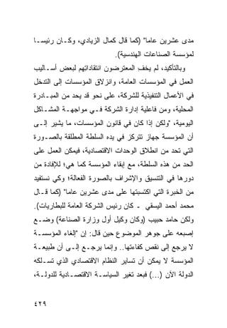 ‫ﻤﺩﻯ ﻋﺸﺭﻴﻥ ﻋﺎ ‪‬ﺎ" )ﻜﻤﺎ ﻗﺎل ﻜﻤﺎل ﺍﻟﺯﻴﺎﺩﻱ، ﻭﻜـﺎﻥ ﺭﺌﻴ ‪‬ـﺎ‬
  ‫ﺴ‬                                    ‫ﻤ‬
                           ‫ﻟﻤﺅﺴﺴﺔ ﺍﻟﺼﻨﺎﻋﺎﺕ ﺍﻟﻬﻨﺩﺴﻴﺔ(.‬
‫ﻭﺒﺎﻟﺘﺄﻜﻴﺩ، ﻟﻡ ﻴﺨﻑ ﺍﻟﻤﻌﺘﺭﻀﻭﻥ ﺍﻨﺘﻘﺎﺩﺍ ِﻬﻡ ﻟﺒﻌﺽ ﺃﺴـﺎﻟﻴﺏ‬
               ‫ﺘ‬                   ‫ِ‬
‫ﺍﻟﻌﻤل ﻓﻲ ﺍﻟﻤﺅﺴﺴﺎﺕ ﺍﻟﻌﺎﻤﺔ، ﻭﺍﻨﺯﻻﻕ ﺍﻟﻤﺅﺴﺴﺎﺕ ﺇﻟﻰ ﺍﻟﺘﺩﺨل‬
‫ﻓﻲ ﺍﻷﻋﻤﺎل ﺍﻟﺘﻨﻔﻴﺫﻴﺔ ﻟﻠﺸﺭﻜﺔ، ﻋﻠﻰ ﻨﺤﻭ ﻗﺩ ﻴﺤﺩ ﻤﻥ ﺍﻟﻤﺒـﺎﺩﺭﺓ‬
             ‫‪‬‬
‫ﺍﻟﻤﺤﻠﻴﺔ، ﻭﻤﻥ ﻓﺎﻋﻠﻴﺔ ﺇﺩﺍﺭﺓ ﺍﻟﺸﺭﻜﺔ ﻓـﻲ ﻤﻭﺍﺠﻬـﺔ ﺍﻟﻤﺸـﺎﻜل‬
‫ﺍﻟﻴﻭﻤﻴﺔ، "ﻭﻟﻜﻥ ﺇﺫﺍ ﻜﺎﻥ ﻓﻲ ﻗﺎﻨﻭﻥ ﺍﻟﻤﺅﺴﺴﺎﺕ، ﻤﺎ ﻴﺸﻴﺭ ﺇﻟـﻰ‬
‫ﺃﻥ ﺍﻟﻤﺅﺴﺴﺔ ﺠﻬﺎﺯ ﺘﺘﺭﻜﺯ ﻓﻲ ﻴﺩﻩ ﺍﻟﺴﻠﻁﺔ ﺍﻟﻤﻁﻠﻘﺔ ﺒﺎﻟﺼـﻭﺭﺓ‬
‫ﺍﻟﺘﻲ ﺘﺤﺩ ﻤﻥ ﺍﻨﻁﻼﻕ ﺍﻟﻭﺤﺩﺍﺕ ﺍﻻﻗﺘﺼﺎﺩﻴﺔ، ﻓﻴﻤﻜﻥ ﺍﻟﻌﻤل ﻋﻠﻰ‬
                                            ‫‪‬‬
‫ﺍﻟﺤﺩ ﻤﻥ ﻫﺫﻩ ﺍﻟﺴﻠﻁﺔ، ﻤﻊ ﺇﺒﻘﺎﺀ ﺍﻟﻤﺅﺴﺴﺔ ﻜﻤﺎ ﻫﻲ؛ ﻟﻺﻓﺎﺩﺓ ﻤﻥ‬
‫ﺩﻭﺭﻫﺎ ﻓﻲ ﺍﻟﺘﻨﺴﻴﻕ ﻭﺍﻹﺸﺭﺍﻑ ﺒﺎﻟﺼﻭﺭﺓ ﺍﻟﻔﻌﺎﻟﺔ؛ ﻭﻜﻲ ﻨﺴﺘﻔﻴﺩ‬
‫ﻤﻥ ﺍﻟﺨﺒﺭﺓ ﺍﻟﺘﻲ ﺍﻜﺘﺴﺒﺘﻬﺎ ﻋﻠﻰ ﻤﺩﻯ ﻋﺸﺭﻴﻥ ﻋﺎ ‪‬ﺎ" )ﻜﻤﺎ ﻗـﺎل‬
            ‫ﻤ‬
‫ﻤﺤﻤﺩ ﺃﺤﻤﺩ ﺍﻟﻴﺴﻘﻲ ـ ﻜﺎﻥ ﺭﺌﻴﺱ ﺍﻟﺸﺭﻜﺔ ﺍﻟﻌﺎﻤﺔ ﻟﻠﺒﻁﺎﺭﻴﺎﺕ(.‬
‫ﻭﻟﻜﻥ ﺤﺎﻤﺩ ﺤﺒﻴﺏ )ﻭﻜﺎﻥ ﻭﻜﻴل ﺃﻭل ﻭﺯﺍﺭﺓ ﺍﻟﺼﻨﺎﻋﺔ( ﻭﻀـﻊ‬
‫ﺇﺼﺒﻌﻪ ﻋﻠﻰ ﺠﻭﻫﺭ ﺍﻟﻤﻭﻀﻭﻉ ﺤﻴﻥ ﻗﺎل: ﺇﻥ "ﺇﻟﻐﺎﺀ ﺍﻟﻤﺅﺴﺴـﺔ‬
‫ﻻ ﻴﺭﺠﻊ ﺇﻟﻰ ﻨﻘﺹ ﻜﻔﺎﺀﺘﻬﺎ.. ﻭﺇﻨﻤﺎ ﻴﺭﺠـﻊ ﺇﻟـﻰ ﺃﻥ ﻁﺒﻴﻌـﺔ‬
‫ﺍﻟﻤﺅﺴﺴﺔ ﻻ ﻴﻤﻜﻥ ﺃﻥ ﺘﺴﺎﻴﺭ ﺍﻟﻨﻅﺎﻡ ﺍﻻﻗﺘﺼﺎﺩﻱ ﺍﻟﺫﻱ ﺘﺴـﻠﻜﻪ‬
‫ﺍﻟﺩﻭﻟﺔ ﺍﻵﻥ )...( ﻓﺒﻌﺩ ﺘﻐﻴﺭ ﺍﻟﺴﻴﺎﺴـﺔ ﺍﻻﻗﺘﺼـﺎﺩﻴﺔ ﻟﻠﺩﻭﻟـﺔ،‬


‫٩٢٤‬
 