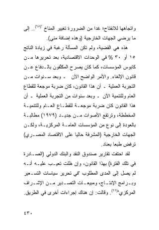 ‫ﻭﺍﺘﺠﺎﻫﻬﺎ ﻟﻼﻨﻔﺘﺎﺡ؛ ﻏﺩﺍ ﻤﻥ ﺍﻟﻀﺭﻭﺭﺓ ﺘﻐﻴﻴﺭ ﺍﻟﻤﻨﺎﺥ ")٥٦(.. ﺇﻟﻰ‬
                   ‫‪‬‬
           ‫ﻤﺎ ﻴﺭﻀﻲ ﺍﻟﺠﻬﺎﺕ ﺍﻟﺨﺎﺭﺠﻴﺔ )ﻭﻫﺫﻩ ﺇﻀﺎﻓﺔ ﻤﻨﻲ(.‬
‫ﻫﺫﻩ ﻫﻲ ﺍﻟﻘﻀﻴﺔ، ﻭﻟﻡ ﺘﻜﻥ ﺍﻟﻤﺴﺄﻟﺔ ﺭﻏﺒﺔ ﻓﻲ ﺯﻴﺎﺩﺓ ﺍﻟﻨﺎﺘﺞ‬
‫٥١ ﺃﻭ ٠٣ % ﻓﻲ ﺍﻟﻭﺤﺩﺍﺕ ﺍﻻﻗﺘﺼﺎﺩﻴﺔ، ﺒﻌﺩ ﺘﺤﺭﻴﺭﻫﺎ ﻤـﻥ‬
‫ﻜﺎﺒﻭﺱ ﺍﻟﻤﺅﺴﺴﺎﺕ، ﻜﻤﺎ ﻜﺎﻥ ﻴﺼ ‪‬ﺡ ﺍﻟﻤﻜﱠﻔﻭﻥ ﺒﺎﻟـﺩﻓﺎﻉ ﻋـﻥ‬
                ‫ﻠ‬      ‫ﺭ‬
‫ﻗﺎﻨﻭﻥ ﺍﻹﻟﻐﺎﺀ. ﻭﺍﻷﻤﺭ ﺍﻟﻭﺍﻀﺢ ﺍﻵﻥ ـ ﻭﺒﻌﺩ ﺴـﻨﻭﺍﺕ ﻤـﻥ‬
‫ﺍﻟﺘﺠﺭﺒﺔ ﺍﻟﻌﻤﻠﻴﺔ ـ ﺃﻥ ﻫﺫﺍ ﺍﻟﻘﺎﻨﻭﻥ، ﻜﺎﻥ ﻀﺭﺒﺔ ﻤﻭﺠﻌﺔ ﻟﻠﻘﻁﺎﻉ‬
‫ﺍﻟﻌﺎﻡ ﻭﻟﻠﺘﻨﻤﻴﺔ ﺍﻵﻥ ـ ﻭﺒﻌﺩ ﺴﻨﻭﺍﺕ ﻤﻥ ﺍﻟﺘﺠﺭﺒﺔ ﺍﻟﻌﻤﻠﻴﺔ ـ ﺃﻥ‬
‫ﻫﺫﺍ ﺍﻟﻘﺎﻨﻭﻥ ﻜﺎﻥ ﻀﺭﺒﺔ ﻤﻭﺠﻌـﺔ ﻟﻠﻘﻁـﺎﻉ ﺍﻟﻌـﺎﻡ ﻭﻟﻠﺘﻨﻤﻴـﺔ‬
‫ﺍﻟﻤﺨﻁﻁﺔ، ﻭﺘﺭﺘﻔﻊ ﺍﻷﺼﻭﺍﺕ ﻤـﻥ ﺠﺩﻴـﺩ )٩٧٩١( ﻤﻁﺎﻟﺒـﺔ‬
‫ﺒﺎﻟﻌﻭﺩﺓ ﺇﻟﻰ ﻨﻭﻉ ﻤﻥ ﺍﻟﻤﺅﺴﺴﺎﺕ ﺍﻟﻌﺎﻤـﺔ ﺍﻟﻤﺭﻜﺯﻴـﺔ، ﻭﻟﻜـﻥ‬
‫ﺍﻟﺠﻬﺎﺕ ﺍﻟﺨﺎﺭﺠﻴﺔ )ﺍﻟﻤﺸﺭﻓﺔ ﺤﺎﻟ ‪‬ﺎ ﻋﻠﻰ ﺍﻻﻗﺘﺼﺎﺩ ﺍﻟﻤﺼـﺭﻱ(‬
                      ‫ﻴ‬
                                       ‫ﺘﺭﻓﺽ ﻁﺒ ‪‬ﺎ ﺒﻌﻨﺎﺩ.‬
                                               ‫ﻌ‬
‫ﻟﻘﺩ ﺍﺤﺘﻔﺕ ﺘﻘﺎﺭﻴﺭ ﺼﻨﺩﻭﻕ ﺍﻟﻨﻘﺩ ﻭﺍﻟﺒﻨﻙ ﺍﻟﺩﻭﻟﻲ )ﺍﻟﺼـﺎﺩﺭﺓ‬
‫ﻓﻲ ﺘﻠﻙ ﺍﻟﻔﺘﺭﺓ( ﺒﻬﺫﺍ ﺍﻟﻘﺎﻨﻭﻥ، ﻭﺇﻥ ﻅﻠﺕ ﺘﻌﻴـﺏ ﻋﻠﻴـﻪ ﺃﻨـﻪ‬
‫ﻟﻡ ﻴﺼل ﺇﻟﻰ ﺍﻟﻤﺩﻯ ﺍﻟﻤﻁﻠﻭﺏ "ﻓﻲ ﺘﺤﺭﻴﺭ ﺴﻴﺎﺴﺎﺕ ﺍﻟﺘﺴـﻌﻴﺭ‬
‫ﻭﺒ ـﺭﺍﻤﺞ ﺍﻹﻨﺘ ـﺎﺝ، ﻭﻤﺒﻴﻌ ـﺎﺕ ﺍﻟﺘﺼ ـﺩﻴﺭ ﻤ ـﻥ ﺍﻹﺸ ـﺭﺍﻑ‬
          ‫ـ‬      ‫ـ‬        ‫ـ‬          ‫ـ‬          ‫ـ‬
‫ﺍﻟﻤﺭﻜﺯﻱ")٦٦(. ﻭﻗﺎﻟﺕ: ﺇﻥ ﻫﻨﺎﻙ ﺇﺠﺭﺍﺀﺍﺕ ﺃﺨﺭﻯ ﻓﻲ ﺍﻟﻁﺭﻴﻕ.‬


‫٠٣٤‬
 