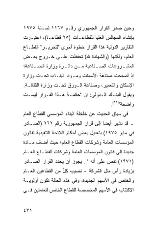 ‫ﻭﺤﻴﻥ ﺼﺩﺭ ﺍﻟﻘﺭﺍﺭ ﺍﻟﺠﻤﻬﻭﺭﻱ ﺭﻗـﻡ ٧٦١١ ﻟﺴـﻨﺔ ٥٧٩١‬
‫ﺒﺈﻨﺸﺎﺀ ﺍﻟﻤﺠﺎﻟﺱ ﺍﻟ ‪‬ﻠﻴﺎ ﻟﻠﻘﻁﺎﻋـﺎﺕ )٥٢ ﻗﻁﺎ ‪‬ـﺎ(، ﺍﻋﺘﺒـﺭﺕ‬
            ‫ﻋ‬                      ‫ﻌ‬
‫ﺍﻟﺘﻘﺎﺭﻴﺭ ﺍﻟﺩﻭﻟﻴﺔ ﻫﺫﺍ ﺍﻟﻘﺭﺍﺭ ﺨﻁﻭﺓ ﺃﺨﺭﻯ "ﻟﺘﺤﺭﻴـﺭ" ﺍﻟﻘﻁـﺎﻉ‬
‫ﺍﻟﻌﺎﻡ، ﻭﻟﻜﻨﻬﺎ )ﻭﺍﻟﺸﻬﺎﺩﺓ ﷲ( ﺘﺤﻔﻅﺕ ﻋﻠـﻰ ﺨـﺭﻭﺝ ﺒﻌـﺽ‬
‫ـﻨﺎﻋﺔ؛‬
     ‫ـﻨﺎﻋﻴﺔ ـﻥ ـﺭﺓ ﻭﺯﺍﺭﺓ ﺍﻟﺼـ‬
                  ‫ﻤـ ﺩﺍﺌـ‬   ‫ﺍ ـﺭﻭﻋﺎﺕ ﺍﻟﺼـ‬
                                      ‫ﻟﻤﺸـ‬
‫ﺇﺫ ﺃﺼﺒﺤﺕ ﺼﻨﺎﻋﺔ ﺍﻷﺴﻤﻨﺕ ﻭﻤـﻭﺍﺩ ﺍﻟﺒﻨـﺎﺀ، ﺘﺤـﺕ ﻭﺯﺍﺭﺓ‬
‫ﺍﻹﺴﻜﺎﻥ ﻭﺍﻟﺘﻌﻤﻴﺭ، ﻭﺼﻨﺎﻋﺔ ﺍﻟـﻭﺭﻕ ﺘﺤـﺕ ﻭﺯﺍﺭﺓ ﺍﻟﺜﻘﺎﻓـﺔ.‬
‫ﻭﻴﻘﻭل ﺍﻟﺒﻨـﻙ ﺍﻟـﺩﻭﻟﻲ: ﺇﻥ "ﺤﻜﻤـﺔ ﻫـﺫﺍ ﺍﻟﻘـﺭﺍﺭ ﻟﻴﺴـﺕ‬
                                           ‫ﻭﺍﻀﺤﺔ")٦٦(.‬
‫ﻓﻲ ﺴﻴﺎﻕ ﺍﻟﺤﺩﻴﺙ ﻋﻥ ﺨﻠﺨﻠﺔ ﺍﻟﺒﻨﺎﺀ ﺍﻟﻤﺅ ‪‬ﺴﻲ ﻟﻠﻘﻁﺎﻉ ﺍﻟﻌﺎﻡ‬
               ‫ﺴ‬
‫ـ ﻗﺩ ﻨﺸﻴﺭ ﺃﻴ ‪‬ﺎ ﺇﻟﻰ ﻗﺭﺍﺭ ﺍﻟﺠﻤﻬﻭﺭﻴﺔ ﺭﻗﻡ ٢٦٢ )ﺍﻟﺼـﺎﺩﺭ‬
                                     ‫ﻀ‬
‫ﻓﻲ ﻤﺎﻴﻭ ٥٧٩١( ﺒﺘﻌﺩﻴل ﺒﻌﺽ ﺃﺤﻜﺎﻡ ﺍﻟﻼﺌﺤﺔ ﺍﻟﺘﻨﻔﻴﺫﻴﺔ ﻟﻘﺎﻨﻭﻥ‬
‫ﺍﻟﻤﺅﺴﺴﺎﺕ ﺍﻟﻌﺎﻤﺔ ﻭﺸﺭﻜﺎﺕ ﺍﻟﻘﻁﺎﻉ ﺍﻟﻌﺎﻡ؛ ﺤﻴﺙ ﺃﻀﺎﻑ ﻤـﺎﺩﺓ‬
‫ﺠﺩﻴﺩﺓ ﺇﻟﻰ ﻗﺎﻨﻭﻥ ﺍﻟﻤﺅﺴﺴﺎﺕ ﺍﻟﻌﺎﻤﺔ ﻭﺸﺭﻜﺎﺕ ﺍﻟﻘﻁـﺎﻉ ﺍﻟﻌـﺎﻡ‬
‫)١٧٩١( ﺘﻨﺹ ﻋﻠﻰ ﺃﻨﻪ ".. ﻴﺠﻭﺯ ﺃﻥ ‪‬ﺤ ‪‬ﺩ ﺍﻟﻘﺭﺍﺭ ﺍﻟﺼـﺎﺩﺭ‬
                ‫ﻴ ﺩ‬                      ‫‪‬‬
‫ﺒﺯﻴﺎﺩﺓ ﺭﺃﺱ ﻤﺎل ﺍﻟﺸﺭﻜﺔ - ﻨﺼﻴﺏ ﻜل ﻤﻥ ﺍﻟﻘﻁﺎﻋﻴﻥ ﺍﻟﻌـﺎﻡ‬
                   ‫‪ ‬ﱟ‬
‫ﻭﺍﻟﺨﺎﺹ ﻓﻲ ﺍﻷﺴﻬﻡ ﺍﻟﺠﺩﻴﺩﺓ، ﻭﻓﻲ ﻫﺫﻩ ﺍﻟﺤﺎﻟﺔ ﺘﻜﻭﻥ ﺃﻭﻟﻭﻴـﺔ‬
‫ﺍﻻﻜﺘﺘﺎﺏ ﻓﻲ ﺍﻷﺴﻬﻡ ﺍﻟﻤﺨﺼﺼﺔ ﻟﻠﻘﻁﺎﻉ ﺍﻟﺨﺎﺹ ﻟﻠﻌﺎﻤﻠﻴﻥ ﻓـﻲ‬


‫١٣٤‬
 