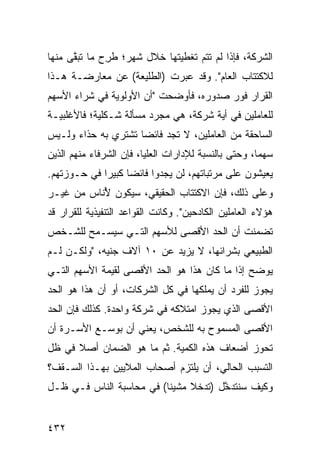 ‫ﺍﻟﺸﺭﻜﺔ، ﻓﺈﺫﺍ ﻟﻡ ﺘﺘﻡ ﺘﻐﻁﻴﺘﻬﺎ ﺨﻼل ﺸﻬﺭ؛ ﻁ ِﺡ ﻤﺎ ﺘﺒ ﱠﻰ ﻤﻨﻬﺎ‬
      ‫ﻘ‬        ‫ﹸﺭ‬
‫ﻟﻼﻜﺘﺘﺎﺏ ﺍﻟﻌﺎﻡ". ﻭﻗﺩ ﻋﺒﺭﺕ )ﺍﻟﻁﻠﻴﻌﺔ( ﻋﻥ ﻤﻌﺎﺭﻀـﺔ ﻫـﺫﺍ‬
‫ﺍﻟﻘﺭﺍﺭ ﻓﻭﺭ ﺼﺩﻭﺭﻩ، ﻓﺄﻭﻀﺤﺕ "ﺃﻥ ﺍﻷﻭﻟﻭﻴﺔ ﻓﻲ ﺸﺭﺍﺀ ﺍﻷﺴﻬﻡ‬
‫ﻟﻠﻌﺎﻤﻠﻴﻥ ﻓﻲ ﺃ ‪‬ﺔ ﺸﺭﻜﺔ، ﻫﻲ ﻤﺠﺭﺩ ﻤﺴﺄﻟﺔ ﺸـﻜﻠﻴﺔ؛ ﻓﺎﻷﻏﻠﺒﻴـﺔ‬
                                       ‫ﻴ‬
‫ﺍﻟﺴﺎﺤﻘﺔ ﻤﻥ ﺍﻟﻌﺎﻤﻠﻴﻥ، ﻻ ﺘﺠﺩ ﻓﺎﺌ ‪‬ﺎ ﺘﺸﺘﺭﻱ ﺒﻪ ﺤﺫﺍﺀ ﻭﻟـﻴﺱ‬
                     ‫ﻀ‬
‫ﺴﻬ ‪‬ﺎ، ﻭﺤﺘﻰ ﺒﺎﻟﻨﺴﺒﺔ ﻟﻺﺩﺍﺭﺍﺕ ﺍﻟﻌﻠﻴﺎ، ﻓﺈﻥ ﺍﻟﺸﺭﻓﺎﺀ ﻤﻨﻬﻡ ﺍﻟﺫﻴﻥ‬
                                                      ‫ﻤ‬
‫ﻴﻌﻴﺸﻭﻥ ﻋﻠﻰ ﻤﺭﺘﺒﺎﺘﻬﻡ، ﻟﻥ ﻴﺠﺩﻭﺍ ﻓﺎﺌ ‪‬ﺎ ﻜﺒﻴ ‪‬ﺍ ﻓﻲ ﺤـﻭﺯﺘﻬﻡ.‬
             ‫ﻀ ﺭ‬
‫ﻭﻋﻠﻰ ﺫﻟﻙ، ﻓﺈﻥ ﺍﻻﻜﺘﺘﺎﺏ ﺍﻟﺤﻘﻴﻘﻲ، ﺴﻴﻜﻭﻥ ُﻨﺎﺱ ﻤﻥ ﻏﻴـﺭ‬
           ‫ﻷ‬
‫ﻫﺅﻻﺀ ﺍﻟﻌﺎﻤﻠﻴﻥ ﺍﻟﻜﺎﺩﺤﻴﻥ". ﻭﻜﺎﻨﺕ ﺍﻟﻘﻭﺍﻋﺩ ﺍﻟﺘﻨﻔﻴﺫﻴﺔ ﻟﻠﻘﺭﺍﺭ ﻗﺩ‬
‫ﺘﻀﻤﻨﺕ ﺃﻥ ﺍﻟﺤﺩ ﺍﻷﻗﺼﻰ ﻟﻸﺴﻬﻡ ﺍﻟﺘـﻲ ﺴﻴﺴـﻤﺢ ﻟﻠﺸـﺨﺹ‬
‫ﺍﻟﻁﺒﻴﻌﻲ ﺒﺸﺭﺍﺌﻬﺎ، ﻻ ﻴﺯﻴﺩ ﻋﻥ ٠١ ﺁﻻﻑ ﺠﻨﻴﻪ، "ﻭﻟﻜـﻥ ﻟـﻡ‬
‫ﻴﻭﻀﺢ ﺇﺫﺍ ﻤﺎ ﻜﺎﻥ ﻫﺫﺍ ﻫﻭ ﺍﻟﺤﺩ ﺍﻷﻗﺼﻰ ﻟﻘﻴﻤﺔ ﺍﻷﺴﻬﻡ ﺍﻟﺘـﻲ‬
‫ﻴﺠﻭﺯ ﻟﻠﻔﺭﺩ ﺃﻥ ﻴﻤﻠﻜﻬﺎ ﻓﻲ ﻜل ﺍﻟﺸﺭﻜﺎﺕ، ﺃﻭ ﺃﻥ ﻫﺫﺍ ﻫﻭ ﺍﻟﺤﺩ‬
‫ﺍﻷﻗﺼﻰ ﺍﻟﺫﻱ ﻴﺠﻭﺯ ﺍﻤﺘﻼﻜﻪ ﻓﻲ ﺸﺭﻜﺔ ﻭﺍﺤﺩﺓ. ﻜﺫﻟﻙ ﻓﺈﻥ ﺍﻟﺤﺩ‬
‫ﺍﻷﻗﺼﻰ ﺍﻟﻤﺴﻤﻭﺡ ﺒﻪ ﻟﻠﺸﺨﺹ، ‪‬ﻌﻨﻲ ﺃﻥ ﺒﻭﺴـﻊ ﺍﻷﺴـﺭﺓ ﺃﻥ‬
                      ‫ﻴ‬
‫ﺘﺤﻭﺯ ﺃﻀﻌﺎﻑ ﻫﺫﻩ ﺍﻟﻜﻤﻴﺔ. ﺜﻡ ﻤﺎ ﻫﻭ ﺍﻟﻀﻤﺎﻥ ﺃﺼﻼ ﻓﻲ ﻅل‬
      ‫ﹰ‬
‫ﺍﻟﺘﺴﺒﺏ ﺍﻟﺤﺎﻟﻲ، ﺃﻥ ﻴﻠﺘﺯﻡ ﺃﺼﺤﺎﺏ ﺍﻟﻤﻼﻴﻴﻥ ﺒﻬـﺫﺍ ﺍﻟﺴـﻘﻑ؟‬
‫ﻭﻜﻴﻑ ﺴﻨﺘﺩ ﱠل )ﺘﺩﺨﻼ ﻤﺸﻴ ﹰﺎ( ﻓﻲ ﻤﺤﺎﺴﺒﺔ ﺍﻟﻨﺎﺱ ﻓـﻲ ﻅـل‬
                          ‫ﻨ‬     ‫ﹰ‬      ‫ﺨ‬


‫٢٣٤‬
 