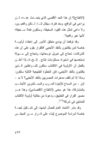 ‫)ﺍﻻﻨﻔﺘﺎﺡ(؟ ﺇﻥ ﻫﺫﺍ ﺍﻟﺤﺩ ﺍﻷﻗﺼﻰ ﺍﻟﺫﻱ ﻴﺘﺤـﺩﺙ ﻋﻨـﻪ، ﻟـﻥ‬
‫ﻴﺭﺍ ‪‬ﻰ ﻓﻲ ﺍﻟﻭﺍﻗﻊ، ﻭﺒﻌﺩ ﻓﺘﺭﺓ، ﺴﻴﻘﺎل ﻟﻨـﺎ: ﻟـﻨﻜﻥ ﻭﺍﻗﻌﻴـﻴﻥ،‬
                                                   ‫ﻋ‬
‫ﻭﻻ ﺩﺍﻋﻲ ﻟﻤﺜل ﻫﺫﻩ ﺍﻟﻘﻴﻭﺩ ﺍﻟﺴﺨﻴﻔﺔ، ﻭﺴﺘﻜﻭﻥ ﻓﻌﻼ ﺴـﺨﻴﻔﺔ؛‬
        ‫ﹰ‬
                                       ‫ﻷﻨﻬﺎ ﻏﻴﺭ ﻭﺍﻗﻌﻴﺔ".‬
‫ﻭﻗﺩ ﺘﻭﻗﻌﻨﺎ ﺃﻥ ﻴﺅﺩﻱ ﻤﻨﻁﻕ ﺍﻷﻤﻭﺭ ﺇﻟﻰ ﺇﻋﻁﺎﺀ ﺃﻭﻟﻭﻴـﺔ‬
‫ﺨﺎﺼﺔ ﻟﻤﻥ ﻴﻜﺘﺘﺒﻭﻥ ﺒﺎﻟﻨﻘﺩ ﺍﻷﺠﻨﺒﻲ "ﻓﺎﻟﻘﺭﺍﺭ ﻴﻘﻭﻡ ﻋﻠﻰ ﺃﻥ ﻫﺫﻩ‬
‫ﺍﻟﺸﺭﻜﺎﺕ، ﺘﺤﺘﺎﺝ ﺇﻟﻰ ﺘﻤﻭﻴل ﺘﻭﺴﻌﺎﺘﻬﺎ، ﻭﺘﺤﺘﺎﺝ ﺇﻟﻰ ﺴـﻴﻭﻟﺔ‬
‫ﺘﺴﺘﺨﺩﻤﻬﺎ ﻓﻲ ﺍﺴﺘﻴﺭﺍﺩ ﻤﺴﺘﻠﺯﻤﺎﺕ ﺇﻨﺘﺎﺝ.. ﺇﻟـﺦ، ﻓـﺈﺫﺍ ﺃﻋﻠـﻥ‬
‫ﺒﺎﻟﻔﻌل ﺃﻥ ﺍﻷﻭﻟﻭﻴﺔ ﻓﻲ ﺍﻻﻜﺘﺘﺎﺏ ﺴﺘﻜﻭﻥ ﻟﻠﻤـﻭﺍﻁﻨﻴﻥ ﺍﻟـﺫﻴﻥ‬
‫ﻴﻜﺘﺘﺒﻭﻥ ﺒﺎﻟﻨﻘﺩ ﺍﻷﺠﻨﺒﻲ، ﻓﺈﻥ ﺍﻟﺨﻁﻭﺓ ﺍﻟﻁﺒﻴﻌﻴﺔ ﺍﻟﺘﺎﻟﻴﺔ ﺴﺘﻜﻭﻥ:‬
‫ﻭﻤﺎﺫﺍ ﺇﺫﺍ ﻟﻡ ﺘﻜﻑ ﻤﺩﺨﺭﺍﺕ ﺍﻟﻤﺼﺭﻴﻴﻥ ﺒﺎﻟﻨﻘﺩ ﺍﻷﺠﻨﺒﻲ؟ ﻻ ﺒﺩ -‬
                                      ‫ِ‬
‫ﺇﺫﻥ - ﻤﻥ ﺍﻟﺴﻤﺎﺡ ﻟﻺﺨﻭﺓ ﺍﻟﻌـﺭﺏ ﻭﺍﻟﻤﺴـﺘﺜﻤﺭﻴﻥ ﺍﻷﺠﺎﻨـﺏ‬
‫ﺒﺎﻟﻤﺸﺎﺭﻜﺔ، ﻫﺫﺍ ﻫﻭ ﻤﻌﻨﻰ )ﺍﻻﻨﻔﺘﺎﺡ ﺍﻻﻗﺘﺼﺎﺩﻱ(، ﻭﻫﺫﺍ ﻫـﻭ‬
‫ﻤﺼﻴﺭ ﺍﻟﻘﺭﺍﺭ ﻓﻲ ﺍﻟﺘﻁﺒﻴﻕ، ﻭﺩﻋﻭﻨﺎ ﻤﻥ ﺤﻜﺎﻴﺔ ﺃﻭﻟﻭﻴﺔ ﺍﻻﻜﺘﺘﺎﺏ‬
                                   ‫ﻟﻠﻌﺎﻤﻠﻴﻥ ﻓﻲ ﺸﺭﻜﺔ")٧٦(.‬
‫ﻭﻗﺩ ﺒﺎﺩﺭ ﺍﻻﺘﺤﺎﺩ ﺍﻟﻌﺎﻡ ﻟﻠﻌﻤﺎل ﺃﻴﺎﻤﻬﺎ، ﺇﻟﻰ ﺘﺸـﻜﻴل ﻟﺠﻨـﺔ‬
                                      ‫‪‬‬
‫ﺨﺎﺼﺔ ﻟﺩﺭﺍﺴﺔ ﺍﻟﻤﻭﻀﻭﻉ )ﺒﻨﺎﺀ ﻋﻠﻰ ﻗـﺭﺍﺭ ﻤـﻥ ﺍﻟﻤﺠﻠـﺱ‬




‫٣٣٤‬
 