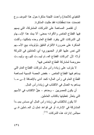 ‫ﺍﻟﺘﻨﻔﻴﺫﻱ ﻟﻼﺘﺤﺎﺩ( ﻭﺃﻋﺩﺕ ﺍﻟﻠﺠﻨﺔ ﻤﺫﻜﺭﺓ ﺤﻭل ﻫﺫﺍ ﺍﻟﻤﻭﻀـﻭﻉ‬
                 ‫ﺘﻀﻤﻨﺕ ﻋ ‪‬ﺓ ﺘﺤ ﱡﻅﺎﺕ؛ ﻓﻘﺩ ﻁﻠﺒﺕ ﺍﻟﻤﺫﻜﺭﺓ:‬
                                       ‫ﺩ ﻔ‬
‫ﺃﻥ ﺘﻘﺘﺼﺭ ﺍﻟﻤﺴﺎﻫﻤﺔ ﻋﻠﻰ ﺍﻟﺸﺭﻜﺎﺕ ﺍﻟﻤﺸﺘﺭﻜﺔ، ﺍﻟﺘﻲ ﻴﺴﻬﻡ‬
‫ﻓﻴﻬﺎ ﺍﻟﻘﻁﺎﻉ ﺍﻟﺨﺎﺹ ﻭﺍﻷﻓﺭﺍﺩ؛ ﺒﻤﻌﻨﻰ: ﺃﻻ ﻴﻤﺘﺩ ﻫﺫﺍ ﺍﻹﺴـﻬﺎﻡ‬
‫ﺇﻟﻰ ﺍﻟﺸﺭﻜﺎﺕ ﺍﻟﺘﻲ ﻴﻨﻔﺭﺩ ﺍﻟﻘﻁﺎﻉ ﺍﻟﻌﺎﻡ ﻭﺤﺩﻩ ﺒﺘﻤﻠﻜﻬﺎ، ﻭﺃﻜﺩﺕ‬
‫ﺍﻟﻤﺫﻜﺭﺓ ﻋﻠﻰ ﻀﺭﻭﺭﺓ ﺍﻻﻟﺘﺯﺍﻡ ﺍﻟﺩﻗﻴﻕ ﺒﺄﻭﻟﻭﻴﺎﺕ ﺒﻴﻊ ﺍﻷﺴـﻬﻡ‬
‫ﺍﻟﺘﻲ ﻨﺹ ﻋﻠﻴﻬﺎ ﺍﻟﻘﺭﺍﺭ ﺍﻟﺠﻤﻬﻭﺭﻱ؛ ﺃﻱ: ﻟﻠﻌﺎﻤﻠﻴﻥ ﻓﻲ ﺍﻟﺸﺭﻜﺔ‬
                                              ‫‪‬‬
‫ﺃﻭ ﹰ؛ ﻷﻥ "ﺸﺭﻜﺎﺕ ﺍﻟﻘﻁﺎﻉ ﺍﻟﻌـﺎﻡ ﻟﻴﺴـﺕ ﻟﻠﺒﻴـﻊ، ﻭﻟﻴﺴـﺕ‬
                                              ‫ﻻ‬
                  ‫ﻤﻌﺭﻭﻀﺔ ﻟﻤﺸﺎﺭﻜﺔ ﺍﻟﻘﻁﺎﻉ ﺍﻟﺨﺎﺹ ﻓﻴﻬﺎ".‬
                                              ‫ﹰ‬
‫ﻻ ﻴﺘﺭﺘﺏ ﻋﻠﻰ ﺯﻴﺎﺩﺓ ﺭﺃﺱ ﻤﺎل ﺸﺭﻜﺎﺕ ﺍﻟﻘﻁﺎﻉ ﺍﻟﻌﺎﻡ ﺍﻟﺘﻲ‬
‫ﻴﺴﺎﻫﻡ ﻓﻴﻬﺎ ﺍﻟﻘﻁﺎﻉ ﺍﻟﺨﺎﺹ - ﺨﻔﺽ ﺍﻟﺤﺼﺔ ﺍﻟﻨﺴﺒﻴﺔ ﻟﻤﺴﺎﻫﻤﺔ‬
                      ‫‪‬‬
‫ﺍﻟﻘﻁﺎﻉ ﺍﻟﻌﺎﻡ ﻓﻲ ﺭﺃﺱ ﺍﻟﻤﺎل؛ ﻜﺤﺩ ﺃﺩﻨﻰ ﺒﺎﻹﻀﺎﻓﺔ ﺇﻟـﻰ ﻤـﺎ‬
        ‫ﻴﺴﺎﻫﻡ ﺒﻪ ﺍﻟﻌﻤﺎل ﻓﻲ ﺍﻻﻜﺘﺘﺎﺏ ﻓﻲ ﺯﻴﺎﺩﺓ ﺭﺃﺱ ﺍﻟﻤﺎل.‬
‫ﺃﻥ ﻴﻜﻭﻥ ﻟﻠﻤﺼﺭﻴﻴﻥ - ﻭﺤ ‪‬ﻫﻡ - ﺤﻕ ﺍﻻﻜﺘﺘﺎﺏ ﻓﻲ ﺍﻷﺴﻬﻡ‬
                 ‫ﱡ‬      ‫‪‬ﺩ‬
                     ‫ﺍﻟﺘﻲ ﻴﺘﻌ ﱠﺭ ﺘﻐﻁﻴﺘﻬﺎ ﺒﺎﻜﺘﺘﺎﺏ ﺍﻟﻌﺎﻤﻠﻴﻥ.‬
                                                ‫ﺫ‬
‫ﺃﻻ ﻴﻜﻭﻥ ﻟﻼﻜﺘﺘﺎﺏ ﻓﻲ ﺯﻴﺎﺩﺓ ﺭﺃﺱ ﺍﻟﻤﺎل ﺃﻱ ﻤﺴﺎﺱ ﺒﻤﺒـﺩﺃ‬
            ‫‪‬‬
‫ﺍﻟﻤﺸﺎﺭﻜﺔ ﻓﻲ ﺍﻹﺩﺍﺭﺓ، ﺃﻭ ﻓﻲ ﻗﻭﺍﻋﺩ ﺘﻤﺜﻴـل ﺍﻟﻌـﺎﻤﻠﻴﻥ ﻓـﻲ‬
                        ‫ﻤﺠﺎﻟﺱ ﺇﺩﺍﺭﺍﺕ ﻫﺫﻩ ﺍﻟﺸﺭﻜﺎﺕ )٨٦(.‬


‫٤٣٤‬
 