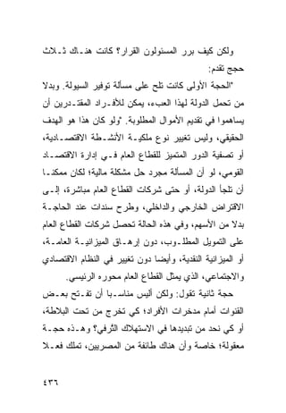 ‫ﻭﻟﻜﻥ ﻜﻴﻑ ﺒ ‪‬ﺭ ﺍﻟﻤﺴﺌﻭﻟﻭﻥ ﺍﻟﻘﺭﺍﺭ؟ ﻜﺎﻨﺕ ﻫﻨـﺎﻙ ﺜـﻼﺙ‬
                                   ‫ﺭ‬
                                              ‫ﺤﺠﺞ ﺘﻘ ‪‬ﻡ:‬
                                                ‫ﺩ‬      ‫‪‬‬
‫"ﺍﻟﺤﺠﺔ ﺍﻷﻭﻟﻰ ﻜﺎﻨﺕ ﺘﻠﺢ ﻋﻠﻰ ﻤﺴﺄﻟﺔ ﺘﻭﻓﻴﺭ ﺍﻟﺴﻴﻭﻟﺔ. ﻭﺒﺩﻻ‬
‫ﹰ‬                             ‫‪‬‬
‫ﻤﻥ ﺘﺤﻤل ﺍﻟﺩﻭﻟﺔ ﻟﻬﺫﺍ ﺍﻟﻌﺏﺀ، ﻴﻤﻜﻥ ﻟﻸﻓـﺭﺍﺩ ﺍﻟﻤﻘﺘـﺩﺭﻴﻥ ﺃﻥ‬
‫ﻴﺴﺎﻫﻤﻭﺍ ﻓﻲ ﺘﻘﺩﻴﻡ ﺍﻷﻤﻭﺍل ﺍﻟﻤﻁﻠﻭﺒﺔ. "ﻭﻟﻭ ﻜﺎﻥ ﻫﺫﺍ ﻫﻭ ﺍﻟﻬﺩﻑ‬
‫ﺍﻟﺤﻘﻴﻘﻲ، ﻭﻟﻴﺱ ﺘﻐﻴﻴﺭ ﻨﻭﻉ ﻤﻠﻜﻴـﺔ ﺍﻷﻨﺸـﻁﺔ ﺍﻻﻗﺘﺼـﺎﺩﻴﺔ،‬
‫ﺃﻭ ﺘﺼﻔﻴﺔ ﺍﻟﺩﻭﺭ ﺍﻟﻤﺘﻤﻴﺯ ﻟﻠﻘﻁﺎﻉ ﺍﻟﻌﺎﻡ ﻓـﻲ ﺇﺩﺍﺭﺓ ﺍﻻﻗﺘﺼـﺎﺩ‬
‫ﺍﻟﻘﻭﻤﻲ، ﻟﻭ ﺃﻥ ﺍﻟﻤﺴﺄﻟﺔ ﻤﺠﺭﺩ ﺤل ﻤﺸﻜﻠﺔ ﻤﺎﻟﻴﺔ؛ ﻟﻜﺎﻥ ﻤﻤﻜ ﹰـﺎ‬
  ‫ﻨ‬
‫ﺃﻥ ﺘﻠﺠﺄ ﺍﻟﺩﻭﻟﺔ، ﺃﻭ ﺤﺘﻰ ﺸﺭﻜﺎﺕ ﺍﻟﻘﻁﺎﻉ ﺍﻟﻌﺎﻡ ﻤﺒﺎﺸﺭﺓ، ﺇﻟـﻰ‬
‫ﺍﻻﻗﺘﺭﺍﺽ ﺍﻟﺨﺎﺭﺠﻲ ﻭﺍﻟﺩﺍﺨﻠﻲ، ﻭﻁﺭﺡ ﺴﻨﺩﺍﺕ ﻋﻨﺩ ﺍﻟﺤﺎﺠـﺔ‬
‫ﺒﺩﻻ ﻤﻥ ﺍﻷﺴﻬﻡ، ﻭﻓﻲ ﻫﺫﻩ ﺍﻟﺤﺎﻟﺔ ﺘﺤﺼل ﺸﺭﻜﺎﺕ ﺍﻟﻘﻁﺎﻉ ﺍﻟﻌﺎﻡ‬
                                                 ‫ﹰ‬
‫ﻋﻠﻰ ﺍﻟﺘﻤﻭﻴل ﺍﻟﻤﻁﻠـﻭﺏ، ﺩﻭﻥ ﺇﺭﻫـﺎﻕ ﺍﻟﻤﻴﺯﺍﻨﻴـﺔ ﺍﻟﻌﺎﻤـﺔ،‬
‫ﺃﻭ ﺍﻟﻤﻴﺯﺍﻨﻴﺔ ﺍﻟﻨﻘﺩﻴﺔ، ﻭﺃﻴ ‪‬ﺎ ﺩﻭﻥ ﺘﻐﻴﻴﺭ ﻓﻲ ﺍﻟﻨﻅﺎﻡ ﺍﻻﻗﺘﺼﺎﺩﻱ‬
                              ‫ﻀ‬
      ‫ﻭﺍﻻﺠﺘﻤﺎﻋﻲ، ﺍﻟﺫﻱ ﻴﻤﺜل ﺍﻟﻘﻁﺎﻉ ﺍﻟﻌﺎﻡ ﻤﺤﻭ ‪‬ﻩ ﺍﻟﺭﺌﻴﺴﻲ.‬
                ‫ﺭ‬     ‫‪‬‬
‫ﺤﺠﺔ ﺜﺎﻨﻴﺔ ﺘﻘﻭل: ﻭﻟﻜﻥ ﺃﻟﻴﺱ ﻤﻨﺎﺴـ ‪‬ﺎ ﺃﻥ ﹸﻔـﺘﺢ ﺒﻌـﺽ‬
‫‪‬‬        ‫ﺘ‬     ‫ﺒ‬                               ‫‪‬‬
‫ﺍﻟﻘﻨﻭﺍﺕ ﺃﻤﺎﻡ ﻤﺩﺨﺭﺍﺕ ﺍﻷﻓﺭﺍﺩ؛ ﻜﻲ ﺘﺨﺭﺝ ﻤﻥ ﺘﺤﺕ ﺍﻟﺒﻼﻁﺔ،‬
‫ﺃﻭ ﻜﻲ ﻨﺤﺩ ﻤﻥ ﺘﺒﺩﻴﺩﻫﺎ ﻓﻲ ﺍﻻﺴﺘﻬﻼﻙ ﺍﻟﺘ ‪‬ﻓﻲ؟ ﻭﻫـﺫﻩ ﺤﺠـﺔ‬
              ‫ﱠﺭ‬
‫ﻤﻌﻘﻭﻟﺔ؛ ﺨﺎﺼﺔ ﻭﺃﻥ ﻫﻨﺎﻙ ﻁﺎﺌﻔﺔ ﻤﻥ ﺍﻟﻤﺼﺭﻴﻴﻥ، ﺘﻤﻠﻙ ﻓﻌـﻼ‬
‫ﹰ‬


‫٦٣٤‬
 