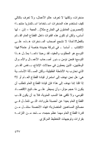 ‫ﻤﺩﺨﺭﺍﺕ، ﻭﻟﻜﻨﻬﺎ ﻻ ﺘﻌﺭﻑ ﻋﺎﻟﻡ ﺍﻷﻋﻤﺎل، ﻭﻻ ﺘﻌﺭﻑ ﺒﺎﻟﺘﺎﻟﻲ‬
‫ﻜﻴﻑ ﺘﺴﺘﺨﺩﻡ ﻫﺫﻩ ﺍﻟﻤﺩﺨﺭﺍﺕ ﺍﺴـﺘﺨﺩﺍ ‪‬ﺎ ﺍﺴـﺘﺜﻤﺎﺭ ‪‬ﺎ ‪‬ﻨﺘ ‪‬ـﺎ؛‬
   ‫ﻴ ﻤ ﺠ‬              ‫ﻤ‬
‫)ﺍﻟﻤﺼﺭﻴﻭﻥ ﺍﻟﻌﺎﻤﻠﻭﻥ ﻓﻲ ﺍﻟﺨﺎﺭﺝ ﻤﺜﻼ(.. ﺍﻟﺤﺠﺔ – ﺇﺫﻥ - ﻟﻬﺎ‬
                     ‫ﹰ‬
‫ﺃﺴﺎﺱ، ﻭﻟﻜﻥ ﻟﻡ ﺘﻜﻭﻥ ﻫﺫﻩ ﺍﻟﻘﻨﻭﺍﺕ ﺩﺍﺨل ﺍﻟﻘﻁﺎﻉ ﺍﻟﻌﺎﻡ ﺍﻟﻘـﺎﺌﻡ‬
                                           ‫‪‬‬
‫ﺒﺎﻟﻔﻌل؟! ﻟﻤﺎﺫﺍ ﻻ ﻨﺸ ‪‬ﻊ ﺃﺼﺤﺎﺏ ﺍﻟﻤـﺩﺨﺭﺍﺕ ﻫـﺫﻩ، ﻋﻠـﻰ‬
                            ‫ﺠ‬
‫ﺍﻻﻜﺘﺘﺎﺏ ـ ﺃﺴﺎ ‪‬ﺎ ـ ﻓﻲ ﺸﺭﻜﺔ ﺠﺩﻴﺩﺓ؛ ﺨﺎﺼﺔ ﺃﻭ ﻋﺎﻤﺔ؟ ﻓﻬﺫﺍ‬
                                     ‫ﺴ‬
‫ﺍﻟﺘﻭﺴﻊ ﻫﻭ ﺍﻟﻤﻁﻠﻭﺏ ﻭﺍﻟﻤﻔﻴﺩ، ﻟﻘﺩ ﺭﺤﺒﻨﺎ ﺩﺍﺌ ‪‬ـﺎ ﺒﻤﺜـل ﻫـﺫﺍ‬
             ‫ﻤ‬
‫ﺍﻟﺘﻭﺴﻊ؛ ﻓﻨﺤﻥ ﻨﺅﻤﻥ ﺒـﺩﻭﺭ ﺃﺼـﺤﺎﺏ ﺍﻷﻋﻤـﺎل ﻭﺍﻷﻤـﻭﺍل‬
‫ﺍﻟﻭﻁﻨﻴﻴﻥ، ﺍﻟﺫﻴﻥ ﻴﻌﻤﻠﻭﻥ ﻓﻲ ﻤﺠﺎﻻﺕ ﺍﻹﻨﺘﺎﺝ، ﺒـﻨﻔﺱ ﺍﻟﻘـﺩﺭ‬
‫ﺍﻟﺫﻱ ﻨﺤﺎﺭﺏ ﺒﻪ ﺍﻷﻨﺸﻁﺔ ﺍﻟﻁﻔﻴﻠﻴﺔ، ﻭﻟﻜﻥ ﺍﻟﻤﺴـﺄﻟﺔ ﺍﻷﺴﺎﺴـﻴﺔ‬
‫ﻫﻲ: ﻫل ﻨﺤﻥ ﻨﻬﺩﻑ ﺇﻟﻰ ﺍﺴﺘﻤﺭﺍﺭ ﻗﻴﺎﺩﺓ ﺍﻟﻘﻁﺎﻉ ﺍﻟﻌـﺎﻡ ﺃﻭ ﻻ؟‬
‫ﺇﺫﺍ ﻗﻠﻨﺎ ﺇﻨﻨﺎ ﻨﻬﺩﻑ ﺇﻟﻰ ﻫﺫﺍ؛ ﻓﺈﻥ ﻗﻴﺎﺩﺓ ﺍﻟﻘﻁﺎﻉ ﺍﻟﻌﺎﻡ ﺘﺘﻁﻠﺏ ﺃﻥ‬
‫ﻴﻜﻭﻥ ﺫﺍ ﺤﺠﻡ ﻤﺅﺜﺭ، ﻭﺃﻥ ﻴﺴﻴﻁﺭ ﻋﻠـﻰ ﻤﻔـﺎﺘﻴﺢ ﺍﻻﻗﺘﺼـﺎﺩ‬
‫ﺍﻟﻘﻭﻤﻲ، ﻭﻻ ﺘﻜﻔﻲ ﻫﻨﺎ ﺍﻟﻨﺴﺏ ﺍﻟﻤﺌﻭﻴﺔ، ﻓﻼ ﺒﺩ ﺃﻥ ﻴﻜﻭﻥ ﻗﻠـﺏ‬
‫ﺍﻟﻘﻁﺎﻉ ﺍﻟﻌﺎﻡ ﺒﻌﻴ ‪‬ﺍ ﻋﻥ ﺃﺤ ِﻨﺔ ﹸﺭﻭﺍﺩﺓ، ﺍﻟﺘـﻲ ﺘﺘﻤﺜـل ﻓـﻲ‬
                       ‫‪‬ﺼ ﻁ‬         ‫ﺩ‬
‫ﻤﺼﺎﻟﺢ ﺍﻟﻤﺴﺎﻫﻤﻴﻥ ﺍﻟﻤﺘﻀﺎﺭﺒﺔ؛ ﻓﻬﺫﻩ ﺍﻷﺤﺼﻨﺔ ﺴﺘﺸـل ﻤـﻥ‬
‫ﻗﺩﺭﺓ ﺍﻟﻘﻁﺎﻉ ﺍﻟﻌﺎﻡ ﻤﻬﻤﺎ ﻋﻅﻡ ﺤﺠﻤﻪ، ﺴـﺘﺤﺩ ﻤـﻥ ﺍﻟﺘﺯﺍﻤـﻪ‬
                    ‫ﺒﻘﺭﺍﺭﺍﺕ ﻭﺘﻭﺠﻴﻬﺎﺕ ﺍﻟﺘﺨﻁﻴﻁ ﺍﻟﻤﺭﻜﺯﻱ.‬


‫٧٣٤‬
 