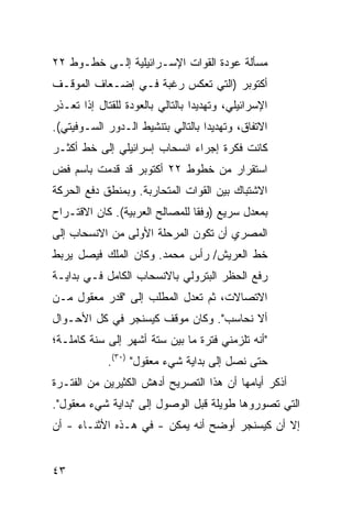 ‫ﻤﺴﺄﻟﺔ ﻋﻭﺩﺓ ﺍﻟﻘﻭﺍﺕ ﺍﻹﺴـﺭﺍﺌﻴﻠﻴﺔ ﺇﻟـﻰ ﺨﻁـﻭﻁ ٢٢‬
‫ﺃﻜﺘﻭﺒﺭ )ﺍﻟﺘﻲ ﺘﻌﻜﺱ ﺭﻏﺒﺔ ﻓـﻲ ﺇﻀـﻌﺎﻑ ﺍﻟﻤﻭﻗـﻑ‬
‫ﺍﻹﺴﺭﺍﺌﻴﻠﻲ، ﻭﺘﻬﺩﻴ ‪‬ﺍ ﺒﺎﻟﺘﺎﻟﻲ ﺒﺎﻟﻌﻭﺩﺓ ﻟﻠﻘﺘﺎل ﺇﺫﺍ ﺘﻌـﺫﺭ‬
                                  ‫ﺩ‬
‫ﺍﻻﺘﻔﺎﻕ، ﻭﺘﻬﺩﻴ ‪‬ﺍ ﺒﺎﻟﺘﺎﻟﻲ ﺒﺘﻨﺸﻴﻁ ﺍﻟـﺩﻭﺭ ﺍﻟﺴـﻭﻓﻴﺘﻲ(.‬
                                   ‫ﺩ‬
‫ﻜﺎﻨﺕ ﻓﻜﺭﺓ ﺇﺠﺭﺍﺀ ﺍﻨﺴﺤﺎﺏ ﺇﺴﺭﺍﺌﻴﻠﻲ ﺇﻟﻰ ﺨﻁ ﺃﻜﺜـﺭ‬
‫ﺍﺴﺘﻘﺭﺍﺭ ﻤﻥ ﺨﻁﻭﻁ ٢٢ ﺃﻜﺘﻭﺒﺭ ﻗﺩ ﻗﺩﻤﺕ ﺒﺎﺴﻡ ﻓﺽ‬
‫ﺍﻻﺸﺘﺒﺎﻙ ﺒﻴﻥ ﺍﻟﻘﻭﺍﺕ ﺍﻟﻤﺘﺤﺎﺭﺒﺔ. ﻭﺒﻤﻨﻁﻕ ﺩﻓﻊ ﺍﻟﺤﺭﻜﺔ‬
‫ﺒﻤﻌﺩل ﺴﺭﻴﻊ )ﻭﻓ ﹰﺎ ﻟﻠﻤﺼﺎﻟﺢ ﺍﻟﻌﺭﺒﻴﺔ(. ﻜﺎﻥ ﺍﻻﻗﺘـﺭﺍﺡ‬
                                ‫ﻘ‬
‫ﺍﻟﻤﺼﺭﻱ ﺃﻥ ﺘﻜﻭﻥ ﺍﻟﻤﺭﺤﻠﺔ ﺍﻷﻭﻟﻰ ﻤﻥ ﺍﻻﻨﺴﺤﺎﺏ ﺇﻟﻰ‬
‫ﺨﻁ ﺍﻟﻌﺭﻴﺵ/ ﺭﺃﺱ ﻤﺤﻤﺩ. ﻭﻜﺎﻥ ﺍﻟﻤﻠﻙ ﻓﻴﺼل ﻴﺭﺒﻁ‬
‫ﺭﻓﻊ ﺍﻟﺤﻅﺭ ﺍﻟﺒﺘﺭﻭﻟﻲ ﺒﺎﻻﻨﺴﺤﺎﺏ ﺍﻟﻜﺎﻤل ﻓـﻲ ﺒﺩﺍﻴـﺔ‬
‫ﺍﻻﺘﺼﺎﻻﺕ، ﺜﻡ ﺘﻌﺩل ﺍﻟﻤﻁﻠﺏ ﺇﻟﻰ "ﻗﺩﺭ ﻤﻌﻘﻭل ﻤـﻥ‬
‫ﺃﻻ ﻨﺤﺎﺴﺏ". ﻭﻜﺎﻥ ﻤﻭﻗﻑ ﻜﻴﺴﻨﺠﺭ ﻓﻲ ﻜل ﺍﻷﺤـﻭﺍل‬
‫"ﺃﻨﻪ ﺘﻠﺯﻤﻨﻲ ﻓﺘﺭﺓ ﻤﺎ ﺒﻴﻥ ﺴﺘﺔ ﺃﺸﻬﺭ ﺇﻟﻰ ﺴﻨﺔ ﻜﺎﻤﻠـﺔ؛‬
             ‫ﺤﺘﻰ ﻨﺼل ﺇﻟﻰ ﺒﺩﺍﻴﺔ ﺸﻲﺀ ﻤﻌﻘﻭل" )٠٣(.‬
‫ﺃﺫﻜﺭ ﺃﻴﺎﻤﻬﺎ ﺃﻥ ﻫﺫﺍ ﺍﻟﺘﺼﺭﻴﺢ ﺃﺩﻫﺵ ﺍﻟﻜﺜﻴﺭﻴﻥ ﻤﻥ ﺍﻟﻔﺘـﺭﺓ‬
‫ﺍﻟﺘﻲ ﺘﺼﻭﺭﻭﻫﺎ ﻁﻭﻴﻠﺔ ﻗﺒل ﺍﻟﻭﺼﻭل ﺇﻟﻰ "ﺒﺩﺍﻴﺔ ﺸﻲﺀ ﻤﻌﻘﻭل".‬
‫ﺇﻻ ﺃﻥ ﻜﻴﺴﻨﺠﺭ ﺃﻭﻀﺢ ﺃﻨﻪ ﻴﻤﻜﻥ - ﻓﻲ ﻫـﺫﻩ ﺍﻷﺜﻨـﺎﺀ - ﺃﻥ‬


‫٣٤‬
 