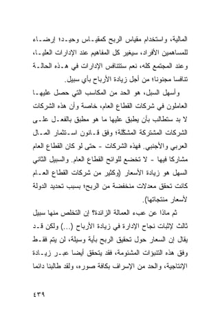 ‫ﺍﻟﻤﺎﻟﻴﺔ، ﻭﺍﺴﺘﺨﺩﺍﻡ ﻤﻘﻴﺎﺱ ﺍﻟﺭﺒﺢ ﻜﻤﻘﻴـﺎﺱ ﻭﺤﻴـﺩ؛ ﺇﺭﻀـﺎﺀ‬
‫‪‬‬
‫ﻟﻠﻤﺴﺎﻫﻤﻴﻥ ﺍﻷﻓﺭﺍﺩ، ﺴﻴﻐﻴﺭ ﻜل ﺍﻟﻤﻔﺎﻫﻴﻡ ﻋﻨﺩ ﺍﻹﺩﺍﺭﺍﺕ ﺍﻟﻌﻠﻴـﺎ،‬
‫ﻭﻋﻨﺩ ﺍﻟﻤﺠﺘﻤﻊ ﻜﻠﻪ، ﻨﻌﻡ ﺴﺘﺘﻨﺎﻓﺱ ﺍﻹﺩﺍﺭﺍﺕ ﻓﻲ ﻫـﺫﻩ ﺍﻟﺤﺎﻟـﺔ‬
           ‫ﺘﻨﺎﻓ ‪‬ﺎ ﻤﺠﻨﻭ ﹰﺎ؛ ﻤﻥ ﺃﺠل ﺯﻴﺎﺩﺓ ﺍﻷﺭﺒﺎﺡ ﺒﺄﻱ ﺴﺒﻴل.‬
                                           ‫ﻨ‬       ‫ﺴ‬
‫ﻭﺃﺴﻬل ﺍﻟﺴﺒل، ﻫﻭ ﺍﻟﺤﺩ ﻤﻥ ﺍﻟﻤﻜﺎﺴﺏ ﺍﻟﺘﻲ ﺤﺼل ﻋﻠﻴﻬـﺎ‬
                           ‫‪‬‬
‫ﺍﻟﻌﺎﻤﻠﻭﻥ ﻓﻲ ﺸﺭﻜﺎﺕ ﺍﻟﻘﻁﺎﻉ ﺍﻟﻌﺎﻡ، ﺨﺎﺼﺔ ﻭﺃﻥ ﻫﺫﻩ ﺍﻟﺸﺭﻜﺎﺕ‬
‫ﻻ ﺒﺩ ﺴﺘﻁﺎﻟﺏ ﺒﺄﻥ ﻴﻁﺒﻕ ﻋﻠﻴﻬﺎ ﻤﺎ ﻫﻭ ‪‬ﻁ ‪‬ﻕ ﺒﺎﻟﻔﻌـل ﻋﻠـﻰ‬
              ‫ﻤ ﺒ‬               ‫‪‬‬
‫ﺍﻟﺸﺭﻜﺎﺕ ﺍﻟﻤﺸﺘﺭﻜﺔ ﺍﻟ ‪‬ﺸ ﱠﻠﺔ؛ ﻭﻓﹾﻕ ﻗـﺎﻨﻭﻥ ﺍﺴـﺘﺜﻤﺎﺭ ﺍﻟﻤـﺎل‬
                               ‫ﻤ ﻜ‬
‫ﺍﻟﻌﺭﺒﻲ ﻭﺍﻷﺠﻨﺒﻲ. ﻓﻬﺫﻩ ﺍﻟﺸﺭﻜﺎﺕ - ﺤﺘﻰ ﻟﻭ ﻜﺎﻥ ﺍﻟﻘﻁﺎﻉ ﺍﻟﻌﺎﻡ‬
‫ﻤﺸﺎﺭ ﹰﺎ ﻓﻴﻬﺎ - ﻻ ﺘﺨﻀﻊ ﻟﻠﻭﺍﺌﺢ ﺍﻟﻘﻁﺎﻉ ﺍﻟﻌﺎﻡ. ﻭﺍﻟﺴﺒﻴل ﺍﻟﺜﺎﻨﻲ‬
                                                   ‫ﻜ‬
‫ﺍﻟﺴﻬل ﻫﻭ ﺯﻴﺎﺩﺓ ﺍﻷﺴﻌﺎﺭ )ﻭﻜﺜﻴﺭ ﻤﻥ ﺸﺭﻜﺎﺕ ﺍﻟﻘﻁﺎﻉ ﺍﻟﻌـﺎﻡ‬
‫ﻜﺎﻨﺕ ﺘﺤﻘﻕ ﻤﻌﺩﻻﺕ ﻤﻨﺨﻔﻀﺔ ﻤﻥ ﺍﻟﺭﺒﺢ؛ ﺒﺴﺒﺏ ﺘﺤﺩﻴﺩ ﺍﻟﺩﻭﻟﺔ‬
                                        ‫ﻷﺴﻌﺎﺭ ﻤﻨﺘﺠﺎﺘﻬﺎ(.‬
‫ﺜﻡ ﻤﺎﺫﺍ ﻋﻥ ﻋﺏﺀ ﺍﻟﻌﻤﺎﻟﺔ ﺍﻟﺯﺍﺌﺩﺓ؟ ﺇﻥ ﺍﻟﺘﺨﻠﺹ ﻤﻨﻬﺎ ﺴﺒﻴل‬
‫ﺜﺎﻟﺙ ﻹﺜﺒﺎﺕ ﻨﺠﺎﺡ ﺍﻹﺩﺍﺭﺓ ﻓﻲ ﺯﻴﺎﺩﺓ ﺍﻷﺭﺒﺎﺡ )...( ﻭﻟﻜﻥ ﻗـﺩ‬
‫ﻴﻘﺎل ﺇﻥ ﺍﻟﺴﻌﺎﺭ ﺤﻭل ﺘﺤﻘﻴﻕ ﺍﻟﺭﺒﺢ ﺒﺄﻴﺔ ﻭﺴﻴﻠﺔ، ﻟﻥ ﻴﺘﻡ ﻓﻘـﻁ‬
‫ﻭﻓﻕ ﻫﺫﻩ ﺍﻟﺘﻨﺒﺅﺍﺕ ﺍﻟﻤﺸﺌﻭﻤﺔ، ﻓﻘﺩ ﻴﺘﺤﻘﻕ ﺃﻴ ‪‬ﺎ ﻋﺒـﺭ ﺯﻴـﺎﺩﺓ‬
             ‫ﻀ‬
‫ﺍﻹﻨﺘﺎﺠﻴﺔ، ﻭﺍﻟﺤﺩ ﻤﻥ ﺍﻹﺴﺭﺍﻑ ﺒﻜﺎﻓﺔ ﺼﻭﺭﻩ، ﻭﻟﻘﺩ ﻁﺎﻟﺒﻨﺎ ﺩﺍﺌ ‪‬ﺎ‬
 ‫ﻤ‬


‫٩٣٤‬
 