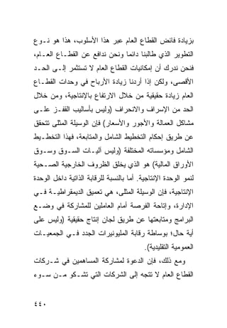 ‫ﺒﺯﻴﺎﺩﺓ ﻓﺎﺌﺽ ﺍﻟﻘﻁﺎﻉ ﺍﻟﻌﺎﻡ ﻋﺒﺭ ﻫﺫﺍ ﺍﻷﺴﻠﻭﺏ، ﻫﺫﺍ ﻫﻭ ﻨـﻭﻉ‬
‫ﺍﻟﺘﻁﻭﻴﺭ ﺍﻟﺫﻱ ﻁﺎﻟﺒﻨﺎ ﺩﺍﺌ ‪‬ﺎ ﻭﻨﺤﻥ ﻨﺩﺍﻓﻊ ﻋﻥ ﺍﻟﻘﻁـﺎﻉ ﺍﻟﻌـﺎﻡ،‬
                               ‫ﻤ‬
‫ﻓﻨﺤﻥ ﻨﺩﺭﻙ ﺃﻥ ﺇﻤﻜﺎﻨﻴﺎﺕ ﺍﻟﻘﻁﺎﻉ ﺍﻟﻌﺎﻡ ﻻ ﹸﺴﺘﺜﻤﺭ ﺇﻟـﻰ ﺍﻟﺤـﺩ‬
                ‫ﺘ‬
‫ﺍﻷﻗﺼﻰ، ﻭﻟﻜﻥ ﺇﺫﺍ ﺃﺭﺩﻨﺎ ﺯﻴﺎﺩﺓ ﺍﻷﺭﺒﺎﺡ ﻓﻲ ﻭﺤﺩﺍﺕ ﺍﻟﻘﻁـﺎﻉ‬
‫ﺍﻟﻌﺎﻡ ﺯﻴﺎﺩﺓ ﺤﻘﻴﻘﻴﺔ ﻤﻥ ﺨﻼل ﺍﻻﺭﺘﻔﺎﻉ ﺒﺎﻹﻨﺘﺎﺠﻴﺔ، ﻭﻤﻥ ﺨﻼل‬
‫ﺍﻟﺤﺩ ﻤﻥ ﺍﻹﺴﺭﺍﻑ ﻭﺍﻻﻨﺤﺭﺍﻑ )ﻭﻟﻴﺱ ﺒﺄﺴﺎﻟﻴﺏ ﺍﻟﻘﻔـﺯ ﻋﻠـﻰ‬
‫ﻤﺸﺎﻜل ﺍﻟﻌﻤﺎﻟﺔ ﻭﺍﻷﺠﻭﺭ ﻭﺍﻷﺴﻌﺎﺭ( ﻓﺈﻥ ﺍﻟﻭﺴﻴﻠﺔ ﺍﻟ ‪‬ﺜﹶﻰ ﺘﺘﺤﻘﻕ‬
       ‫ﻤﻠ‬
‫ﻋﻥ ﻁﺭﻴﻕ ﺇﺤﻜﺎﻡ ﺍﻟﺘﺨﻁﻴﻁ ﺍﻟﺸﺎﻤل ﻭﺍﻟﻤﺘﺎﺒﻌﺔ، ﻓﻬﺫﺍ ﺍﻟﺘﺨﻁـﻴﻁ‬
‫ﺍﻟﺸﺎﻤل ﻭﻤﺅﺴﺴﺎﺘﻪ ﺍﻟﻤﺨﺘﻠﻔﺔ )ﻭﻟﻴﺱ ﺁﻟﻴـﺎﺕ ﺍﻟﺴـﻭﻕ ﻭﺴـﻭﻕ‬
‫ﺍﻷﻭﺭﺍﻕ ﺍﻟﻤﺎﻟﻴﺔ( ﻫﻭ ﺍﻟﺫﻱ ﻴﺨﹸﻕ ﺍﻟﻅﺭﻭﻑ ﺍﻟﺨﺎﺭﺠﻴﺔ ﺍﻟﺼـﺤﻴﺔ‬
                         ‫ﹾﻠ‬
‫ﻟﻨﻤﻭ ﺍﻟﻭﺤﺩﺓ ﺍﻹﻨﺘﺎﺠﻴﺔ. ﺃ ‪‬ﺎ ﺒﺎﻟﻨﺴﺒﺔ ﻟﻠﺭﻗﺎﺒﺔ ﺍﻟﺫﺍﺘﻴﺔ ﺩﺍﺨل ﺍﻟﻭﺤﺩﺓ‬
                                     ‫ﻤ‬
‫ﺍﻹﻨﺘﺎﺠﻴﺔ، ﻓﺈﻥ ﺍﻟﻭﺴﻴﻠﺔ ﺍﻟ ‪‬ﺜﻠﻰ، ﻫﻲ ﺘﻌﻤﻴﻕ ﺍﻟﺩﻴ ‪‬ﻘﺭﺍﻁﻴـﺔ ﻓـﻲ‬
           ‫ﻤ‬                   ‫ﻤ‬
‫ﺍﻹﺩﺍﺭﺓ، ﻭﺇﺘﺎﺤﺔ ﺍﻟﻔﺭﺼﺔ ﺃﻤﺎﻡ ﺍﻟﻌﺎﻤﻠﻴﻥ ﻟﻠﻤﺸﺎﺭﻜﺔ ﻓﻲ ﻭﻀـﻊ‬
‫ﺍﻟﺒﺭﺍﻤﺞ ﻭﻤﺘﺎﺒﻌﺘﻬﺎ ﻋﻥ ﻁﺭﻴﻕ ﻟﺠﺎﻥ ﺇﻨﺘﺎﺝ ﺤﻘﻴﻘﻴﺔ )ﻭﻟﻴﺱ ﻋﻠﻰ‬
‫ﺃ ‪‬ﺔ ﺤﺎل؛ ﺒﻭﺴﺎﻁﺔ ﺭﻗﺎﺒﺔ ﺍﻟﻤﻠﻴﻭﻨﻴﺭﺍﺕ ﺍﻟﺠﺩﺩ ﻓـﻲ ﺍﻟﺠﻤﻌﻴـﺎﺕ‬
                                                   ‫ﻴ‬
                                          ‫ﺍﻟﻌﻤﻭﻤﻴﺔ ﺍﻟﺘﻘﻠﻴﺩﻴﺔ(.‬
‫ﻭﻤﻊ ﺫﻟﻙ، ﻓﺈﻥ ﺍﻟﺩﻋﻭﺓ ﻟﻤﺸﺎﺭﻜﺔ ﺍﻟﻤﺴﺎﻫﻤﻴﻥ ﻓﻲ ﺸـﺭﻜﺎﺕ‬
‫ﺍﻟﻘﻁﺎﻉ ﺍﻟﻌﺎﻡ ﻻ ﺘﺘﺠﻪ ﺇﻟﻰ ﺍﻟﺸﺭﻜﺎﺕ ﺍﻟﺘﻲ ﺘﺸـﻜﻭ ﻤـﻥ ﺴـﻭﺀ‬


‫٠٤٤‬
 