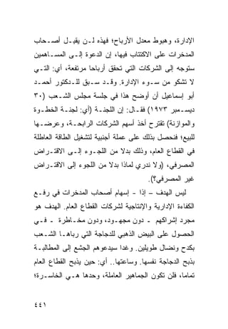 ‫ﺍﻹﺩﺍﺭﺓ، ﻭﻫﺒﻭﻁ ﻤﻌﺩل ﺍﻷﺭﺒﺎﺡ؛ ﻓﻬﺫﻩ ﻟـﻥ ‪‬ﻘ ِـل ﺃﺼـﺤﺎﺏ‬
         ‫ﻴﺒ‬
‫ﺍﻟﻤﺩﺨﺭﺍﺕ ﻋﻠﻰ ﺍﻻﻜﺘﺘﺎﺏ ﻓﻴﻬﺎ، ﺇﻥ ﺍﻟﺩﻋﻭﺓ ﺇﻟـﻰ ﺍﻟﻤﺴـﺎﻫﻤﻴﻥ‬
‫ﺴﺘﻭﺠﻪ ﺇﻟﻰ ﺍﻟﺸﺭﻜﺎﺕ ﺍﻟﺘﻲ ﺘﺤﻘﻕ ﺃﺭﺒﺎ ‪‬ﺎ ﻤﺭﺘﻔﻌﺔ، ﺃﻱ: ﺍﻟﺘـﻲ‬
                   ‫ﺤ‬
‫ﻻ ﺘﺸﻜﻭ ﻤﻥ ﺴـﻭﺀ ﺍﻹﺩﺍﺭﺓ. ﻭﻗـﺩ ﺴـﺒﻕ ﻟﻠـﺩﻜﺘﻭﺭ ﺃﺤﻤـﺩ‬
‫ﺃﺒﻭ ﺇﺴﻤﺎﻋﻴل ﺃﻥ ﺃﻭﻀﺢ ﻫﺫﺍ ﻓﻲ ﺠﻠﺴﺔ ﻤﺠﻠﺱ ﺍﻟﺸـﻌﺏ )٠٣‬
‫ﺩﻴﺴـﻤﺒﺭ ٣٧٩١( ﻓﻘـﺎل: ﺇﻥ ﺍﻟﻠﺠﻨـﺔ )ﺃﻱ: ﻟﺠﻨـﺔ ﺍﻟﺨﻁـﻭﺓ‬
  ‫ـ‬      ‫ـ‬          ‫ـ‬            ‫ـ‬
‫ﻭﺍﻟﻤﻭﺍﺯﻨﺔ( ﺘﻘﺘﺭﺡ ﺃﺨﺫ ﺃﺴﻬﻡ ﺍﻟﺸﺭﻜﺎﺕ ﺍﻟﺭﺍﺒﺤـﺔ، ﻭﻋﺭﻀـﻬﺎ‬
‫ﻟﻠﺒﻴﻊ؛ ﻓﻨﺤﺼل ﺒﺫﻟﻙ ﻋﻠﻰ ﻋﻤﻠﺔ ﺃﺠﻨﺒﻴﺔ ﻟﺘﺸﻐﻴل ﺍﻟﻁﺎﻗﺔ ﺍﻟﻌﺎﻁﻠﺔ‬
‫ﻓﻲ ﺍﻟﻘﻁﺎﻉ ﺍﻟﻌﺎﻡ، ﻭﺫﻟﻙ ﺒﺩﻻ ﻤﻥ ﺍﻟﻠﺠـﻭﺀ ﺇﻟـﻰ ﺍﻻﻗﺘـﺭﺍﺽ‬
                         ‫ﹰ‬
‫ﺍﻟﻤﺼﺭﻓﻲ، )ﻭﻻ ﻨﺩﺭﻱ ﻟﻤﺎﺫﺍ ﺒﺩﻻ ﻤﻥ ﺍﻟﻠﺠﻭﺀ ﺇﻟﻰ ﺍﻻﻗﺘـﺭﺍﺽ‬
                       ‫ﹰ‬
                                       ‫ﻏﻴﺭ ﺍﻟﻤﺼﺭﻓﻲ؟(.‬
‫ﻟﻴﺱ ﺍﻟﻬﺩﻑ – ﺇ ﹰﺍ - ﺇﺴﻬﺎﻡ ﺃﺼﺤﺎﺏ ﺍﻟﻤﺩﺨﺭﺍﺕ ﻓﻲ ﺭﻓـﻊ‬
                       ‫‪‬‬        ‫ﺫ‬
‫ﺍﻟﻜﻔﺎﺀﺓ ﺍﻹﺩﺍﺭﻴﺔ ﻭﺍﻹﻨﺘﺎﺠﻴﺔ ﻟﺸﺭﻜﺎﺕ ﺍﻟﻘﻁﺎﻉ ﺍﻟﻌﺎﻡ. ﺍﻟﻬﺩﻑ ﻫﻭ‬
‫ﻤﺠﺭﺩ ﺇﺸﺭﺍﻜﻬﻡ ـ ﺩﻭﻥ ﻤﺠﻬـﻭﺩ، ﻭﺩﻭﻥ ﻤﺨـﺎﻁﺭﺓ ـ ﻓـﻲ‬
‫ﺍﻟﺤﺼﻭل ﻋﻠﻰ ﺍﻟﺒﻴﺽ ﺍﻟﺫﻫﺒﻲ ﻟﻠﺩﺠﺎﺠﺔ ﺍﻟﺘﻲ ﺭ ‪‬ﺎﻫـﺎ ﺍﻟﺸـﻌﺏ‬
           ‫ﺒ‬
‫ﺒﻜﺩﺡ ﻭﻨﻀﺎل ﻁﻭﻴﻠﻴﻥ. ﻭﻏ ‪‬ﺍ ﺴﻴﺩﻋﻭﻫﻡ ﺍﻟﺠﺸﻊ ﺇﻟﻰ ﺍﻟﻤﻁﺎﻟﺒـﺔ‬
              ‫‪‬‬              ‫ﺩ‬
‫ﺒﺫﺒﺢ ﺍﻟﺩﺠﺎﺠﺔ ﻨﻔﺴﻬﺎ. ﻭﺴﺎﻋﺘﻬﺎ.. ﺃﻱ: ﺤﻴﻥ ‪‬ﺫﺒﺢ ﺍﻟﻘﻁﺎﻉ ﺍﻟﻌﺎﻡ‬
      ‫‪‬‬         ‫ﻴ‬
‫ﺘﻤﺎ ‪‬ﺎ، ﻓﻠﻥ ﺘﻜﻭﻥ ﺍﻟﺠﻤﺎﻫﻴﺭ ﺍﻟﻌﺎﻤﻠﺔ، ﻭﺤﺩﻫﺎ ﻫـﻲ ﺍﻟﺨﺎﺴـﺭﺓ؛‬
                                                 ‫ﻤ‬


‫١٤٤‬
 