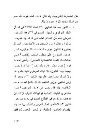 ‫ِﻘل ﺍﻟﻀﻐﻭﻁ ﺍﻟﺨﺎﺭﺠﻴﺔ، ﻭﻟﻡ ﺘﻜﻥ ﻫـﺫﻩ ﺍﻟﻀـﻐﻭﻁ ﻟﺘﺴـﻤﺢ‬
                                               ‫ﺜ‬
                         ‫ﺒﻤﻭﺍﺼﻠﺔ ﺘﺠﻤﻴﺩ ﺍﻟﻘﺭﺍﺭ ﻓﺘﺭﺓ ﻁﻭﻴﻠﺔ.‬
‫ﺩ ـ ﻨﺘﻨﺎﻭل ﺒﻌﺩ ﻫﺫﺍ ﺍﻟﻘﺎﻨﻭﻥ ٠٢١ ﻟﺴﻨﺔ ٥٧٩١ ﻓﻲ ﺸـﺄﻥ‬
‫ﺍﻟﺒﻨﻙ ﺍﻟﻤﺭﻜﺯﻱ ﻭﺍﻟﺠﻬﺎﺯ ﺍﻟﻤﺼﺭﻓﻲ )٠٧( ﻭﻫﺫﺍ ﺍﻟﻘـﺎﻨﻭﻥ‬
‫ﺘﻌﺭﺽ ﻟﻘﺴﻡ ﻤﻥ ﺍﻟﻘﻁﺎﻉ ﺍﻟﻌﺎﻡ، ﻜﺎﻥ ﻗﺩ ﺸـﻬﺩ ﻫﺠﻭ ‪‬ـﺎ‬
  ‫ﻤ‬
‫ﻤﺭﻜ ‪‬ﺍ ﻭﻤﺒﺎﺸ ‪‬ﺍ ﻤﻥ ﺍﻟﻤﺴﺘﺜﻤﺭﻴﻥ ﺍﻷﺠﺎﻨـﺏ. ﻭﺃﺤـﺎﻁ‬
                               ‫ﺭ‬        ‫ﺯ‬
‫ﺒﻤﺸﺭﻭﻉ ﺍﻟﻘﺎﻨﻭﻥ ﺤﻭﺍﺭ ﺤﺎﺩ ﺨﻠـﻑ ﺍﻟﻜـﻭﺍﻟﻴﺱ، ﻗﺒـل‬
‫ﻋﺭﺽ ﺍﻟﻤﺸﺭﻭﻉ ﻋﻠﻰ ﻤﺠﻠﺱ ﺍﻟﺸﻌﺏ )ﺨﺎﺼـﺔ ﻓـﻲ‬
‫ﺍﺠﺘﻤﺎﻋﺎﺕ ﺍﻟﻠﺠﻨﺔ ﺍﻻﻗﺘﺼﺎﺩﻴﺔ ﻟﻠﻤﺠﻠﺱ(، ﻭﺃﻋﻠﻥ ﺃﺤﻤـﺩ‬
‫ﻓﺅﺍﺩ )ﺭﺌﻴﺱ ﻤﺠﻠﺱ ﺇﺩﺍﺭﺓ ﺒﻨﻙ ﻤﺼﺭ(: ﺃﻨﻨﺎ ﻗﺩ ﻓﻭﺠﺌﻨـﺎ‬
‫ﺠﻤﻴ ‪‬ﺎ ﺒﻬﺫﺍ ﺍﻟﻘﺎﻨﻭﻥ، ﻓﻼ ﺍﻟﺒﻨﻙ ﺍﻟﻤﺭﻜﺯﻱ ﻟﺩﻴﻪ ﻋﻠﻡ ﺒـﻪ،‬
                                              ‫ﻌ‬
‫ﻭﻻ ﺍﻟﺒﻨﻭﻙ ﺃﻴ ‪‬ﺎ ﻟﺩﻴﻬﺎ ﻋﻠﻡ ﺒﻬﺫﺍ ﺍﻟﻘﺎﻨﻭﻥ )١٧(، ﻭﻴﺒﺩﻭ ﺃﻥ‬
                                       ‫ﻀ‬
‫ﺯﻜﻲ ﺸﺎﻓﻌﻲ )ﻭﺯﻴﺭ ﺍﻻﻗﺘﺼـﺎﺩ ﺁﻨـﺫﺍﻙ( ﺘﻌﻤـﺩ ﻫـﺫﻩ‬
‫ﺍﻟﻤﻔﺎﺠﺄﺓ؛ ﻷﻨﻪ ﻜﺎﻥ ﻴﺨﺸﻰ ﻓﻲ ﻫـﺫﻩ ﺍﻟﻤﻭﺍﺠﻬـﺔ ﻤـﻥ‬
‫ﻤﻅﺎﻫﺭﻱ ﺍﻟﺒﻨﻭﻙ ﺍﻷﺠﻨﺒﻴﺔ )ﻭﺍﻟﻬﻴﺌﺎﺕ ﺍﻟﺩﻭﻟﻴـﺔ( ﺍﻟـﺫﻴﻥ‬
‫ﺘﺩ ‪‬ﻤﺕ ﻤﺭﺍﻜﺯﻫﻡ ﻓﻲ ﺍﻟﻘﻁﺎﻉ ﺍﻟﻤﺼﺭﻓﻲ ﺒﻌـﺩ ﺼـﺩﻭﺭ‬
                                       ‫ﻋ‬
‫ﻗﺎﻨﻭﻥ ٣٤ ﻻﺴﺘﺜﻤﺎﺭ ﺍﻟﻤﺎل ﺍﻟﻌﺭﺒﻲ ﻭﺍﻷﺠﻨﺒـﻲ؛ ﺴـﻭﺍﺀ‬
‫ﻹﻗﺼﺎﺀ ﺍﻟﻌﻨﺎﺼﺭ ﺍﻟﻭﻁﻨﻴﺔ، ﺃﻭ ﻟﺘﻐﻴﻴﺭ ﺍﻟﺒﻌﺽ ﻟﻤﻭﺍﻗﻔﻬﻡ‬


‫٣٤٤‬
 