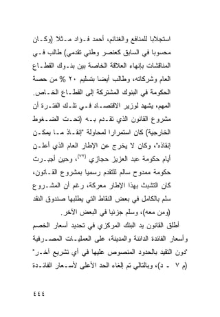 ‫ﺍﺴﺘﺠﻼ ‪‬ﺎ ﻟﻠﻤﻨﺎﻓﻊ ﻭﺍﻟﻐﻨﺎﺌﻡ، ﺃﺤﻤﺩ ﻓـﺅﺍﺩ ﻤـﺜﻼ )ﻭﻜـﺎﻥ‬
       ‫ﹰ‬                                  ‫ﺒ‬
‫ﻤﺤﺴﻭ ‪‬ﺎ ﻓﻲ ﺍﻟﺴﺎﺒﻕ ﻜﻌﻨﺼﺭ ﻭﻁﻨﻲ ﺘﻘﺩﻤﻲ( ﻁﺎﻟﺏ ﻓـﻲ‬
                                      ‫ﺒ‬
‫ﺍﻟﻤﻨﺎﻗﺸﺎﺕ ﺒﺈﻨﻬﺎﺀ ﺍﻟﻌﻼﻗﺔ ﺍﻟﺨﺎﺼﺔ ﺒﻴﻥ ﺒﻨـﻭﻙ ﺍﻟﻘﻁـﺎﻉ‬
‫ﺍﻟﻌﺎﻡ ﻭﺸﺭﻜﺎﺘﻪ، ﻭﻁﺎﻟﺏ ﺃﻴ ‪‬ﺎ ﺒﺘﺴﻠﻴﻡ ٠٢ % ﻤﻥ ﺤﺼﺔ‬
                    ‫ﻀ‬
‫ﺍﻟﺤﻜﻭﻤﺔ ﻓﻲ ﺍﻟﺒﻨﻭﻙ ﺍﻟﻤﺸﺘﺭﻜﺔ ﺇﻟﻰ ﺍﻟﻘﻁـﺎﻉ ﺍﻟﺨـﺎﺹ.‬
‫ﺍﻟﻤﻬﻡ، ﻴﺸﻬﺩ ﻟﻭﺯﻴﺭ ﺍﻻﻗﺘﺼـﺎﺩ ﻓـﻲ ﺘﻠـﻙ ﺍﻟﻔﺘـﺭﺓ ﺃﻥ‬
‫ﻤﺸﺭﻭﻉ ﺍﻟﻘﺎﻨﻭﻥ ﺍﻟﺫﻱ ﺘﻘـ ‪‬ﻡ ﺒـﻪ )ﺘﺤـﺕ ﺍﻟﻀـﻐﻭﻁ‬
                   ‫ﺩ‬
‫ﺍﻟﺨﺎﺭﺠﻴﺔ( ﻜﺎﻥ ﺍﺴﺘﻤﺭﺍ ‪‬ﺍ ﻟﻤﺤﺎﻭﻟﺔ "ﺇﻨﻘـﺎﺫ ﻤـﺎ ﻴﻤﻜـﻥ‬
                           ‫ﺭ‬
‫ﺇﻨﻘﺎﺫﻩ"، ﻭﻜﺎﻥ ﻻ ﻴﺨﺭﺝ ﻋﻥ ﺍﻹﻁﺎﺭ ﺍﻟﻌﺎﻡ ﺍﻟﺫﻱ ﺃﻋﻠـﻥ‬
‫ﺃﻴﺎﻡ ﺤﻜﻭﻤﺔ ﻋﺒﺩ ﺍﻟﻌﺯﻴﺯ ﺤﺠﺎﺯﻱ )٢٧(، ﻭﺤﻴﻥ ﺃﺠﺒـﺭﺕ‬
‫ﺤﻜﻭﻤﺔ ﻤﻤﺩﻭﺡ ﺴﺎﻟﻡ ﻟﻠﺘﻘﺩﻡ ﺭﺴﻤ ‪‬ﺎ ﺒﻤﺸﺭﻭﻉ ﺍﻟﻘـﺎﻨﻭﻥ،‬
                  ‫ﻴ‬
‫ﻜﺎﻥ ﺍﻟﺘﺸﺒﺙ ﺒﻬﺫﺍ ﺍﻹﻁﺎﺭ ﻤﻌﺭﻜﺔ، ﺭﻏﻡ ﺃﻥ ﺍﻟﻤﺸـﺭﻭﻉ‬
‫ﺴﻠﻡ ﺒﺎﻟﻜﺎﻤل ﻓﻲ ﺒﻌﺽ ﺍﻟﻨﻘﺎﻁ ﺍﻟﺘﻲ ﻴﻁﻠﺒﻬﺎ ﺼﻨﺩﻭﻕ ﺍﻟﻨﻘﺩ‬
          ‫)ﻭﻤﻥ ﻤﻌﻪ(، ﻭﺴﻠﻡ ﺠﺯﺌ ‪‬ﺎ ﻓﻲ ﺍﻟﺒﻌﺽ ﺍﻵﺨﺭ.‬
                          ‫ﻴ‬
‫ﺃﻁﻠﻕ ﺍﻟﻘﺎﻨﻭﻥ ﻴﺩ ﺍﻟﺒﻨﻙ ﺍﻟﻤﺭﻜﺯﻱ ﻓﻲ ﺘﺤﺩﻴﺩ ﺃﺴﻌﺎﺭ ﺍﻟﺨﺼﻡ‬
                                   ‫‪‬‬
‫ﻭﺃﺴﻌﺎﺭ ﺍﻟﻔﺎﺌﺩﺓ ﺍﻟﺩﺍﺌﻨﺔ ﻭﺍﻟﻤﺩﻴﻨﺔ، ﻋﻠﻰ ﺍﻟﻌﻤﻠﻴـﺎﺕ ﺍﻟﻤﺼـﺭﻓﻴﺔ‬
‫"ﺩﻭﻥ ﺍﻟﺘﻘﻴﺩ ﺒﺎﻟﺤﺩﻭﺩ ﺍﻟﻤﻨﺼﻭﺹ ﻋﻠﻴﻬﺎ ﻓﻲ ﺃﻱ ﺘﺸﺭﻴﻊ ﺁﺨـﺭ"‬
‫)ﻡ ٧ ـ ﺩ(، ﻭﺒﺎﻟﺘﺎﻟﻲ ﺘﻡ ﺇﻟﻐﺎﺀ ﺍﻟﺤﺩ ﺍﻷﻋﻠﻰ ﻷﺴـﻌﺎﺭ ﺍﻟﻔﺎﺌـﺩﺓ‬


‫٤٤٤‬
 