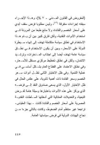 ‫)ﺍﻟﻤﻔﺭﻭﺽ ﻓﻲ ﺍﻟﻘﺎﻨﻭﻥ ﺍﻟﻤـﺩﻨﻲ ـ ٧ %(، ﻭﻫـﺫﺍ ﺍﻹﺠـﺭﺍﺀ‬
‫ﺴﺒﻘﺘﻪ ﺇﺠﺭﺍﺀﺍﺕ ﻤﺘﻔﺭﻗﺔ )٣٧(، ﻭﻟﻴﺱ ﻤﻁﻠﻭ ‪‬ﺎ ﻓﺭﺽ ﺴﻘﻑ ﺃﺒﺩﻱ‬
              ‫ﺒ‬
‫ﻋﻠﻰ ﺃﺴﻌﺎﺭ ﺍﻟﺨﺼﻡ ﻭﺍﻟﻔﺎﺌﺩﺓ، ﻭﻻ ﻤﺎﻨﻊ ﻁﺒ ‪‬ﺎ ﻤﻥ ﺍﻟﻤﺭﻭﻨﺔ ﻓـﻲ‬
                ‫ﻌ‬
‫ﺍﺴﺘﺨﺩﺍﻡ ﺍﻷﺩﻭﺍﺕ ﺍﻟﻨﻘﺩﻴﺔ، ﻭﻟﻜﻥ ﻓﺎﺭﻕ ﻜﺒﻴﺭ ﺒﻴﻥ ﺃﻥ ﻴـﺘﻡ ﻫـﺫﺍ‬
                 ‫ﹲ ‪‬‬       ‫‪‬‬
‫ﺍﻻﺴﺘﺨﺩﺍﻡ ﻓﻲ ﻨﻁﺎﻕ ﺴﻴﺎﺴﺔ ﻤﺘﻜﺎﻤﻠﺔ ﺘﻬﺩﻑ ﺇﻟﻰ ﺇﻨﻬﺎﺀ ﺴـﻴﻁﺭﺓ‬
‫ﺍﻟﺩﻭﻟﺔ ﻋﻠﻰ ﺍﻷﺴﻌﺎﺭ، ﻭﺒﻴﻥ ﺃﻥ ﻴﻜﻭﻥ ﺍﻻﺴﺘﺨﺩﺍﻡ ﻓـﻲ ﻨﻁـﺎﻕ‬
‫ﺴﻴﺎﺴﺔ ﻋﺎﻤﺔ ﺘﻬﺩﻑ ﺃﻴ ‪‬ﺎ ﺇﻟﻰ ﺍﺠﺘﺫﺍﺏ ﺍﻟﻤـﺩﺨﺭﺍﺕ، ﻭﺘﺭﺸـﻴﺩ‬
                               ‫ﻀ‬
‫ﺍﻻﺌﺘﻤﺎﻥ، ﻭﻟﻜﻥ ﻓﻲ ﻨﻁﺎﻕ ﺘﺨﻁﻴﻁ ﻤﺭﻜﺯﻱ ﻤﺴﺘﻘل ﻟﻸﺴـﻌﺎﺭ،‬
‫ﻭﻓﻲ ﻨﻁﺎﻕ ﺍﻻﻋﺘﻤﺎﺩ ﻋﻠﻰ ﺍﻟﻘﻁﺎﻉ ﺍﻟﻌﺎﻡ ﺒﺸـﻜل ﺃﺴﺎﺴـﻲ ﻓـﻲ‬
‫ﻋﻤﻠﻴﺔ ﺍﻟﺘﻨﻤﻴﺔ. ﻭﻓﻲ ﻅل ﺍﻻﺨﺘﻴﺎﺭ ﺍﻟﺜﺎﻨﻲ ﺘﻅـل ﺃﺩﻭﺍﺕ ﺴـﻌﺭ‬
‫ﺍﻟﺨﺼﻡ ﻭﺴﻌﺭ ﺍﻟﻔﺎﺌﺩﺓ ﺫﺍﺕ ﺃﻫﻤﻴﺔ ﺜﺎﻨﻭﻴﺔ، ﻋﻠﻰ ﻋﻜﺱ ﺍﻟﺤﺎل ﻓﻲ‬
‫ﻅل ﺍﻻﺨﺘﻴﺎﺭ ﺍﻷﻭل، ﺍﻟﺫﻱ ﻴﺴﻌﻰ ﺼﻨﺩﻭﻕ ﺍﻟﻨﻘﺩ ﺇﻟـﻰ ﻓﺭﻀـﻪ‬
‫ﺍﻟﺫﻱ ﻴﺭﻜﺯ ﻋﻠﻰ ﻫﺫﻩ ﺍﻷﺩﻭﺍﺕ ﺒﺎﻋﺘﺒﺎﺭﻫﺎ ﻭﺴﻴﻠﺔ ﻫﺎﻤﺔ ﻟﻔـﺭﺽ‬
‫ﺍﻟﺘﺒﻌﻴﺔ، ﻭﺍﻟﺘﻌﺩﻴﻼﺕ ﺍﻟﻤﺘﺘﺎﻟﻴﺔ ﺍﻟﺘﻲ ﺃﺩﺨﻠﺘﻬﺎ ﺍﻟﺴـﻠﻁﺎﺕ ﺍﻟﻨﻘﺩﻴـﺔ‬
‫ﺍﻟﻤﺼﺭﻴﺔ ﻋﻠﻰ ﺃﺴﻌﺎﺭ ﺍﻟﺨﺼﻡ ﻭﺍﻟﻔﺎﺌﺩﺓ ﻜﺎﻨﺕ - ﺒﻬﺫﺍ ﺍﻟﻤﻘﻴﺎﺱ-‬
‫ﺘﺭﺍﺠ ‪‬ﺎ ﻏﻴﺭ ﻤﻨﺘﻅﻡ ﺃﻤﺎﻡ ﺍﻟﻀﻐﻭﻁ، ﻭﻜﺎﻨﺕ ﺒﺎﻟﺘﺎﻟﻲ ﺠﺯ ‪‬ﺍ ﻤـﻥ‬
     ‫ﺀ‬                                          ‫ﻌ‬
             ‫ﻨﺠﺎﺡ ﺍﻟﻬﻴﺌﺎﺕ ﺍﻟﺩﻭﻟﻴﺔ ﻓﻲ ﻓﺭﺽ ﺴﻴﺎﺴﺘﻬﺎ ﺍﻟﻌﺎﻤﺔ.‬




‫٥٤٤‬
 